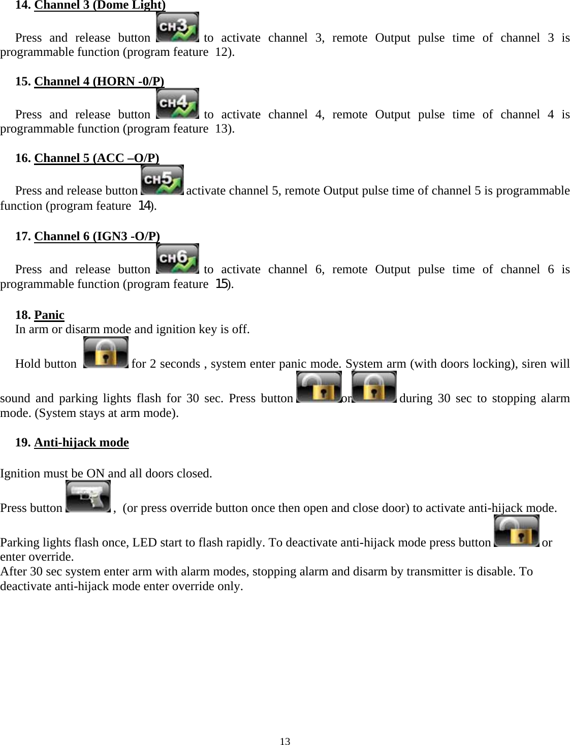  13     14. Channel 3 (Dome Light) Press and release button   to activate channel 3, remote Output pulse time of channel 3 is programmable function (program feature  12).  15. Channel 4 (HORN -0/P) Press and release button   to activate channel 4, remote Output pulse time of channel 4 is programmable function (program feature  13).  16. Channel 5 (ACC –O/P) Press and release button   activate channel 5, remote Output pulse time of channel 5 is programmable function (program feature  14).  17. Channel 6 (IGN3 -O/P) Press and release button   to activate channel 6, remote Output pulse time of channel 6 is programmable function (program feature  15).  18. Panic In arm or disarm mode and ignition key is off. Hold button    for 2 seconds , system enter panic mode. System arm (with doors locking), siren will sound and parking lights flash for 30 sec. Press button  or  during 30 sec to stopping alarm mode. (System stays at arm mode).  19. Anti-hijack mode  Ignition must be ON and all doors closed. Press button   ,  (or press override button once then open and close door) to activate anti-hijack mode. Parking lights flash once, LED start to flash rapidly. To deactivate anti-hijack mode press button   or enter override. After 30 sec system enter arm with alarm modes, stopping alarm and disarm by transmitter is disable. To deactivate anti-hijack mode enter override only.          