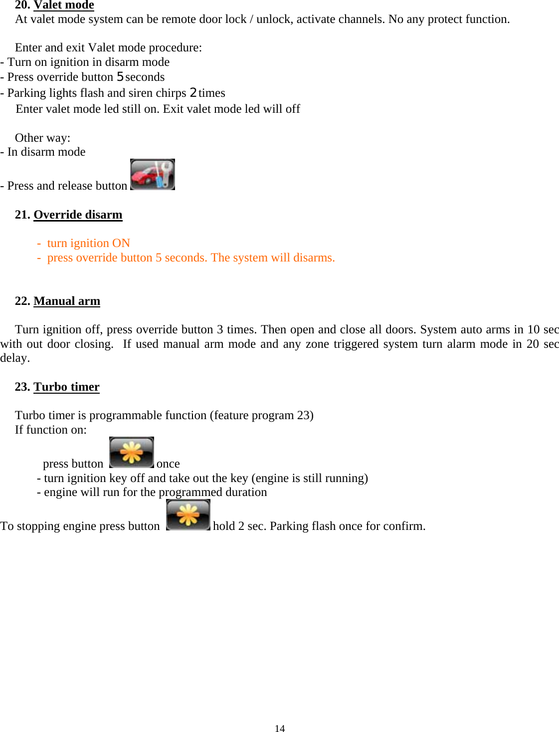  14     20. Valet mode At valet mode system can be remote door lock / unlock, activate channels. No any protect function.  Enter and exit Valet mode procedure:   - Turn on ignition in disarm mode   - Press override button 5 seconds   - Parking lights flash and siren chirps 2 times    Enter valet mode led still on. Exit valet mode led will off  Other way:   - In disarm mode   - Press and release button    21. Override disarm  -  turn ignition ON -  press override button 5 seconds. The system will disarms.    22. Manual arm  Turn ignition off, press override button 3 times. Then open and close all doors. System auto arms in 10 sec with out door closing.  If used manual arm mode and any zone triggered system turn alarm mode in 20 sec delay.   23. Turbo timer  Turbo timer is programmable function (feature program 23) If function on:          press button    once   - turn ignition key off and take out the key (engine is still running)   - engine will run for the programmed duration To stopping engine press button    hold 2 sec. Parking flash once for confirm.              