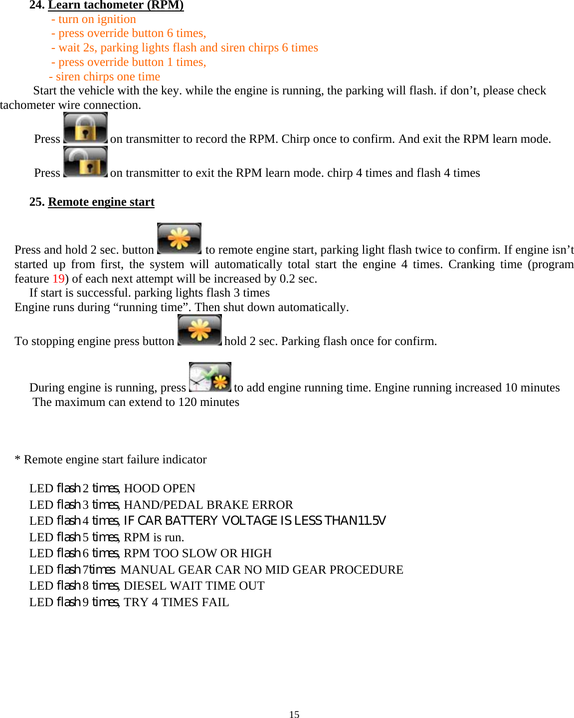  15      24. Learn tachometer (RPM)   - turn on ignition    - press override button 6 times,   - wait 2s, parking lights flash and siren chirps 6 times   - press override button 1 times,              - siren chirps one time         Start the vehicle with the key. while the engine is running, the parking will flash. if don’t, please check tachometer wire connection.            Press   on transmitter to record the RPM. Chirp once to confirm. And exit the RPM learn mode.            Press   on transmitter to exit the RPM learn mode. chirp 4 times and flash 4 times  25. Remote engine start  Press and hold 2 sec. button   to remote engine start, parking light flash twice to confirm. If engine isn’t started up from first, the system will automatically total start the engine 4 times. Cranking time (program feature 19) of each next attempt will be increased by 0.2 sec. If start is successful. parking lights flash 3 times Engine runs during “running time”. Then shut down automatically. To stopping engine press button   hold 2 sec. Parking flash once for confirm.  During engine is running, press   to add engine running time. Engine running increased 10 minutes   The maximum can extend to 120 minutes    * Remote engine start failure indicator  LED flash 2 times, HOOD OPEN  LED flash 3 times, HAND/PEDAL BRAKE ERROR  LED flash 4 times, IF CAR BATTERY VOLTAGE IS LESS THAN 11.5V  LED flash 5 times, RPM is run. LED flash 6 times, RPM TOO SLOW OR HIGH  LED flash 7times  MANUAL GEAR CAR NO MID GEAR PROCEDURE LED flash 8 times, DIESEL WAIT TIME OUT  LED flash 9 times, TRY 4 TIMES FAIL        