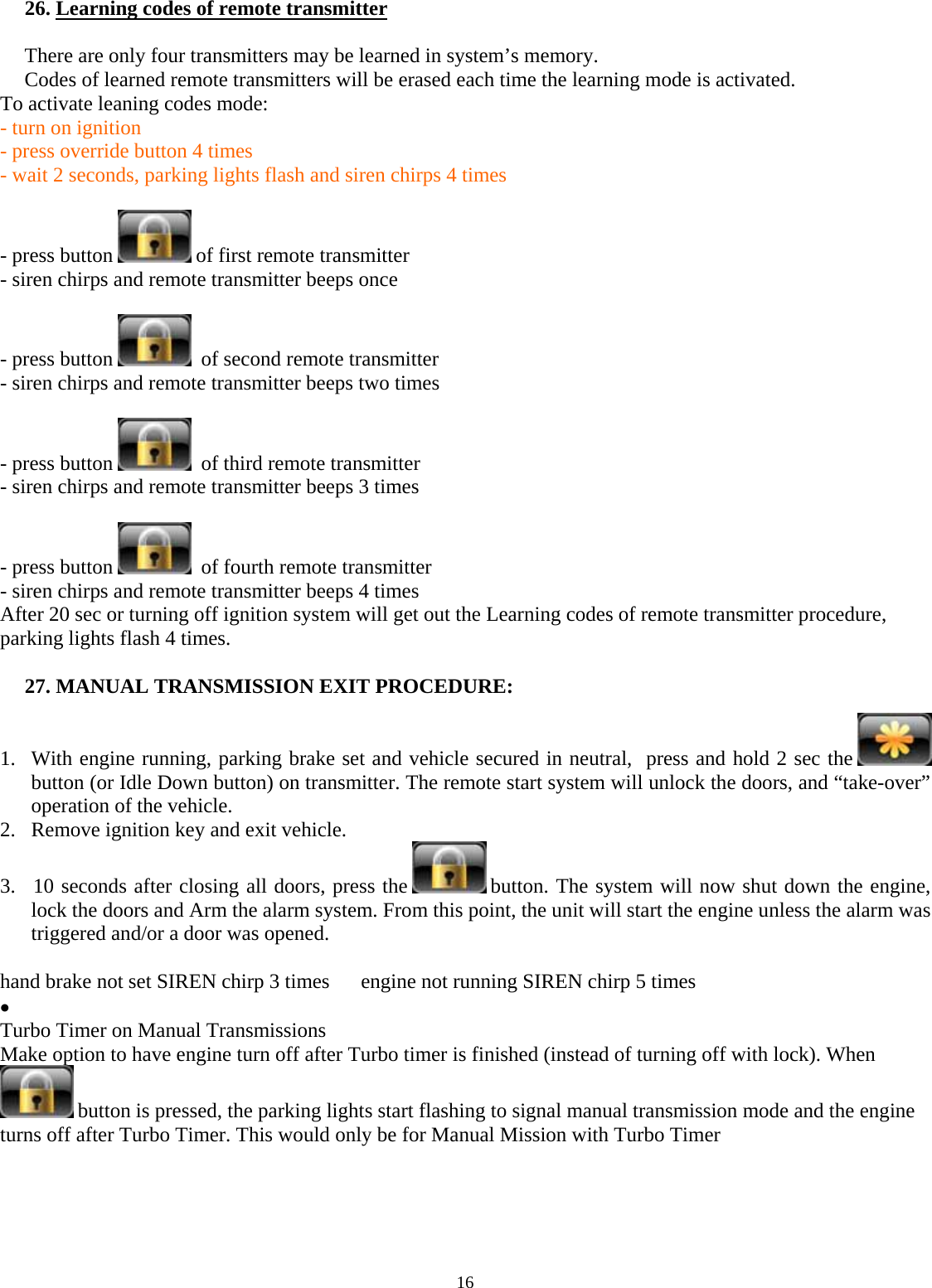  16  26. Learning codes of remote transmitter  There are only four transmitters may be learned in system’s memory. Codes of learned remote transmitters will be erased each time the learning mode is activated. To activate leaning codes mode:   - turn on ignition    - press override button 4 times   - wait 2 seconds, parking lights flash and siren chirps 4 times  - press button   of first remote transmitter - siren chirps and remote transmitter beeps once  - press button    of second remote transmitter - siren chirps and remote transmitter beeps two times  - press button    of third remote transmitter - siren chirps and remote transmitter beeps 3 times  - press button    of fourth remote transmitter - siren chirps and remote transmitter beeps 4 times After 20 sec or turning off ignition system will get out the Learning codes of remote transmitter procedure, parking lights flash 4 times.  27. MANUAL TRANSMISSION EXIT PROCEDURE:  1. With engine running, parking brake set and vehicle secured in neutral,  press and hold 2 sec the   button (or Idle Down button) on transmitter. The remote start system will unlock the doors, and “take-over” operation of the vehicle. 2. Remove ignition key and exit vehicle. 3. 10 seconds after closing all doors, press the   button. The system will now shut down the engine, lock the doors and Arm the alarm system. From this point, the unit will start the engine unless the alarm was triggered and/or a door was opened.  hand brake not set SIREN chirp 3 times      engine not running SIREN chirp 5 times •  Turbo Timer on Manual Transmissions Make option to have engine turn off after Turbo timer is finished (instead of turning off with lock). When  button is pressed, the parking lights start flashing to signal manual transmission mode and the engine turns off after Turbo Timer. This would only be for Manual Mission with Turbo Timer      