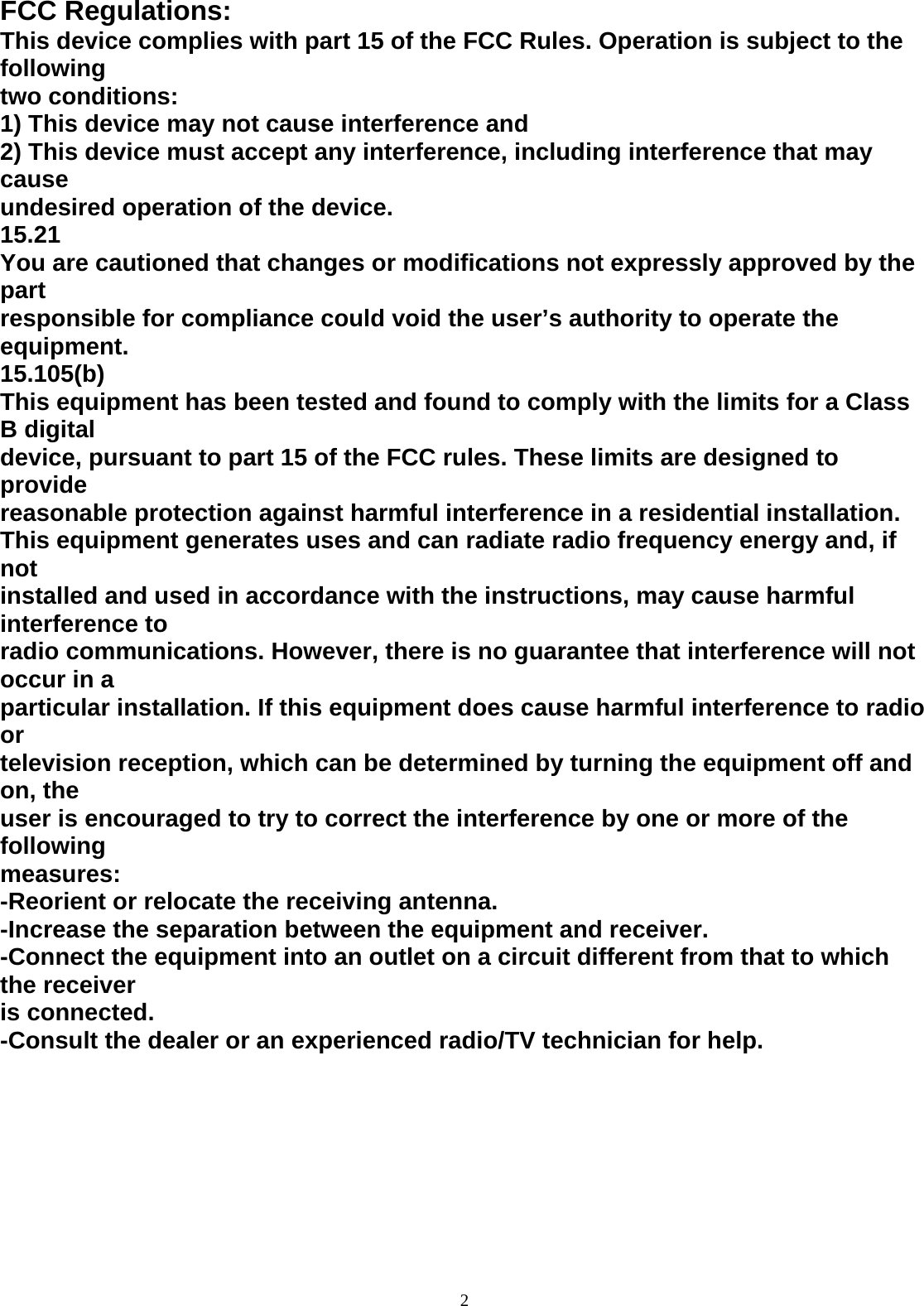  2 FCC Regulations: This device complies with part 15 of the FCC Rules. Operation is subject to the following two conditions: 1) This device may not cause interference and 2) This device must accept any interference, including interference that may cause undesired operation of the device. 15.21 You are cautioned that changes or modifications not expressly approved by the part responsible for compliance could void the user’s authority to operate the equipment. 15.105(b) This equipment has been tested and found to comply with the limits for a Class B digital device, pursuant to part 15 of the FCC rules. These limits are designed to provide reasonable protection against harmful interference in a residential installation. This equipment generates uses and can radiate radio frequency energy and, if not installed and used in accordance with the instructions, may cause harmful interference to radio communications. However, there is no guarantee that interference will not occur in a particular installation. If this equipment does cause harmful interference to radio or television reception, which can be determined by turning the equipment off and on, the user is encouraged to try to correct the interference by one or more of the following measures: -Reorient or relocate the receiving antenna. -Increase the separation between the equipment and receiver. -Connect the equipment into an outlet on a circuit different from that to which the receiver is connected. -Consult the dealer or an experienced radio/TV technician for help.         