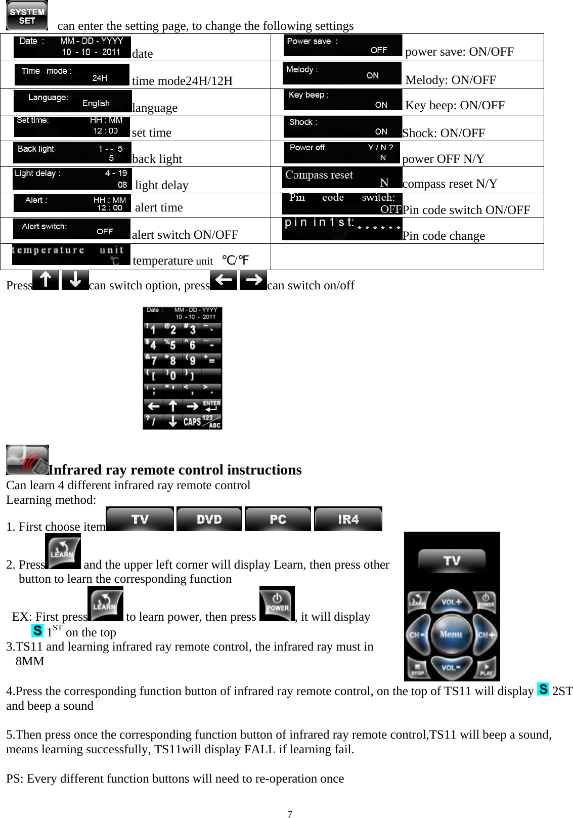  7   can enter the setting page, to change the following settings  date    power save: ON/OFF time mode24H/12H      Melody: ON/OFF   language   Key beep: ON/OFF  set time  Shock: ON/OFF   back light  power OFF N/Y    light delay  compass reset N/Y  alert time   Pin code switch ON/OFF alert switch ON/OFF  Pin code change  temperature unit   ℃/℉  Press  can switch option, press  can switch on/off                           Infrared ray remote control instructions  Can learn 4 different infrared ray remote control Learning method:  1. First choose item        2. Press  and the upper left corner will display Learn, then press other  button to learn the corresponding function                               EX: First press  to learn power, then press  , it will display   1ST on the top 3.TS11 and learning infrared ray remote control, the infrared ray must in  8MM        4.Press the corresponding function button of infrared ray remote control, on the top of TS11 will display   2ST  and beep a sound  5.Then press once the corresponding function button of infrared ray remote control,TS11 will beep a sound, means learning successfully, TS11will display FALL if learning fail.                                                                                PS: Every different function buttons will need to re-operation once  