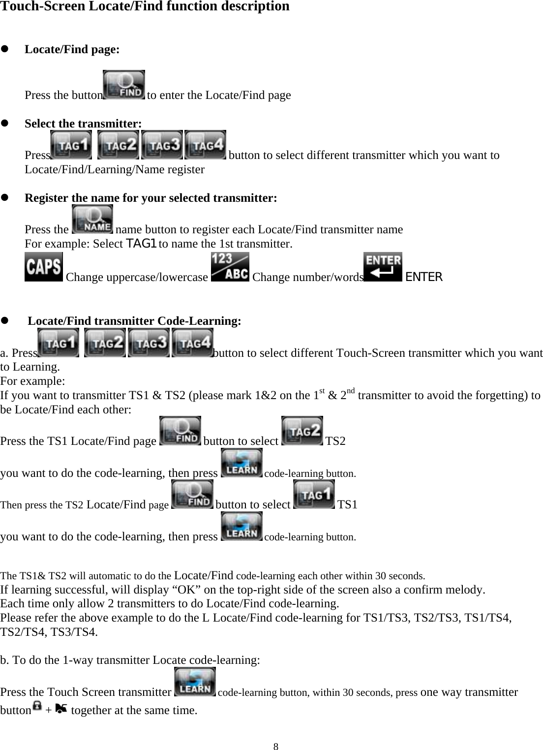  8   Touch-Screen Locate/Find function description   z Locate/Find page:  Press the button  to enter the Locate/Find page  z Select the transmitter: Press      button to select different transmitter which you want to Locate/Find/Learning/Name register  z Register the name for your selected transmitter: Press the   name button to register each Locate/Find transmitter name For example: Select TAG1 to name the 1st transmitter.  Change uppercase/lowercase   Change number/words  ENTER   z  Locate/Find transmitter Code-Learning: a. Press     button to select different Touch-Screen transmitter which you want to Learning. For example: If you want to transmitter TS1 &amp; TS2 (please mark 1&amp;2 on the 1st &amp; 2nd transmitter to avoid the forgetting) to be Locate/Find each other: Press the TS1 Locate/Find page   button to select   TS2  you want to do the code-learning, then press   code-learning button. Then press the TS2 Locate/Find page   button to select   TS1  you want to do the code-learning, then press   code-learning button.   The TS1&amp; TS2 will automatic to do the Locate/Find code-learning each other within 30 seconds. If learning successful, will display “OK” on the top-right side of the screen also a confirm melody. Each time only allow 2 transmitters to do Locate/Find code-learning. Please refer the above example to do the L Locate/Find code-learning for TS1/TS3, TS2/TS3, TS1/TS4, TS2/TS4, TS3/TS4.  b. To do the 1-way transmitter Locate code-learning: Press the Touch Screen transmitter   code-learning button, within 30 seconds, press one way transmitter button +   together at the same time. 