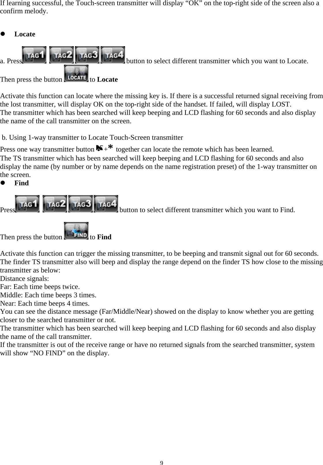  9If learning successful, the Touch-screen transmitter will display “OK” on the top-right side of the screen also a confirm melody.   z Locate  a. Press      button to select different transmitter which you want to Locate. Then press the button   to Locate              Activate this function can locate where the missing key is. If there is a successful returned signal receiving from the lost transmitter, will display OK on the top-right side of the handset. If failed, will display LOST. The transmitter which has been searched will keep beeping and LCD flashing for 60 seconds and also display the name of the call transmitter on the screen.   b. Using 1-way transmitter to Locate Touch-Screen transmitter  Press one way transmitter button  +* together can locate the remote which has been learned. The TS transmitter which has been searched will keep beeping and LCD flashing for 60 seconds and also display the name (by number or by name depends on the name registration preset) of the 1-way transmitter on the screen. z Find  Press      button to select different transmitter which you want to Find.  Then press the button   to Find               Activate this function can trigger the missing transmitter, to be beeping and transmit signal out for 60 seconds. The finder TS transmitter also will beep and display the range depend on the finder TS how close to the missing transmitter as below: Distance signals:  Far: Each time beeps twice. Middle: Each time beeps 3 times. Near: Each time beeps 4 times. You can see the distance message (Far/Middle/Near) showed on the display to know whether you are getting closer to the searched transmitter or not. The transmitter which has been searched will keep beeping and LCD flashing for 60 seconds and also display the name of the call transmitter. If the transmitter is out of the receive range or have no returned signals from the searched transmitter, system will show “NO FIND” on the display.             