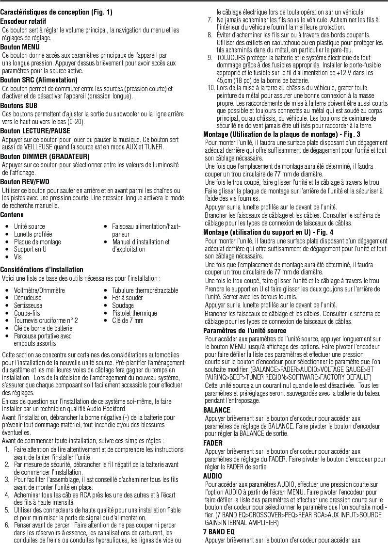 12FrançaisCaractéristiques de conception (Fig. 1)Encodeur rotatifCe bouton sert à régler le volume principal, la navigation du menu et les réglages de réglage.Bouton MENUCe bouton donne accès aux paramètres principaux de l’appareil par une longue pression. Appuyer dessus brièvement pour avoir accès aux paramètres pour la source active.Bouton SRC (Alimentation)Ce bouton permet de commuter entre les sources (pression courte) et d’activer et de désactiver l’appareil (pression longue).Boutons SUBCes boutons permettent d’ajuster la sortie du subwoofer ou la ligne arrière vers le haut ou vers le bas (0-20).Bouton LECTURE/PAUSEAppuyer sur ce bouton pour jouer ou pauser la musique. Ce bouton sert aussi de VEILLEUSE quand la source est en mode AUX et TUNER.Bouton DIMMER (GRADATEUR)Appuyer sur ce bouton pour sélectionner entre les valeurs de luminosité de l’afﬁchage.Bouton REV/FWDUtiliser ce bouton pour sauter en arrière et en avant parmi les chaînes ou les pistes avec une pression courte. Une pression longue activera le mode de recherche manuelle.ContenuConsidérations d’installationVoici une liste de base des outils nécessaires pour l’installation :Cette section se concentre sur certaines des considérations automobiles pour l’installation de la nouvelle unité source. Pré-planiﬁer l’aménagement du système et les meilleures voies de câblage fera gagner du temps en installation.  Lors de la décision de l’aménagement du nouveau système, s’assurer que chaque composant soit facilement accessible pour effectuer des réglages.En cas de question sur l’installation de ce système soi-même, le faire installer par un technicien qualiﬁé Audio Rockford.Avant l’installation, débrancher la borne négative (-) de la batterie pour prévenir tout dommage matériel, tout incendie et/ou des blessures éventuelles.Avant de commencer toute installation, suivre ces simples règles :1.  Faire attention de lire attentivement et de comprendre les instructions avant de tenter l’installer l’unité.2.  Par mesure de sécurité, débrancher le ﬁl négatif de la batterie avant de commencer l’installation.3.  Pour faciliter l’assemblage, il est conseillé d’acheminer tous les ﬁls avant de monter l’unité en place.4.  Acheminer tous les câbles RCA près les uns des autres et à l’écart des ﬁls à haute intensité.5.  Utiliser des connecteurs de haute qualité pour une installation ﬁable et pour minimiser la perte de signal ou d’alimentation.6.  Penser avant de percer ! Faire attention de ne pas couper ni percer dans les réservoirs à essence, les canalisations de carburant, les conduites de freins ou conduites hydrauliques, les lignes de vide ou •  Unité source•  Lunette proﬁlée•  Plaque de montage•  Support en U•  Vis•  Faisceau alimentation/haut-parleur•  Manuel d’installation et d’exploitation•  Voltmètre/Ohmmètre•  Dénudeuse•  Sertisseuse•  Coupe-ﬁls•  Tournevis cruciforme n° 2•  Clé de borne de batterie•  Perceuse portative avec embouts assortis•  Tubulure thermorétractable•  Fer à souder•  Soudage•  Pistolet thermique•  Clé de 7 mmle câblage électrique lors de toute opération sur un véhicule.7.  Ne jamais acheminer les ﬁls sous le véhicule. Acheminer les ﬁls à l’intérieur du véhicule fournit la meilleure protection.8.  Éviter d’acheminer les ﬁls sur ou à travers des bords coupants. Utiliser des œillets en caoutchouc ou en plastique pour protéger les ﬁls acheminés dans du métal, en particulier le pare-feu.9.  TOUJOURS protéger la batterie et le système électrique de tout dommage grâce à des fusibles appropriés. Installer le porte-fusible approprié et le fusible sur le ﬁl d’alimentation de +12 V dans les 45,cm (18 po) de la borne de batterie.10. Lors de la mise à la terre au châssis du véhicule, gratter toute peinture du métal pour assurer une bonne connexion à la masse propre. Les raccordements de mise à la terre doivent être aussi courts que possible et toujours connectés au métal qui est soudé au corps principal, ou au châssis, du véhicule. Les boulons de ceinture de sécurité ne doivent jamais être utilisés pour raccorder à la terre.Montage (Utilisation de la plaque de montage) - Fig. 3Pour monter l’unité, il faudra une surface plate disposant d’un dégagement adéquat derrière qui offre sufﬁsamment de dégagement pour l’unité et tout son câblage nécessaire.Une fois que l’emplacement de montage aura été déterminé, il faudra couper un trou circulaire de 77 mm de diamètre.Une fois le trou coupé, faire glisser l’unité et le câblage à travers le trou.Faire glisser la plaque de montage sur l’arrière de l’unité et la sécuriser à l’aide des vis fournies.Appuyer sur la lunette proﬁlée sur le devant de l’unité.Brancher les faisceaux de câblage et les câbles. Consulter le schéma de câblage pour les types de connexion de faisceaux de câbles.Montage (utilisation du support en U) - Fig. 4Pour monter l’unité, il faudra une surface plate disposant d’un dégagement adéquat derrière qui offre sufﬁsamment de dégagement pour l’unité et tout son câblage nécessaire.Une fois que l’emplacement de montage aura été déterminé, il faudra couper un trou circulaire de 77 mm de diamètre.Une fois le trou coupé, faire glisser l’unité et le câblage à travers le trou.Prendre le support en U et faire glisser les deux goujons sur l’arrière de l’unité. Serrer avec les écrous fournis.Appuyer sur la lunette proﬁlée sur le devant de l’unité.Brancher les faisceaux de câblage et les câbles. Consulter le schéma de câblage pour les types de connexion de faisceaux de câbles.Paramètres de l’unité sourcePour accéder aux paramètres de l’unité source, appuyer longuement sur le bouton MENU jusqu’à afﬁchage des options. Faire pivoter l’encodeur pour faire déﬁler la liste des paramètres et effectuer une pression courte sur le bouton d’encodeur pour sélectionner le paramètre que l’on souhaite modiﬁer. (BALANCE&gt;FADER&gt;AUDIO&gt;VOLTAGE GAUGE&gt;BT PAIRING&gt;BEEP&gt;TUNER REGION&gt;SOFTWARE&gt;FACTORY DEFAULT)Cette unité source a un courant nul quand elle est désactivée.  Tous les paramètres et préréglages seront sauvegardés avec la batterie du bateau pendant l’entreposage.BALANCEAppuyer brièvement sur le bouton d’encodeur pour accéder aux paramètres de réglage de BALANCE. Faire pivoter le bouton d’encodeur pour régler la BALANCE de sortie.FADERAppuyer brièvement sur le bouton d’encodeur pour accéder aux paramètres de réglage du FADER. Faire pivoter le bouton d’encodeur pour régler le FADER de sortie.AUDIOPour accéder aux paramètres AUDIO, effectuer une pression courte sur l’option AUDIO à partir de l’écran MENU. Faire pivoter l’encodeur pour faire déﬁler la liste des paramètres et effectuer une pression courte sur le bouton d’encodeur pour sélectionner le paramètre que l’on souhaite modi-ﬁer. (7 BAND EQ&gt;CROSSOVER&gt;PEQ&gt;REAR RCA&gt;AUX INPUT&gt;SOURCE GAIN&gt;INTERNAL AMPLIFIER)7 BAND EQAppuyer brièvement sur le bouton d’encodeur pour accéder aux 