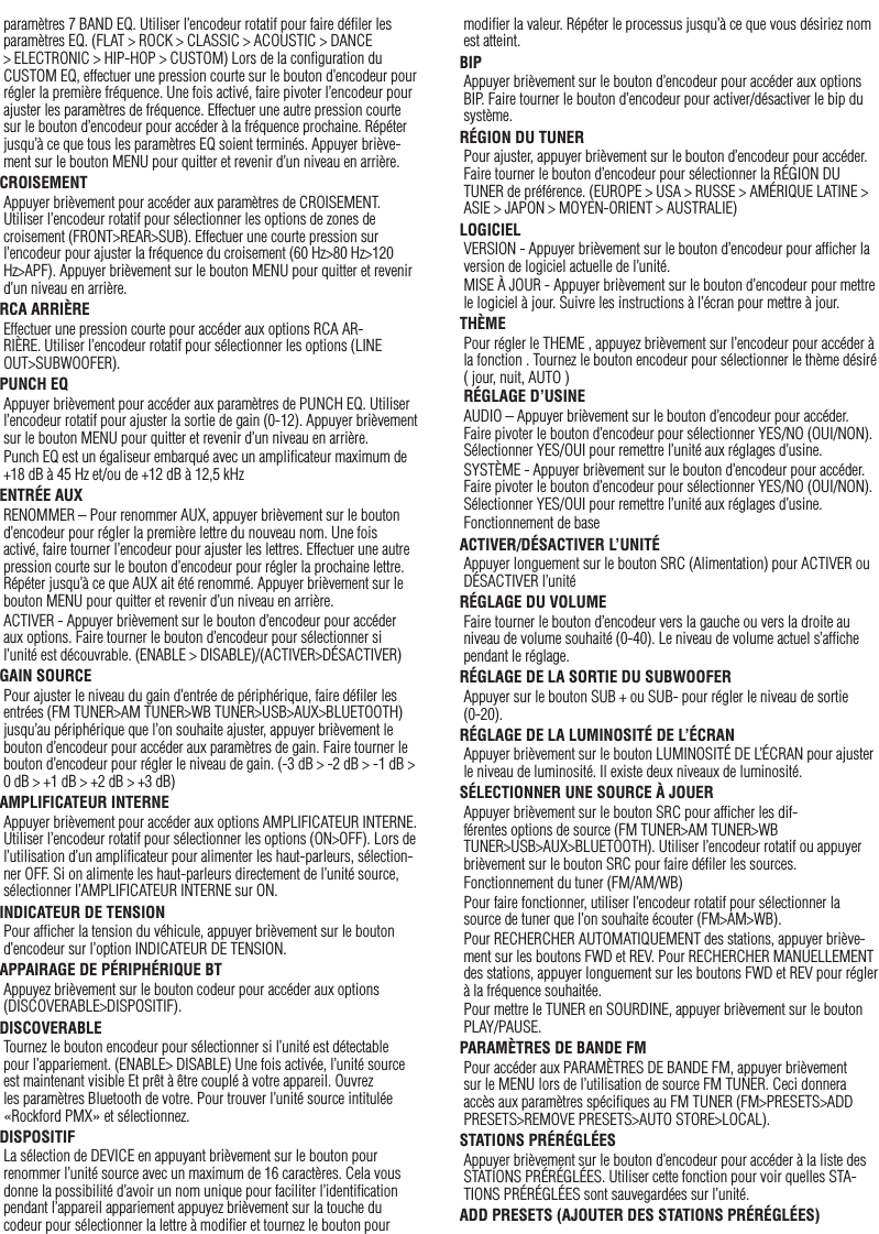 13Françaisparamètres 7 BAND EQ. Utiliser l’encodeur rotatif pour faire déﬁler les paramètres EQ. (FLAT &gt; ROCK &gt; CLASSIC &gt; ACOUSTIC &gt; DANCE &gt; ELECTRONIC &gt; HIP-HOP &gt; CUSTOM) Lors de la conﬁguration du CUSTOM EQ, effectuer une pression courte sur le bouton d’encodeur pour régler la première fréquence. Une fois activé, faire pivoter l’encodeur pour ajuster les paramètres de fréquence. Effectuer une autre pression courte sur le bouton d’encodeur pour accéder à la fréquence prochaine. Répéter jusqu’à ce que tous les paramètres EQ soient terminés. Appuyer briève-ment sur le bouton MENU pour quitter et revenir d’un niveau en arrière.CROISEMENTAppuyer brièvement pour accéder aux paramètres de CROISEMENT. Utiliser l’encodeur rotatif pour sélectionner les options de zones de croisement (FRONT&gt;REAR&gt;SUB). Effectuer une courte pression sur l’encodeur pour ajuster la fréquence du croisement (60 Hz&gt;80 Hz&gt;120 Hz&gt;APF). Appuyer brièvement sur le bouton MENU pour quitter et revenir d’un niveau en arrière.RCA ARRIÈREEffectuer une pression courte pour accéder aux options RCA AR-RIÈRE. Utiliser l’encodeur rotatif pour sélectionner les options (LINE OUT&gt;SUBWOOFER).PUNCH EQAppuyer brièvement pour accéder aux paramètres de PUNCH EQ. Utiliser l’encodeur rotatif pour ajuster la sortie de gain (0-12). Appuyer brièvement sur le bouton MENU pour quitter et revenir d’un niveau en arrière.Punch EQ est un égaliseur embarqué avec un ampliﬁcateur maximum de +18 dB à 45 Hz et/ou de +12 dB à 12,5 kHzENTRÉE AUXRENOMMER – Pour renommer AUX, appuyer brièvement sur le bouton d’encodeur pour régler la première lettre du nouveau nom. Une fois activé, faire tourner l’encodeur pour ajuster les lettres. Effectuer une autre pression courte sur le bouton d’encodeur pour régler la prochaine lettre. Répéter jusqu’à ce que AUX ait été renommé. Appuyer brièvement sur le bouton MENU pour quitter et revenir d’un niveau en arrière.ACTIVER - Appuyer brièvement sur le bouton d’encodeur pour accéder aux options. Faire tourner le bouton d’encodeur pour sélectionner si l’unité est découvrable. (ENABLE &gt; DISABLE)/(ACTIVER&gt;DÉSACTIVER)GAIN SOURCEPour ajuster le niveau du gain d’entrée de périphérique, faire déﬁler les entrées (FM TUNER&gt;AM TUNER&gt;WB TUNER&gt;USB&gt;AUX&gt;BLUETOOTH) jusqu’au périphérique que l’on souhaite ajuster, appuyer brièvement le bouton d’encodeur pour accéder aux paramètres de gain. Faire tourner le bouton d’encodeur pour régler le niveau de gain. (-3 dB &gt; -2 dB &gt; -1 dB &gt; 0 dB &gt; +1 dB &gt; +2 dB &gt; +3 dB) AMPLIFICATEUR INTERNEAppuyer brièvement pour accéder aux options AMPLIFICATEUR INTERNE. Utiliser l’encodeur rotatif pour sélectionner les options (ON&gt;OFF). Lors de l’utilisation d’un ampliﬁcateur pour alimenter les haut-parleurs, sélection-ner OFF. Si on alimente les haut-parleurs directement de l’unité source, sélectionner l’AMPLIFICATEUR INTERNE sur ON.INDICATEUR DE TENSIONPour afﬁcher la tension du véhicule, appuyer brièvement sur le bouton d’encodeur sur l’option INDICATEUR DE TENSION. APPAIRAGE DE PÉRIPHÉRIQUE BTAppuyez brièvement sur le bouton codeur pour accéder aux options (DISCOVERABLE&gt;DISPOSITIF).DISCOVERABLETournez le bouton encodeur pour sélectionner si l’unité est détectable pour l’appariement. (ENABLE&gt; DISABLE) Une fois activée, l’unité source est maintenant visible Et prêt à être couplé à votre appareil. Ouvrez les paramètres Bluetooth de votre. Pour trouver l’unité source intitulée «Rockford PMX» et sélectionnez.DISPOSITIFLa sélection de DEVICE en appuyant brièvement sur le bouton pour renommer l’unité source avec un maximum de 16 caractères. Cela vous donne la possibilité d’avoir un nom unique pour faciliter l’identiﬁcation pendant l’appareil appariement appuyez brièvement sur la touche du codeur pour sélectionner la lettre à modiﬁer et tournez le bouton pour modiﬁer la valeur. Répéter le processus jusqu’à ce que vous désiriez nom est atteint.BIPAppuyer brièvement sur le bouton d’encodeur pour accéder aux options BIP. Faire tourner le bouton d’encodeur pour activer/désactiver le bip du système.RÉGION DU TUNERPour ajuster, appuyer brièvement sur le bouton d’encodeur pour accéder. Faire tourner le bouton d’encodeur pour sélectionner la RÉGION DU TUNER de préférence. (EUROPE &gt; USA &gt; RUSSE &gt; AMÉRIQUE LATINE &gt; ASIE &gt; JAPON &gt; MOYEN-ORIENT &gt; AUSTRALIE)LOGICIELVERSION - Appuyer brièvement sur le bouton d’encodeur pour afﬁcher la version de logiciel actuelle de l’unité.MISE À JOUR - Appuyer brièvement sur le bouton d’encodeur pour mettre le logiciel à jour. Suivre les instructions à l’écran pour mettre à jour.THÈMEPour régler le THEME , appuyez brièvement sur l’encodeur pour accéder à la fonction . Tournez le bouton encodeur pour sélectionner le thème désiré ( jour, nuit, AUTO )RÉGLAGE D’USINEAUDIO – Appuyer brièvement sur le bouton d’encodeur pour accéder. Faire pivoter le bouton d’encodeur pour sélectionner YES/NO (OUI/NON). Sélectionner YES/OUI pour remettre l’unité aux réglages d’usine.SYSTÈME - Appuyer brièvement sur le bouton d’encodeur pour accéder. Faire pivoter le bouton d’encodeur pour sélectionner YES/NO (OUI/NON). Sélectionner YES/OUI pour remettre l’unité aux réglages d’usine.Fonctionnement de baseACTIVER/DÉSACTIVER L’UNITÉAppuyer longuement sur le bouton SRC (Alimentation) pour ACTIVER ou DÉSACTIVER l’unitéRÉGLAGE DU VOLUMEFaire tourner le bouton d’encodeur vers la gauche ou vers la droite au niveau de volume souhaité (0-40). Le niveau de volume actuel s’afﬁche pendant le réglage.RÉGLAGE DE LA SORTIE DU SUBWOOFERAppuyer sur le bouton SUB + ou SUB- pour régler le niveau de sortie (0-20).RÉGLAGE DE LA LUMINOSITÉ DE L’ÉCRANAppuyer brièvement sur le bouton LUMINOSITÉ DE L’ÉCRAN pour ajuster le niveau de luminosité. Il existe deux niveaux de luminosité.SÉLECTIONNER UNE SOURCE À JOUERAppuyer brièvement sur le bouton SRC pour afﬁcher les dif-férentes options de source (FM TUNER&gt;AM TUNER&gt;WB TUNER&gt;USB&gt;AUX&gt;BLUETOOTH). Utiliser l’encodeur rotatif ou appuyer brièvement sur le bouton SRC pour faire déﬁler les sources.Fonctionnement du tuner (FM/AM/WB)Pour faire fonctionner, utiliser l’encodeur rotatif pour sélectionner la source de tuner que l’on souhaite écouter (FM&gt;AM&gt;WB).Pour RECHERCHER AUTOMATIQUEMENT des stations, appuyer briève-ment sur les boutons FWD et REV. Pour RECHERCHER MANUELLEMENT des stations, appuyer longuement sur les boutons FWD et REV pour régler à la fréquence souhaitée.Pour mettre le TUNER en SOURDINE, appuyer brièvement sur le bouton  PLAY/PAUSE. PARAMÈTRES DE BANDE FMPour accéder aux PARAMÈTRES DE BANDE FM, appuyer brièvement sur le MENU lors de l’utilisation de source FM TUNER. Ceci donnera accès aux paramètres spéciﬁques au FM TUNER (FM&gt;PRESETS&gt;ADD PRESETS&gt;REMOVE PRESETS&gt;AUTO STORE&gt;LOCAL).STATIONS PRÉRÉGLÉESAppuyer brièvement sur le bouton d’encodeur pour accéder à la liste des STATIONS PRÉRÉGLÉES. Utiliser cette fonction pour voir quelles STA-TIONS PRÉRÉGLÉES sont sauvegardées sur l’unité.ADD PRESETS (AJOUTER DES STATIONS PRÉRÉGLÉES)