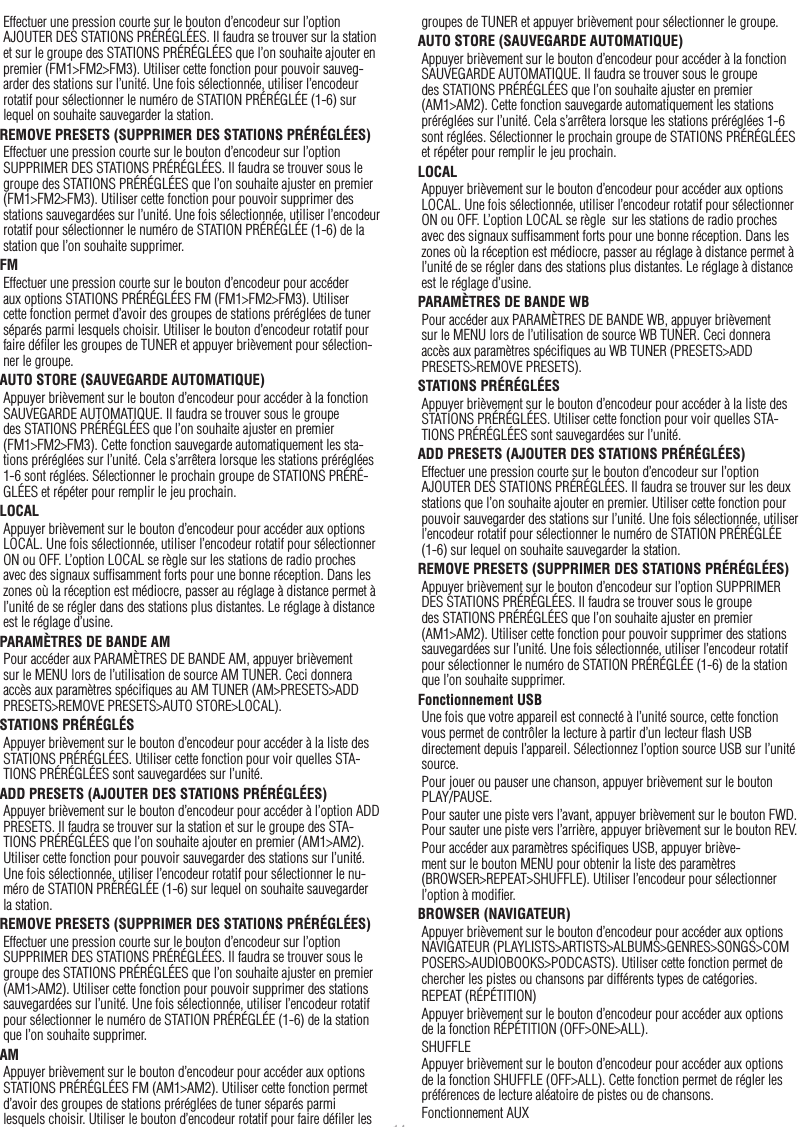 14Effectuer une pression courte sur le bouton d’encodeur sur l’option AJOUTER DES STATIONS PRÉRÉGLÉES. Il faudra se trouver sur la station et sur le groupe des STATIONS PRÉRÉGLÉES que l’on souhaite ajouter en premier (FM1&gt;FM2&gt;FM3). Utiliser cette fonction pour pouvoir sauveg-arder des stations sur l’unité. Une fois sélectionnée, utiliser l’encodeur rotatif pour sélectionner le numéro de STATION PRÉRÉGLÉE (1-6) sur lequel on souhaite sauvegarder la station.REMOVE PRESETS (SUPPRIMER DES STATIONS PRÉRÉGLÉES)Effectuer une pression courte sur le bouton d’encodeur sur l’option SUPPRIMER DES STATIONS PRÉRÉGLÉES. Il faudra se trouver sous le groupe des STATIONS PRÉRÉGLÉES que l’on souhaite ajuster en premier (FM1&gt;FM2&gt;FM3). Utiliser cette fonction pour pouvoir supprimer des stations sauvegardées sur l’unité. Une fois sélectionnée, utiliser l’encodeur rotatif pour sélectionner le numéro de STATION PRÉRÉGLÉE (1-6) de la station que l’on souhaite supprimer.FMEffectuer une pression courte sur le bouton d’encodeur pour accéder aux options STATIONS PRÉRÉGLÉES FM (FM1&gt;FM2&gt;FM3). Utiliser cette fonction permet d’avoir des groupes de stations préréglées de tuner séparés parmi lesquels choisir. Utiliser le bouton d’encodeur rotatif pour faire déﬁler les groupes de TUNER et appuyer brièvement pour sélection-ner le groupe.AUTO STORE (SAUVEGARDE AUTOMATIQUE)Appuyer brièvement sur le bouton d’encodeur pour accéder à la fonction SAUVEGARDE AUTOMATIQUE. Il faudra se trouver sous le groupe des STATIONS PRÉRÉGLÉES que l’on souhaite ajuster en premier (FM1&gt;FM2&gt;FM3). Cette fonction sauvegarde automatiquement les sta-tions préréglées sur l’unité. Cela s’arrêtera lorsque les stations préréglées 1-6 sont réglées. Sélectionner le prochain groupe de STATIONS PRÉRÉ-GLÉES et répéter pour remplir le jeu prochain.LOCALAppuyer brièvement sur le bouton d’encodeur pour accéder aux options LOCAL. Une fois sélectionnée, utiliser l’encodeur rotatif pour sélectionner ON ou OFF. L’option LOCAL se règle sur les stations de radio proches avec des signaux sufﬁsamment forts pour une bonne réception. Dans les zones où la réception est médiocre, passer au réglage à distance permet à l’unité de se régler dans des stations plus distantes. Le réglage à distance est le réglage d’usine.PARAMÈTRES DE BANDE AMPour accéder aux PARAMÈTRES DE BANDE AM, appuyer brièvement sur le MENU lors de l’utilisation de source AM TUNER. Ceci donnera accès aux paramètres spéciﬁques au AM TUNER (AM&gt;PRESETS&gt;ADD PRESETS&gt;REMOVE PRESETS&gt;AUTO STORE&gt;LOCAL).STATIONS PRÉRÉGLÉSAppuyer brièvement sur le bouton d’encodeur pour accéder à la liste des STATIONS PRÉRÉGLÉES. Utiliser cette fonction pour voir quelles STA-TIONS PRÉRÉGLÉES sont sauvegardées sur l’unité.ADD PRESETS (AJOUTER DES STATIONS PRÉRÉGLÉES)Appuyer brièvement sur le bouton d’encodeur pour accéder à l’option ADD PRESETS. Il faudra se trouver sur la station et sur le groupe des STA-TIONS PRÉRÉGLÉES que l’on souhaite ajouter en premier (AM1&gt;AM2). Utiliser cette fonction pour pouvoir sauvegarder des stations sur l’unité. Une fois sélectionnée, utiliser l’encodeur rotatif pour sélectionner le nu-méro de STATION PRÉRÉGLÉE (1-6) sur lequel on souhaite sauvegarder la station.REMOVE PRESETS (SUPPRIMER DES STATIONS PRÉRÉGLÉES)Effectuer une pression courte sur le bouton d’encodeur sur l’option SUPPRIMER DES STATIONS PRÉRÉGLÉES. Il faudra se trouver sous le groupe des STATIONS PRÉRÉGLÉES que l’on souhaite ajuster en premier (AM1&gt;AM2). Utiliser cette fonction pour pouvoir supprimer des stations sauvegardées sur l’unité. Une fois sélectionnée, utiliser l’encodeur rotatif pour sélectionner le numéro de STATION PRÉRÉGLÉE (1-6) de la station que l’on souhaite supprimer.AMAppuyer brièvement sur le bouton d’encodeur pour accéder aux options STATIONS PRÉRÉGLÉES FM (AM1&gt;AM2). Utiliser cette fonction permet d’avoir des groupes de stations préréglées de tuner séparés parmi lesquels choisir. Utiliser le bouton d’encodeur rotatif pour faire déﬁler les groupes de TUNER et appuyer brièvement pour sélectionner le groupe.AUTO STORE (SAUVEGARDE AUTOMATIQUE)Appuyer brièvement sur le bouton d’encodeur pour accéder à la fonction SAUVEGARDE AUTOMATIQUE. Il faudra se trouver sous le groupe des STATIONS PRÉRÉGLÉES que l’on souhaite ajuster en premier (AM1&gt;AM2). Cette fonction sauvegarde automatiquement les stations préréglées sur l’unité. Cela s’arrêtera lorsque les stations préréglées 1-6 sont réglées. Sélectionner le prochain groupe de STATIONS PRÉRÉGLÉES et répéter pour remplir le jeu prochain.LOCALAppuyer brièvement sur le bouton d’encodeur pour accéder aux options LOCAL. Une fois sélectionnée, utiliser l’encodeur rotatif pour sélectionner ON ou OFF. L’option LOCAL se règle  sur les stations de radio proches avec des signaux sufﬁsamment forts pour une bonne réception. Dans les zones où la réception est médiocre, passer au réglage à distance permet à l’unité de se régler dans des stations plus distantes. Le réglage à distance est le réglage d’usine.PARAMÈTRES DE BANDE WBPour accéder aux PARAMÈTRES DE BANDE WB, appuyer brièvement sur le MENU lors de l’utilisation de source WB TUNER. Ceci donnera accès aux paramètres spéciﬁques au WB TUNER (PRESETS&gt;ADD PRESETS&gt;REMOVE PRESETS).STATIONS PRÉRÉGLÉESAppuyer brièvement sur le bouton d’encodeur pour accéder à la liste des STATIONS PRÉRÉGLÉES. Utiliser cette fonction pour voir quelles STA-TIONS PRÉRÉGLÉES sont sauvegardées sur l’unité.ADD PRESETS (AJOUTER DES STATIONS PRÉRÉGLÉES)Effectuer une pression courte sur le bouton d’encodeur sur l’option AJOUTER DES STATIONS PRÉRÉGLÉES. Il faudra se trouver sur les deux stations que l’on souhaite ajouter en premier. Utiliser cette fonction pour pouvoir sauvegarder des stations sur l’unité. Une fois sélectionnée, utiliser l’encodeur rotatif pour sélectionner le numéro de STATION PRÉRÉGLÉE (1-6) sur lequel on souhaite sauvegarder la station.REMOVE PRESETS (SUPPRIMER DES STATIONS PRÉRÉGLÉES)Appuyer brièvement sur le bouton d’encodeur sur l’option SUPPRIMER DES STATIONS PRÉRÉGLÉES. Il faudra se trouver sous le groupe des STATIONS PRÉRÉGLÉES que l’on souhaite ajuster en premier (AM1&gt;AM2). Utiliser cette fonction pour pouvoir supprimer des stations sauvegardées sur l’unité. Une fois sélectionnée, utiliser l’encodeur rotatif pour sélectionner le numéro de STATION PRÉRÉGLÉE (1-6) de la station que l’on souhaite supprimer.Fonctionnement USBUne fois que votre appareil est connecté à l’unité source, cette fonction vous permet de contrôler la lecture à partir d’un lecteur ﬂash USB directement depuis l’appareil. Sélectionnez l’option source USB sur l’unité source.Pour jouer ou pauser une chanson, appuyer brièvement sur le bouton  PLAY/PAUSE.Pour sauter une piste vers l’avant, appuyer brièvement sur le bouton FWD. Pour sauter une piste vers l’arrière, appuyer brièvement sur le bouton REV.Pour accéder aux paramètres spéciﬁques USB, appuyer briève-ment sur le bouton MENU pour obtenir la liste des paramètres (BROWSER&gt;REPEAT&gt;SHUFFLE). Utiliser l’encodeur pour sélectionner l’option à modiﬁer.BROWSER (NAVIGATEUR)Appuyer brièvement sur le bouton d’encodeur pour accéder aux options NAVIGATEUR (PLAYLISTS&gt;ARTISTS&gt;ALBUMS&gt;GENRES&gt;SONGS&gt;COMPOSERS&gt;AUDIOBOOKS&gt;PODCASTS). Utiliser cette fonction permet de chercher les pistes ou chansons par différents types de catégories.REPEAT (RÉPÉTITION)Appuyer brièvement sur le bouton d’encodeur pour accéder aux options de la fonction RÉPÉTITION (OFF&gt;ONE&gt;ALL).SHUFFLEAppuyer brièvement sur le bouton d’encodeur pour accéder aux options de la fonction SHUFFLE (OFF&gt;ALL). Cette fonction permet de régler les préférences de lecture aléatoire de pistes ou de chansons.Fonctionnement AUXFrançais