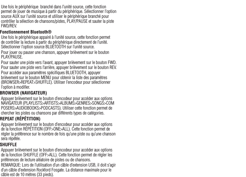 15Une fois le périphérique  branché dans l’unité source, cette fonction permet de jouer de musique à partir du périphérique. Sélectionner l’option source AUX sur l’unité source et utiliser le périphérique branché pour contrôler la sélection de chansons/pistes, PLAY/PAUSE et sauter la piste FWD/REV.Fonctionnement Bluetooth® Une fois le périphérique appairé à l’unité source, cette fonction permet de contrôler la lecture à partir du périphérique directement de l’unité. Sélectionner l’option source BLUETOOTH sur l’unité source.Pour jouer ou pauser une chanson, appuyer brièvement sur le bouton  PLAY/PAUSE.Pour sauter une piste vers l’avant, appuyer brièvement sur le bouton FWD. Pour sauter une piste vers l’arrière, appuyer brièvement sur le bouton REV.Pour accéder aux paramètres spéciﬁques BLUETOOTH, appuyer brièvement sur le bouton MENU pour obtenir la liste des paramètres (BROWSER&gt;REPEAT&gt;SHUFFLE). Utiliser l’encodeur pour sélectionner l’option à modiﬁer.BROWSER (NAVIGATEUR)Appuyer brièvement sur le bouton d’encodeur pour accéder aux options NAVIGATEUR (PLAYLISTS&gt;ARTISTS&gt;ALBUMS&gt;GENRES&gt;SONGS&gt;COMPOSERS&gt;AUDIOBOOKS&gt;PODCASTS). Utiliser cette fonction permet de chercher les pistes ou chansons par différents types de catégories.REPEAT (RÉPÉTITION)Appuyer brièvement sur le bouton d’encodeur pour accéder aux options de la fonction RÉPÉTITION (OFF&gt;ONE&gt;ALL). Cette fonction permet de régler la préférence sur le nombre de fois qu’une piste ou qu’une chanson sera répétée.SHUFFLEAppuyer brièvement sur le bouton d’encodeur pour accéder aux options de la fonction SHUFFLE (OFF&gt;ALL). Cette fonction permet de régler les préférences de lecture aléatoire de pistes ou de chansons.REMARQUE: Lors de l’utilisation d’un câble d’extension USB, il doit s’agir d’un câble d’extension Rockford Fosgate. La distance maximale pour le câble est de 10 mètres (33 pieds).Français