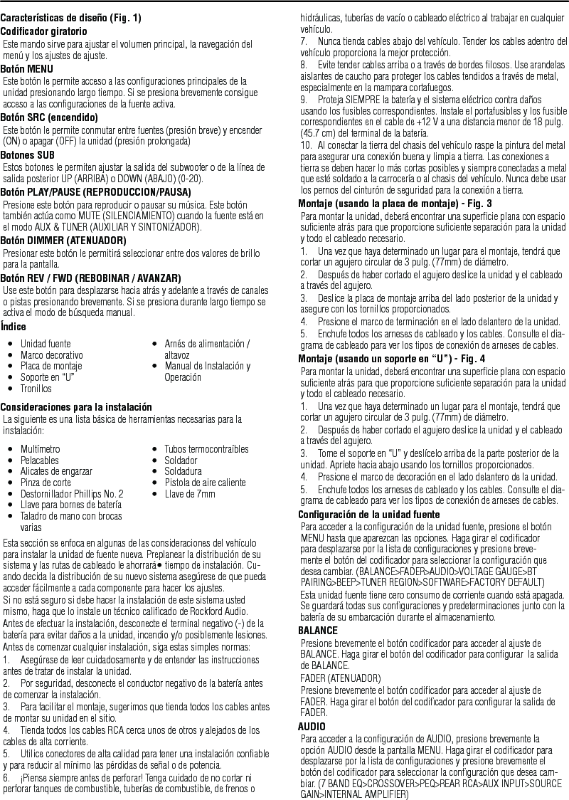 17Características de diseño (Fig. 1)Codiﬁcador giratorioEste mando sirve para ajustar el volumen principal, la navegación del menú y los ajustes de ajuste.Botón MENUEste botón le permite acceso a las conﬁguraciones principales de la unidad presionando largo tiempo. Si se presiona brevemente consigue acceso a las conﬁguraciones de la fuente activa.Botón SRC (encendido)Este botón le permite conmutar entre fuentes (presión breve) y encender (ON) o apagar (OFF) la unidad (presión prolongada)Botones SUBEstos botones le permiten ajustar la salida del subwoofer o de la línea de salida posterior UP (ARRIBA) o DOWN (ABAJO) (0-20).Botón PLAY/PAUSE (REPRODUCCION/PAUSA)Presione este botón para reproducir o pausar su música. Este botón también actúa como MUTE (SILENCIAMIENTO) cuando la fuente está en el modo AUX &amp; TUNER (AUXILIAR Y SINTONIZADOR).Botón DIMMER (ATENUADOR)Presionar este botón le permitirá seleccionar entre dos valores de brillo para la pantalla.Botón REV / FWD (REBOBINAR / AVANZAR)Use este botón para desplazarse hacia atrás y adelante a través de canales o pistas presionando brevemente. Si se presiona durante largo tiempo se activa el modo de búsqueda manual.ÍndiceConsideraciones para la instalaciónLa siguiente es una lista básica de herramientas necesarias para la instalación:Esta sección se enfoca en algunas de las consideraciones del vehículo para instalar la unidad de fuente nueva. Preplanear la distribución de su sistema y las rutas de cableado le ahorrará• tiempo de instalación. Cu-ando decida la distribución de su nuevo sistema asegúrese de que pueda acceder fácilmente a cada componente para hacer los ajustes.Si no está seguro si debe hacer la instalación de este sistema usted mismo, haga que lo instale un técnico caliﬁcado de Rockford Audio.Antes de efectuar la instalación, desconecte el terminal negativo (-) de la batería para evitar daños a la unidad, incendio y/o posiblemente lesiones.Antes de comenzar cualquier instalación, siga estas simples normas:1.  Asegúrese de leer cuidadosamente y de entender las instrucciones antes de tratar de instalar la unidad.2.  Por seguridad, desconecte el conductor negativo de la batería antes de comenzar la instalación.3.  Para facilitar el montaje, sugerimos que tienda todos los cables antes de montar su unidad en el sitio.4.  Tienda todos los cables RCA cerca unos de otros y alejados de los cables de alta corriente.5.  Utilice conectores de alta calidad para tener una instalación conﬁable y para reducir al mínimo las pérdidas de señal o de potencia.6.  ¡Piense siempre antes de perforar! Tenga cuidado de no cortar ni perforar tanques de combustible, tuberías de combustible, de frenos o hidráulicas, tuberías de vacío o cableado eléctrico al trabajar en cualquier vehículo.7.  Nunca tienda cables abajo del vehículo. Tender los cables adentro del vehículo proporciona la mejor protección.8.  Evite tender cables arriba o a través de bordes ﬁlosos. Use arandelas aislantes de caucho para proteger los cables tendidos a través de metal, especialmente en la mampara cortafuegos.9.  Proteja SIEMPRE la batería y el sistema eléctrico contra daños usando los fusibles correspondientes. Instale el portafusibles y los fusible correspondientes en el cable de +12 V a una distancia menor de 18 pulg. (45.7 cm) del terminal de la batería.10.  Al conectar la tierra del chasis del vehículo raspe la pintura del metal para asegurar una conexión buena y limpia a tierra. Las conexiones a tierra se deben hacer lo más cortas posibles y siempre conectadas a metal que esté soldado a la carrocería o al chasis del vehículo. Nunca debe usar los pernos del cinturón de seguridad para la conexión a tierra.Montaje (usando la placa de montaje) - Fig. 3Para montar la unidad, deberá encontrar una superﬁcie plana con espacio suﬁciente atrás para que proporcione suﬁciente separación para la unidad y todo el cableado necesario.1.  Una vez que haya determinado un lugar para el montaje, tendrá que cortar un agujero circular de 3 pulg. (77mm) de diámetro.2.  Después de haber cortado el agujero deslice la unidad y el cableado a través del agujero.3.  Deslice la placa de montaje arriba del lado posterior de la unidad y asegure con los tornillos proporcionados.4.  Presione el marco de terminación en el lado delantero de la unidad.5.  Enchufe todos los arneses de cableado y los cables. Consulte el dia-grama de cableado para ver los tipos de conexión de arneses de cables.Montaje (usando un soporte en “U”) - Fig. 4Para montar la unidad, deberá encontrar una superﬁcie plana con espacio suﬁciente atrás para que proporcione suﬁciente separación para la unidad y todo el cableado necesario.1.  Una vez que haya determinado un lugar para el montaje, tendrá que cortar un agujero circular de 3 pulg. (77mm) de diámetro.2.  Después de haber cortado el agujero deslice la unidad y el cableado a través del agujero.3.  Tome el soporte en “U” y deslícelo arriba de la parte posterior de la unidad. Apriete hacia abajo usando los tornillos proporcionados.4.  Presione el marco de decoración en el lado delantero de la unidad.5.  Enchufe todos los arneses de cableado y los cables. Consulte el dia-grama de cableado para ver los tipos de conexión de arneses de cables.Conﬁguración de la unidad fuentePara acceder a la conﬁguración de la unidad fuente, presione el botón MENU hasta que aparezcan las opciones. Haga girar el codiﬁcador para desplazarse por la lista de conﬁguraciones y presione breve-mente el botón del codiﬁcador para seleccionar la conﬁguración que desea cambiar. (BALANCE&gt;FADER&gt;AUDIO&gt;VOLTAGE GAUGE&gt;BT PAIRING&gt;BEEP&gt;TUNER REGION&gt;SOFTWARE&gt;FACTORY DEFAULT)Esta unidad fuente tiene cero consumo de corriente cuando está apagada. Se guardará todas sus conﬁguraciones y predeterminaciones junto con la batería de su embarcación durante el almacenamiento.BALANCEPresione brevemente el botón codiﬁcador para acceder al ajuste de BALANCE. Haga girar el botón del codiﬁcador para conﬁgurar  la salida de BALANCE.FADER (ATENUADOR)Presione brevemente el botón codiﬁcador para acceder al ajuste de FADER. Haga girar el botón del codiﬁcador para conﬁgurar la salida de FADER.AUDIOPara acceder a la conﬁguración de AUDIO, presione brevemente la opción AUDIO desde la pantalla MENU. Haga girar el codiﬁcador para desplazarse por la lista de conﬁguraciones y presione brevemente el botón del codiﬁcador para seleccionar la conﬁguración que desea cam-biar. (7 BAND EQ&gt;CROSSOVER&gt;PEQ&gt;REAR RCA&gt;AUX INPUT&gt;SOURCE GAIN&gt;INTERNAL AMPLIFIER)Español•  Unidad fuente•  Marco decorativo•  Placa de montaje•  Soporte en “U”•  Tronillos•  Arnés de alimentación / altavoz•  Manual de Instalación y Operación•  Multímetro•  Pelacables•  Alicates de engarzar•  Pinza de corte•  Destornillador Phillips No. 2•  Llave para bornes de batería•  Taladro de mano con brocas varias•  Tubos termocontraíbles•  Soldador•  Soldadura•  Pistola de aire caliente•  Llave de 7mm