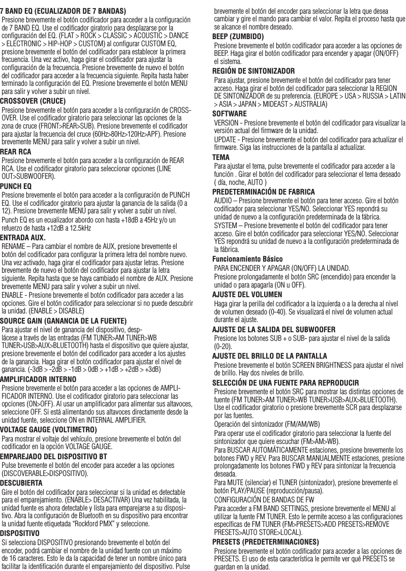 187 BAND EQ (ECUALIZADOR DE 7 BANDAS)Presione brevemente el botón codiﬁcador para acceder a la conﬁguración de 7 BAND EQ. Use el codiﬁcador giratorio para desplazarse por la conﬁguración del EQ. (FLAT &gt; ROCK &gt; CLASSIC &gt; ACOUSTIC &gt; DANCE &gt; ELECTRONIC &gt; HIP-HOP &gt; CUSTOM) al conﬁgurar CUSTOM EQ, presione brevemente el botón del codiﬁcador para establecer la primera frecuencia. Una vez activo, haga girar el codiﬁcador para ajustar la conﬁguración de la frecuencia. Presione brevemente de nuevo el botón del codiﬁcador para acceder a la frecuencia siguiente. Repita hasta haber terminado la conﬁguración del EQ. Presione brevemente el botón MENU para salir y volver a subir un nivel.CROSSOVER (CRUCE)Presione brevemente el botón para acceder a la conﬁguración de CROSS-OVER. Use el codiﬁcador giratorio para seleccionar las opciones de la zona de cruce (FRONT&gt;REAR&gt;SUB). Presione brevemente el codiﬁcador para ajustar la frecuencia del cruce (60Hz&gt;80Hz&gt;120Hz&gt;APF). Presione brevemente MENU para salir y volver a subir un nivel.REAR RCA Presione brevemente el botón para acceder a la conﬁguración de REAR RCA. Use el codiﬁcador giratorio para seleccionar opciones (LINE OUT&gt;SUBWOOFER).PUNCH EQPresione brevemente el botón para acceder a la conﬁguración de PUNCH EQ. Use el codiﬁcador giratorio para ajustar la ganancia de la salida (0 a 12). Presione brevemente MENU para salir y volver a subir un nivel.Punch EQ es un ecualizador abordo con hasta +18dB a 45Hz y/o un refuerzo de hasta +12dB a 12.5kHzENTRADA AUX.RENAME – Para cambiar el nombre de AUX, presione brevemente el botón del codiﬁcador para conﬁgurar la primera letra del nombre nuevo. Una vez activado, haga girar el codiﬁcador para ajustar letras. Presione brevemente de nuevo el botón del codiﬁcador para ajustar la letra siguiente. Repita hasta que se haya cambiado el nombre de AUX. Presione brevemente MENU para salir y volver a subir un nivel.ENABLE - Presione brevemente el botón codiﬁcador para acceder a las opciones. Gire el botón codiﬁcador para seleccionar si no puede descubrir la unidad. (ENABLE &gt; DISABLE)SOURCE GAIN (GANANCIA DE LA FUENTE)Para ajustar el nivel de ganancia del dispositivo, desp-lácese a través de las entradas (FM TUNER&gt;AM TUNER&gt;WB TUNER&gt;USB&gt;AUX&gt;BLUETOOTH) hasta el dispositivo que quiere ajustar, presione brevemente el botón del codiﬁcador para acceder a los ajustes de la ganancia. Haga girar el botón codiﬁcador para ajustar el nivel de ganancia. (-3dB &gt; -2dB &gt; -1dB &gt; 0dB &gt; +1dB &gt; +2dB &gt; +3dB) AMPLIFICADOR INTERNOPresione brevemente el botón para acceder a las opciones de AMPLI-FICADOR INTERNO. Use el codiﬁcador giratorio para seleccionar las opciones (ON&gt;OFF). Al usar un ampliﬁcador para alimentar sus altavoces, seleccione OFF. Si está alimentando sus altavoces directamente desde la unidad fuente, seleccione ON en INTERNAL AMPLIFIER.VOLTAGE GAUGE (VOLTIMETRO)Para mostrar el voltaje del vehículo, presione brevemente el botón del codiﬁcador en la opción VOLTAGE GAUGE. EMPAREJADO DEL DISPOSITIVO BTPulse brevemente el botón del encoder para acceder a las opciones (DISCOVERABLE&gt;DISPOSITIVO).DESCUBIERTAGire el botón del codiﬁcador para seleccionar si la unidad es detectable para el emparejamiento. (ENABLE&gt; DESACTIVAR) Una vez habilitada, la unidad fuente es ahora detectable y lista para emparejarse a su disposi-tivo. Abra la conﬁguración de Bluetooth en su dispositivo para encontrar la unidad fuente etiquetada “Rockford PMX” y seleccione.DISPOSITIVOSi selecciona DISPOSITIVO presionando brevemente el botón del encoder, podrá cambiar el nombre de la unidad fuente con un máximo de 16 caracteres. Esto le da la capacidad de tener un nombre único para facilitar la identiﬁcación durante el emparejamiento del dispositivo. Pulse brevemente el botón del encoder para seleccionar la letra que desea cambiar y gire el mando para cambiar el valor. Repita el proceso hasta que se alcance el nombre deseado.BEEP (ZUMBIDO)Presione brevemente el botón codiﬁcador para acceder a las opciones de BEEP. Haga girar el botón codiﬁcador para encender y apagar (ON/OFF) el sistema.REGIÓN DE SINTONIZADORPara ajustar, presione brevemente el botón del codiﬁcador para tener acceso. Haga girar el botón del codiﬁcador para seleccionar la REGION DE SINTONIZADOR de su preferencia. (EUROPE &gt; USA &gt; RUSSIA &gt; LATIN &gt; ASIA &gt; JAPAN &gt; MIDEAST &gt; AUSTRALIA)SOFTWAREVERSION - Presione brevemente el botón del codiﬁcador para visualizar la versión actual del ﬁrmware de la unidad.UPDATE - Presione brevemente el botón del codiﬁcador para actualizar el ﬁrmware. Siga las instrucciones de la pantalla al actualizar.TEMAPara ajustar el tema, pulse brevemente el codiﬁcador para acceder a la función . Girar el botón del codiﬁcador para seleccionar el tema deseado ( día, noche, AUTO )PREDETERMINACIÓN DE FABRICAAUDIO – Presione brevemente el botón para tener acceso. Gire el botón codiﬁcador para seleccionar YES/NO. Seleccionar YES repondrá su unidad de nuevo a la conﬁguración predeterminada de la fábrica.SYSTEM – Presione brevemente el botón del codiﬁcador para tener acceso. Gire el botón codiﬁcador para seleccionar YES/NO. Seleccionar YES repondrá su unidad de nuevo a la conﬁguración predeterminada de la fábrica.Funcionamiento BásicoPARA ENCENDER Y APAGAR (ON/OFF) LA UNIDAD.Presione prolongadamente el botón SRC (encendido) para encender la unidad o para apagarla (ON u OFF).AJUSTE DEL VOLUMENHaga girar la perilla del codiﬁcador a la izquierda o a la derecha al nivel de volumen deseado (0-40). Se visualizará el nivel de volumen actual durante el ajuste.AJUSTE DE LA SALIDA DEL SUBWOOFERPresione los botones SUB + o SUB- para ajustar el nivel de la salida (0-20).AJUSTE DEL BRILLO DE LA PANTALLAPresione brevemente el botón SCREEN BRIGHTNESS para ajustar el nivel de brillo. Hay dos niveles de brillo.SELECCIÓN DE UNA FUENTE PARA REPRODUCIRPresione brevemente el botón SRC para mostrar las distintas opciones de fuente (FM TUNER&gt;AM TUNER&gt;WB TUNER&gt;USB&gt;AUX&gt;BLUETOOTH). Use el codiﬁcador giratorio o presione brevemente SCR para desplazarse por las fuentes.Operación del sintonizador (FM/AM/WB)Para operar use el codiﬁcador giratorio para seleccionar la fuente del sintonizador que quiere escuchar (FM&gt;AM&gt;WB).Para BUSCAR AUTOMÁTICAMENTE estaciones, presione brevemente los botones FWD y REV. Para BUSCAR MANUALMENTE estaciones, presione prolongadamente los botones FWD y REV para sintonizar la frecuencia deseada.Para MUTE (silenciar) el TUNER (sintonizador), presione brevemente el botón PLAY/PAUSE (reproducción/pausa). CONFIGURACIÓN DE BANDAS DE FWPara acceder a FM BAND SETTINGS, presione brevemente el MENU al utilizar la fuente FM TUNER. Esto le permite acceso a las conﬁguraciones especíﬁcas de FM TUNER (FM&gt;PRESETS&gt;ADD PRESETS&gt;REMOVE PRESETS&gt;AUTO STORE&gt;LOCAL).PRESETS (PREDETERMINACIONES)Presione brevemente el botón codiﬁcador para acceder a las opciones de PRESETS. El uso de esta característica le permite ver qué PRESETS se guardan en la unidad.Español