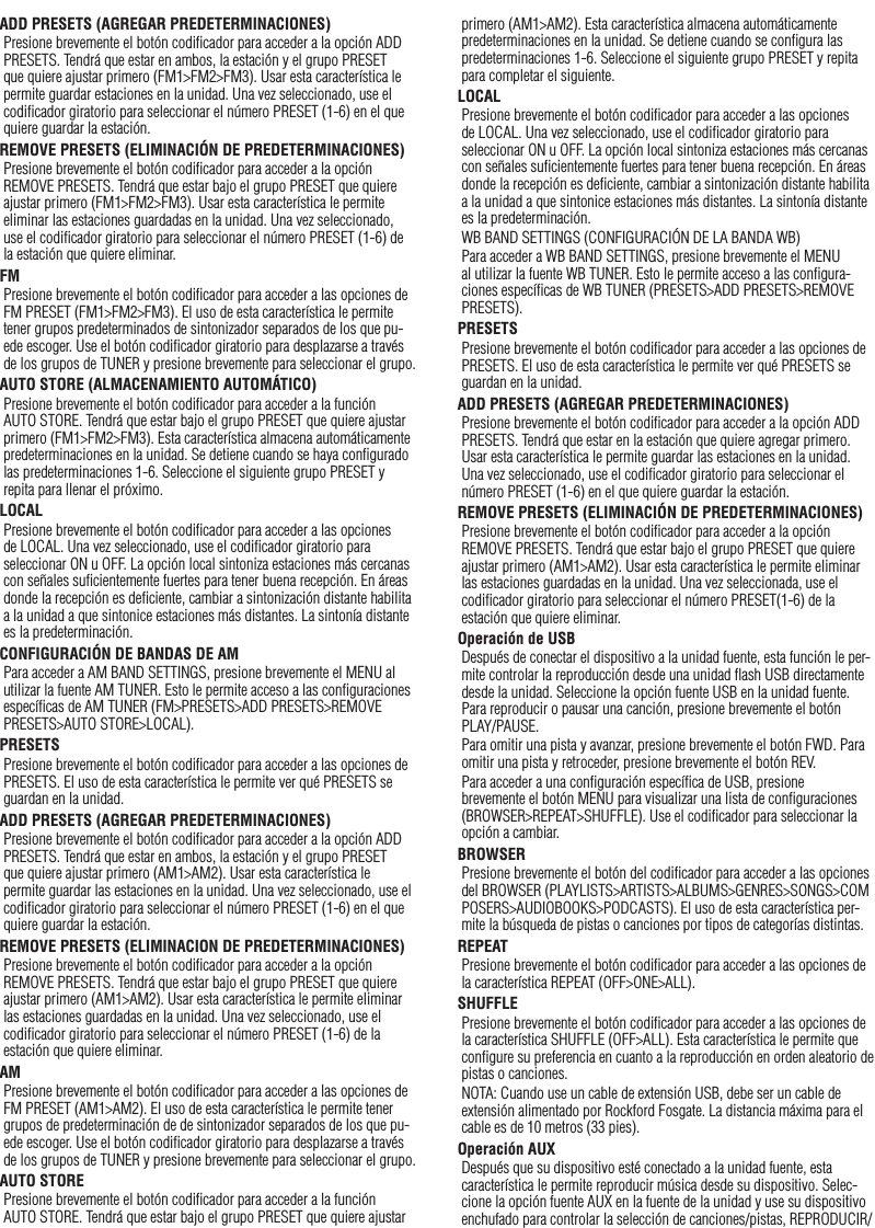 19ADD PRESETS (AGREGAR PREDETERMINACIONES)Presione brevemente el botón codiﬁcador para acceder a la opción ADD PRESETS. Tendrá que estar en ambos, la estación y el grupo PRESET que quiere ajustar primero (FM1&gt;FM2&gt;FM3). Usar esta característica le permite guardar estaciones en la unidad. Una vez seleccionado, use el codiﬁcador giratorio para seleccionar el número PRESET (1-6) en el que quiere guardar la estación.REMOVE PRESETS (ELIMINACIÓN DE PREDETERMINACIONES)Presione brevemente el botón codiﬁcador para acceder a la opción REMOVE PRESETS. Tendrá que estar bajo el grupo PRESET que quiere ajustar primero (FM1&gt;FM2&gt;FM3). Usar esta característica le permite eliminar las estaciones guardadas en la unidad. Una vez seleccionado, use el codiﬁcador giratorio para seleccionar el número PRESET (1-6) de la estación que quiere eliminar. FMPresione brevemente el botón codiﬁcador para acceder a las opciones de FM PRESET (FM1&gt;FM2&gt;FM3). El uso de esta característica le permite tener grupos predeterminados de sintonizador separados de los que pu-ede escoger. Use el botón codiﬁcador giratorio para desplazarse a través de los grupos de TUNER y presione brevemente para seleccionar el grupo.AUTO STORE (ALMACENAMIENTO AUTOMÁTICO)Presione brevemente el botón codiﬁcador para acceder a la función AUTO STORE. Tendrá que estar bajo el grupo PRESET que quiere ajustar primero (FM1&gt;FM2&gt;FM3). Esta característica almacena automáticamente predeterminaciones en la unidad. Se detiene cuando se haya conﬁgurado las predeterminaciones 1-6. Seleccione el siguiente grupo PRESET y repita para llenar el próximo.LOCALPresione brevemente el botón codiﬁcador para acceder a las opciones de LOCAL. Una vez seleccionado, use el codiﬁcador giratorio para seleccionar ON u OFF. La opción local sintoniza estaciones más cercanas con señales suﬁcientemente fuertes para tener buena recepción. En áreas donde la recepción es deﬁciente, cambiar a sintonización distante habilita a la unidad a que sintonice estaciones más distantes. La sintonía distante es la predeterminación.CONFIGURACIÓN DE BANDAS DE AMPara acceder a AM BAND SETTINGS, presione brevemente el MENU al utilizar la fuente AM TUNER. Esto le permite acceso a las conﬁguraciones especíﬁcas de AM TUNER (FM&gt;PRESETS&gt;ADD PRESETS&gt;REMOVE PRESETS&gt;AUTO STORE&gt;LOCAL).PRESETSPresione brevemente el botón codiﬁcador para acceder a las opciones de PRESETS. El uso de esta característica le permite ver qué PRESETS se guardan en la unidad.ADD PRESETS (AGREGAR PREDETERMINACIONES)Presione brevemente el botón codiﬁcador para acceder a la opción ADD PRESETS. Tendrá que estar en ambos, la estación y el grupo PRESET que quiere ajustar primero (AM1&gt;AM2). Usar esta característica le permite guardar las estaciones en la unidad. Una vez seleccionado, use el codiﬁcador giratorio para seleccionar el número PRESET (1-6) en el que quiere guardar la estación.REMOVE PRESETS (ELIMINACION DE PREDETERMINACIONES)Presione brevemente el botón codiﬁcador para acceder a la opción REMOVE PRESETS. Tendrá que estar bajo el grupo PRESET que quiere ajustar primero (AM1&gt;AM2). Usar esta característica le permite eliminar las estaciones guardadas en la unidad. Una vez seleccionado, use el codiﬁcador giratorio para seleccionar el número PRESET (1-6) de la estación que quiere eliminar.AMPresione brevemente el botón codiﬁcador para acceder a las opciones de FM PRESET (AM1&gt;AM2). El uso de esta característica le permite tener grupos de predeterminación de de sintonizador separados de los que pu-ede escoger. Use el botón codiﬁcador giratorio para desplazarse a través de los grupos de TUNER y presione brevemente para seleccionar el grupo.AUTO STOREPresione brevemente el botón codiﬁcador para acceder a la función AUTO STORE. Tendrá que estar bajo el grupo PRESET que quiere ajustar primero (AM1&gt;AM2). Esta característica almacena automáticamente predeterminaciones en la unidad. Se detiene cuando se conﬁgura las predeterminaciones 1-6. Seleccione el siguiente grupo PRESET y repita para completar el siguiente.LOCALPresione brevemente el botón codiﬁcador para acceder a las opciones de LOCAL. Una vez seleccionado, use el codiﬁcador giratorio para seleccionar ON u OFF. La opción local sintoniza estaciones más cercanas con señales suﬁcientemente fuertes para tener buena recepción. En áreas donde la recepción es deﬁciente, cambiar a sintonización distante habilita a la unidad a que sintonice estaciones más distantes. La sintonía distante es la predeterminación.WB BAND SETTINGS (CONFIGURACIÓN DE LA BANDA WB)Para acceder a WB BAND SETTINGS, presione brevemente el MENU al utilizar la fuente WB TUNER. Esto le permite acceso a las conﬁgura-ciones especíﬁcas de WB TUNER (PRESETS&gt;ADD PRESETS&gt;REMOVE PRESETS).PRESETSPresione brevemente el botón codiﬁcador para acceder a las opciones de PRESETS. El uso de esta característica le permite ver qué PRESETS se guardan en la unidad.ADD PRESETS (AGREGAR PREDETERMINACIONES)Presione brevemente el botón codiﬁcador para acceder a la opción ADD PRESETS. Tendrá que estar en la estación que quiere agregar primero. Usar esta característica le permite guardar las estaciones en la unidad. Una vez seleccionado, use el codiﬁcador giratorio para seleccionar el número PRESET (1-6) en el que quiere guardar la estación.REMOVE PRESETS (ELIMINACIÓN DE PREDETERMINACIONES)Presione brevemente el botón codiﬁcador para acceder a la opción REMOVE PRESETS. Tendrá que estar bajo el grupo PRESET que quiere ajustar primero (AM1&gt;AM2). Usar esta característica le permite eliminar las estaciones guardadas en la unidad. Una vez seleccionada, use el codiﬁcador giratorio para seleccionar el número PRESET(1-6) de la estación que quiere eliminar.Operación de USBDespués de conectar el dispositivo a la unidad fuente, esta función le per-mite controlar la reproducción desde una unidad ﬂash USB directamente desde la unidad. Seleccione la opción fuente USB en la unidad fuente.Para reproducir o pausar una canción, presione brevemente el botón PLAY/PAUSE.Para omitir una pista y avanzar, presione brevemente el botón FWD. Para omitir una pista y retroceder, presione brevemente el botón REV.Para acceder a una conﬁguración especíﬁca de USB, presione brevemente el botón MENU para visualizar una lista de conﬁguraciones (BROWSER&gt;REPEAT&gt;SHUFFLE). Use el codiﬁcador para seleccionar la opción a cambiar.BROWSERPresione brevemente el botón del codiﬁcador para acceder a las opciones del BROWSER (PLAYLISTS&gt;ARTISTS&gt;ALBUMS&gt;GENRES&gt;SONGS&gt;COMPOSERS&gt;AUDIOBOOKS&gt;PODCASTS). El uso de esta característica per-mite la búsqueda de pistas o canciones por tipos de categorías distintas.REPEATPresione brevemente el botón codiﬁcador para acceder a las opciones de la característica REPEAT (OFF&gt;ONE&gt;ALL).SHUFFLEPresione brevemente el botón codiﬁcador para acceder a las opciones de la característica SHUFFLE (OFF&gt;ALL). Esta característica le permite que conﬁgure su preferencia en cuanto a la reproducción en orden aleatorio de pistas o canciones.NOTA: Cuando use un cable de extensión USB, debe ser un cable de extensión alimentado por Rockford Fosgate. La distancia máxima para el cable es de 10 metros (33 pies).Operación AUXDespués que su dispositivo esté conectado a la unidad fuente, esta característica le permite reproducir música desde su dispositivo. Selec-cione la opción fuente AUX en la fuente de la unidad y use su dispositivo enchufado para controlar la selección de canciones/pistas, REPRODUCIR/Español