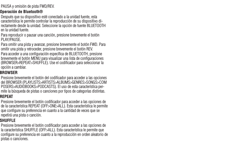 20PAUSA y omisión de pista FWD/REV.Operación de Bluetooth® Después que su dispositivo esté conectado a la unidad fuente, esta característica le permite controlar la reproducción de su dispositivo di-rectamente desde la unidad. Seleccione la opción de fuente BLUETOOTH en la unidad fuente.Para reproducir o pausar una canción, presione brevemente el botón PLAY/PAUSE.Para omitir una pista y avanzar, presione brevemente el botón FWD. Para omitir una pista y retroceder, presione brevemente el botón REV.Para acceder a una conﬁguración especíﬁca de BLUETOOTH, presione brevemente el botón MENU para visualizar una lista de conﬁguraciones (BROWSER&gt;REPEAT&gt;SHUFFLE). Use el codiﬁcador para seleccionar la opción a cambiar.BROWSERPresione brevemente el botón del codiﬁcador para acceder a las opciones del BROWSER (PLAYLISTS&gt;ARTISTS&gt;ALBUMS&gt;GENRES&gt;SONGS&gt;COMPOSERS&gt;AUDIOBOOKS&gt;PODCASTS). El uso de esta característica per-mite la búsqueda de pistas o canciones por tipos de categorías distintas.REPEATPresione brevemente el botón codiﬁcador para acceder a las opciones de de la característica REPEAT (OFF&gt;ONE&gt;ALL). Esta característica le permite que conﬁgure su preferencia en cuanto a la cantidad de veces que se repetirá una pista o canción.SHUFFLEPresione brevemente el botón codiﬁcador para acceder a las opciones de la característica SHUFFLE (OFF&gt;ALL). Esta característica le permite que conﬁgure su preferencia en cuanto a la reproducción en orden aleatorio de pistas o canciones.Español