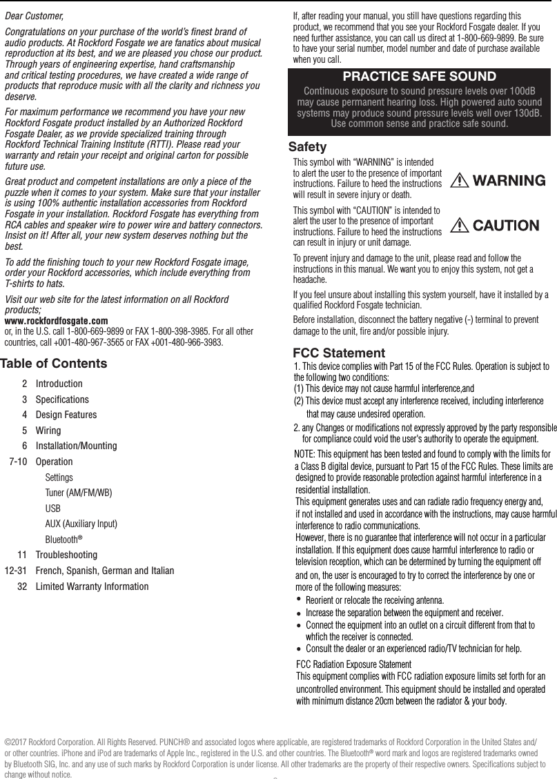 2Dear Customer,Congratulations on your purchase of the world’s ﬁnest brand of audio products. At Rockford Fosgate we are fanatics about musical reproduction at its best, and we are pleased you chose our product. Through years of engineering expertise, hand craftsmanship and critical testing procedures, we have created a wide range of products that reproduce music with all the clarity and richness you deserve.For maximum performance we recommend you have your new Rockford Fosgate product installed by an Authorized Rockford Fosgate Dealer, as we provide specialized training through Rockford Technical Training Institute (RTTI). Please read your warranty and retain your receipt and original carton for possible future use.Great product and competent installations are only a piece of the puzzle when it comes to your system. Make sure that your installer is using 100% authentic installation accessories from Rockford Fosgate in your installation. Rockford Fosgate has everything from RCA cables and speaker wire to power wire and battery connectors. Insist on it! After all, your new system deserves nothing but the best.To add the ﬁnishing touch to your new Rockford Fosgate image, order your Rockford accessories, which include everything from T-shirts to hats.Visit our web site for the latest information on all Rockford products; www.rockfordfosgate.com  or, in the U.S. call 1-800-669-9899 or FAX 1-800-398-3985. For all other countries, call +001-480-967-3565 or FAX +001-480-966-3983.Table of ContentsIf, after reading your manual, you still have questions regarding this product, we recommend that you see your Rockford Fosgate dealer. If you need further assistance, you can call us direct at 1-800-669-9899. Be sure to have your serial number, model number and date of purchase available when you call.SafetyThis symbol with “WARNING” is intended to alert the user to the presence of important instructions. Failure to heed the instructions will result in severe injury or death.This symbol with “CAUTION” is intended to alert the user to the presence of important instructions. Failure to heed the instructions can result in injury or unit damage.To prevent injury and damage to the unit, please read and follow the instructions in this manual. We want you to enjoy this system, not get a headache.If you feel unsure about installing this system yourself, have it installed by a qualiﬁed Rockford Fosgate technician.Before installation, disconnect the battery negative (-) terminal to prevent damage to the unit, ﬁre and/or possible injury.IntroductionPRACTICE SAFE SOUNDContinuous exposure to sound pressure levels over 100dB may cause permanent hearing loss. High powered auto sound systems may produce sound pressure levels well over 130dB. Use common sense and practice safe sound.2 Introduction3 Speciﬁcations4 Design Features5 Wiring6 Installation/Mounting7-10 OperationSettingsTuner (AM/FM/WB)USBAUX (Auxiliary Input)Bluetooth®11 Troubleshooting12-31 French, Spanish, German and Italian32 Limited Warranty Information©2017 Rockford Corporation. All Rights Reserved. PUNCH® and associated logos where applicable, are registered trademarks of Rockford Corporation in the United States and/or other countries. iPhone and iPod are trademarks of Apple Inc., registered in the U.S. and other countries. The Bluetooth® word mark and logos are registered trademarks owned by Bluetooth SIG, Inc. and any use of such marks by Rockford Corporation is under license. All other trademarks are the property of their respective owners. Speciﬁcations subject to change without notice.1. This device complies with Part 15 of the FCC Rules. Operation is subject to the following two conditions:(1) This device may not cause harmful interference,and(2) This device must accept any interference received, including interference       that may cause undesired operation.2. any Changes or modifications not expressly approved by the party responsible     for compliance could void the user&apos;s authority to operate the equipment.NOTE: This equipment has been tested and found to comply with the limits fora Class B digital device, pursuant to Part 15 of the FCC Rules. These limits are designed to provide reasonable protection against harmful interference in a residential installation.This equipment generates uses and can radiate radio frequency energy and, if not installed and used in accordance with the instructions, may cause harmful interference to radio communications.However, there is no guarantee that interference will not occur in a particular installation. If this equipment does cause harmful interference to radio or television reception, which can be determined by turning the equipment off and on, the user is encouraged to try to correct the interference by one or more of the following measures:Reorient or relocate the receiving antenna.Increase the separation between the equipment and receiver.Connect the equipment into an outlet on a circuit different from that to whﬁch the receiver is connected.Consult the dealer or an experienced radio/TV technician for help.FCC Radiation Exposure StatementThis equipment complies with FCC radiation exposure limits set forth for an uncontrolled environment. This equipment should be installed and operated with minimum distance 20cm between the radiator &amp; your body.• • • • FCC Statement