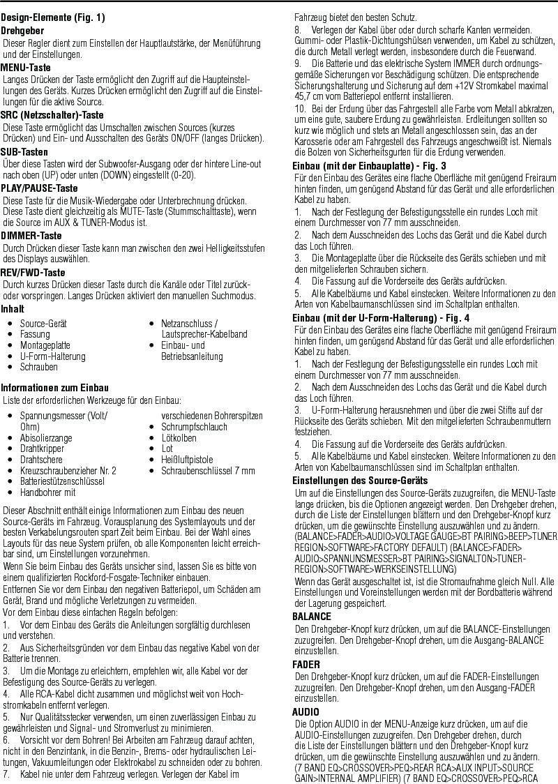 22Design-Elemente (Fig. 1)DrehgeberDieser Regler dient zum Einstellen der Hauptlautstärke, der Menüführung und der Einstellungen.MENU-TasteLanges Drücken der Taste ermöglicht den Zugriff auf die Haupteinstel-lungen des Geräts. Kurzes Drücken ermöglicht den Zugriff auf die Einstel-lungen für die aktive Source.SRC (Netzschalter)-TasteDiese Taste ermöglicht das Umschalten zwischen Sources (kurzes Drücken) und Ein- und Ausschalten des Geräts ON/OFF (langes Drücken).SUB-TastenÜber diese Tasten wird der Subwoofer-Ausgang oder der hintere Line-out nach oben (UP) oder unten (DOWN) eingestellt (0-20).PLAY/PAUSE-TasteDiese Taste für die Musik-Wiedergabe oder Unterbrechnung drücken. Diese Taste dient gleichzeitig als MUTE-Taste (Stummschalttaste), wenn die Source im AUX &amp; TUNER-Modus ist.DIMMER-TasteDurch Drücken dieser Taste kann man zwischen den zwei Helligkeitsstufen des Displays auswählen.REV/FWD-TasteDurch kurzes Drücken dieser Taste durch die Kanäle oder Titel zurück- oder vorspringen. Langes Drücken aktiviert den manuellen Suchmodus.InhaltInformationen zum EinbauListe der erforderlichen Werkzeuge für den Einbau:Dieser Abschnitt enthält einige Informationen zum Einbau des neuen Source-Geräts im Fahrzeug. Vorausplanung des Systemlayouts und der besten Verkabelungsrouten spart Zeit beim Einbau. Bei der Wahl eines Layouts für das neue System prüfen, ob alle Komponenten leicht erreich-bar sind, um Einstellungen vorzunehmen.Wenn Sie beim Einbau des Geräts unsicher sind, lassen Sie es bitte von einem qualiﬁzierten Rockford-Fosgate-Techniker einbauen.Entfernen Sie vor dem Einbau den negativen Batteriepol, um Schäden am Gerät, Brand und mögliche Verletzungen zu vermeiden.Vor dem Einbau diese einfachen Regeln befolgen:1.  Vor dem Einbau des Geräts die Anleitungen sorgfältig durchlesen und verstehen.2.  Aus Sicherheitsgründen vor dem Einbau das negative Kabel von der Batterie trennen.3.  Um die Montage zu erleichtern, empfehlen wir, alle Kabel vor der Befestigung des Source-Geräts zu verlegen.4.  Alle RCA-Kabel dicht zusammen und möglichst weit von Hoch-stromkabeln entfernt verlegen.5.  Nur Qualitätsstecker verwenden, um einen zuverlässigen Einbau zu gewährleisten und Signal- und Stromverlust zu minimieren.6.  Vorsicht vor dem Bohren! Bei Arbeiten am Fahrzeug darauf achten, nicht in den Benzintank, in die Benzin-, Brems- oder hydraulischen Lei-tungen, Vakuumleitungen oder Elektrokabel zu schneiden oder zu bohren.7.  Kabel nie unter dem Fahrzeug verlegen. Verlegen der Kabel im Fahrzeug bietet den besten Schutz.8.  Verlegen der Kabel über oder durch scharfe Kanten vermeiden. Gummi- oder Plastik-Dichtungshülsen verwenden, um Kabel zu schützen, die durch Metall verlegt werden, insbesondere durch die Feuerwand.9.  Die Batterie und das elektrische System IMMER durch ordnungs-gemäße Sicherungen vor Beschädigung schützen. Die entsprechende Sicherungshalterung und Sicherung auf dem +12V Stromkabel maximal 45,7 cm vom Batteriepol entfernt installieren.10.  Bei der Erdung über das Fahrgestell alle Farbe vom Metall abkratzen, um eine gute, saubere Erdung zu gewährleisten. Erdleitungen sollten so kurz wie möglich und stets an Metall angeschlossen sein, das an der Karosserie oder am Fahrgestell des Fahrzeugs angeschweißt ist. Niemals die Bolzen von Sicherheitsgurten für die Erdung verwenden.Einbau (mit der Einbauplatte) - Fig. 3Für den Einbau des Gerätes eine ﬂache Oberﬂäche mit genügend Freiraum hinten ﬁnden, um genügend Abstand für das Gerät und alle erforderlichen Kabel zu haben.1.  Nach der Festlegung der Befestigungsstelle ein rundes Loch mit einem Durchmesser von 77 mm ausschneiden.2.  Nach dem Ausschneiden des Lochs das Gerät und die Kabel durch das Loch führen.3.  Die Montageplatte über die Rückseite des Geräts schieben und mit den mitgelieferten Schrauben sichern.4.  Die Fassung auf die Vorderseite des Geräts aufdrücken.5.  Alle Kabelbäume und Kabel einstecken. Weitere Informationen zu den Arten von Kabelbaumanschlüssen sind im Schaltplan enthalten.Einbau (mit der U-Form-Halterung) - Fig. 4Für den Einbau des Gerätes eine ﬂache Oberﬂäche mit genügend Freiraum hinten ﬁnden, um genügend Abstand für das Gerät und alle erforderlichen Kabel zu haben.1.  Nach der Festlegung der Befestigungsstelle ein rundes Loch mit einem Durchmesser von 77 mm ausschneiden.2.  Nach dem Ausschneiden des Lochs das Gerät und die Kabel durch das Loch führen.3.  U-Form-Halterung herausnehmen und über die zwei Stifte auf der Rückseite des Geräts schieben. Mit den mitgelieferten Schraubenmuttern festziehen.4.  Die Fassung auf die Vorderseite des Geräts aufdrücken.5.  Alle Kabelbäume und Kabel einstecken. Weitere Informationen zu den Arten von Kabelbaumanschlüssen sind im Schaltplan enthalten.Einstellungen des Source-GerätsUm auf die Einstellungen des Source-Geräts zuzugreifen, die MENU-Taste lange drücken, bis die Optionen angezeigt werden. Den Drehgeber drehen, durch die Liste der Einstellungen blättern und den Drehgeber-Knopf kurz drücken, um die gewünschte Einstellung auszuwählen und zu ändern. (BALANCE&gt;FADER&gt;AUDIO&gt;VOLTAGE GAUGE&gt;BT PAIRING&gt;BEEP&gt;TUNER REGION&gt;SOFTWARE&gt;FACTORY DEFAULT) (BALANCE&gt;FADER&gt;AUDIO&gt;SPANNUNSMESSER&gt;BT PAIRING&gt;SIGNALTON&gt;TUNER-REGION&gt;SOFTWARE&gt;WERKSEINSTELLUNG)Wenn das Gerät ausgeschaltet ist, ist die Stromaufnahme gleich Null. Alle Einstellungen und Voreinstellungen werden mit der Bordbatterie während der Lagerung gespeichert.BALANCEDen Drehgeber-Knopf kurz drücken, um auf die BALANCE-Einstellungen zuzugreifen. Den Drehgeber-Knopf drehen, um die Ausgang-BALANCE einzustellen.FADERDen Drehgeber-Knopf kurz drücken, um auf die FADER-Einstellungen zuzugreifen. Den Drehgeber-Knopf drehen, um den Ausgang-FADER einzustellen.AUDIODie Option AUDIO in der MENU-Anzeige kurz drücken, um auf die AUDIO-Einstellungen zuzugreifen. Den Drehgeber drehen, durch die Liste der Einstellungen blättern und den Drehgeber-Knopf kurz drücken, um die gewünschte Einstellung auszuwählen und zu ändern. (7 BAND EQ&gt;CROSSOVER&gt;PEQ&gt;REAR RCA&gt;AUX INPUT&gt;SOURCE GAIN&gt;INTERNAL AMPLIFIER) (7 BAND EQ&gt;CROSSOVER&gt;PEQ&gt;RCA Deutsch•  Source-Gerät•  Fassung•  Montageplatte•  U-Form-Halterung•  Schrauben•  Netzanschluss / Lautsprecher-Kabelband•  Einbau- und Betriebsanleitung•  Spannungsmesser (Volt/Ohm)•  Abisolierzange•  Drahtkripper•  Drahtschere•  Kreuzschraubenzieher Nr. 2•  Batteriestützenschlüssel•  Handbohrer mit verschiedenen Bohrerspitzen•  Schrumpfschlauch•  Lötkolben•  Lot•  Heißluftpistole•  Schraubenschlüssel 7 mm