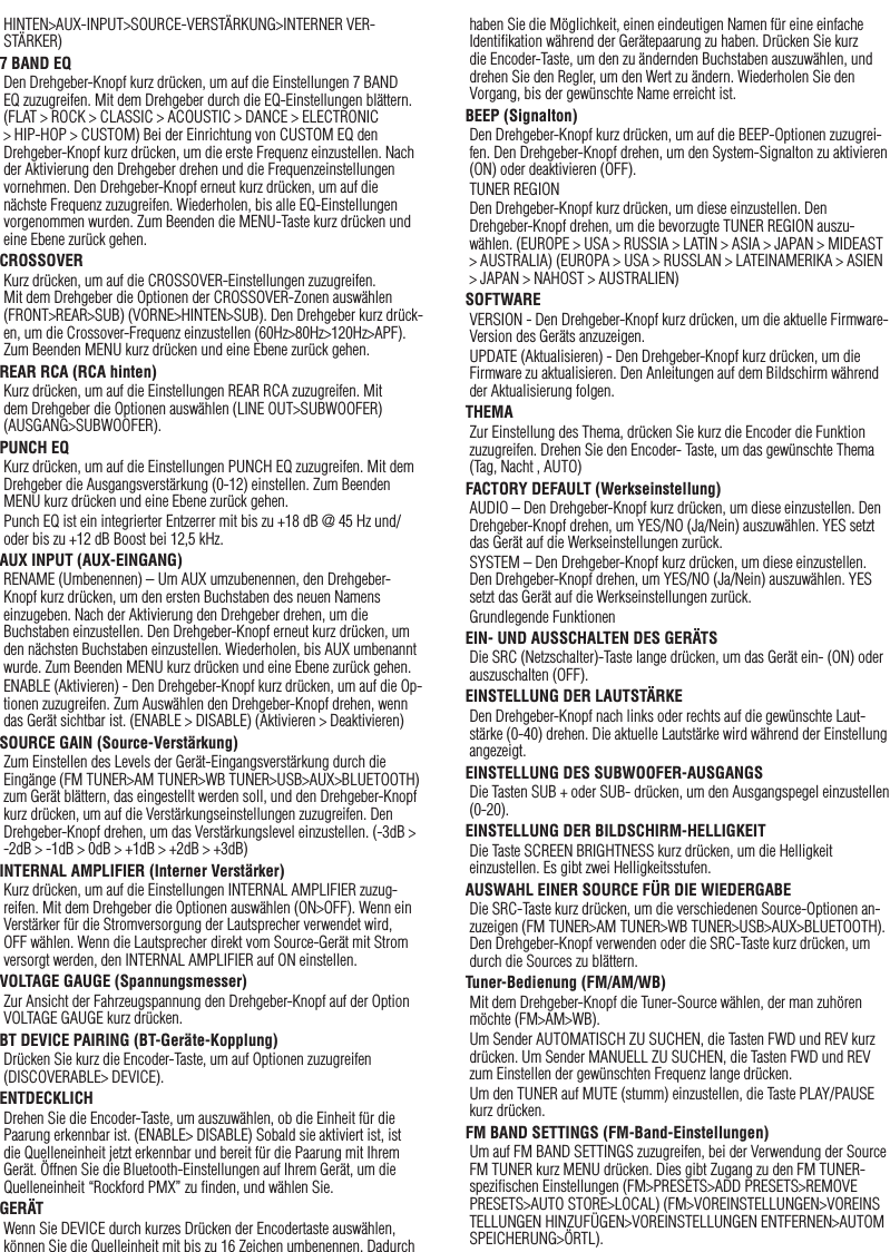 23HINTEN&gt;AUX-INPUT&gt;SOURCE-VERSTÄRKUNG&gt;INTERNER VER-STÄRKER)7 BAND EQDen Drehgeber-Knopf kurz drücken, um auf die Einstellungen 7 BAND EQ zuzugreifen. Mit dem Drehgeber durch die EQ-Einstellungen blättern. (FLAT &gt; ROCK &gt; CLASSIC &gt; ACOUSTIC &gt; DANCE &gt; ELECTRONIC &gt; HIP-HOP &gt; CUSTOM) Bei der Einrichtung von CUSTOM EQ den Drehgeber-Knopf kurz drücken, um die erste Frequenz einzustellen. Nach der Aktivierung den Drehgeber drehen und die Frequenzeinstellungen vornehmen. Den Drehgeber-Knopf erneut kurz drücken, um auf die nächste Frequenz zuzugreifen. Wiederholen, bis alle EQ-Einstellungen vorgenommen wurden. Zum Beenden die MENU-Taste kurz drücken und eine Ebene zurück gehen.CROSSOVERKurz drücken, um auf die CROSSOVER-Einstellungen zuzugreifen. Mit dem Drehgeber die Optionen der CROSSOVER-Zonen auswählen (FRONT&gt;REAR&gt;SUB) (VORNE&gt;HINTEN&gt;SUB). Den Drehgeber kurz drück-en, um die Crossover-Frequenz einzustellen (60Hz&gt;80Hz&gt;120Hz&gt;APF). Zum Beenden MENU kurz drücken und eine Ebene zurück gehen.REAR RCA (RCA hinten)Kurz drücken, um auf die Einstellungen REAR RCA zuzugreifen. Mit dem Drehgeber die Optionen auswählen (LINE OUT&gt;SUBWOOFER) (AUSGANG&gt;SUBWOOFER).PUNCH EQKurz drücken, um auf die Einstellungen PUNCH EQ zuzugreifen. Mit dem Drehgeber die Ausgangsverstärkung (0-12) einstellen. Zum Beenden MENU kurz drücken und eine Ebene zurück gehen.Punch EQ ist ein integrierter Entzerrer mit bis zu +18 dB @ 45 Hz und/oder bis zu +12 dB Boost bei 12,5 kHz.AUX INPUT (AUX-EINGANG)RENAME (Umbenennen) – Um AUX umzubenennen, den Drehgeber-Knopf kurz drücken, um den ersten Buchstaben des neuen Namens einzugeben. Nach der Aktivierung den Drehgeber drehen, um die Buchstaben einzustellen. Den Drehgeber-Knopf erneut kurz drücken, um den nächsten Buchstaben einzustellen. Wiederholen, bis AUX umbenannt wurde. Zum Beenden MENU kurz drücken und eine Ebene zurück gehen.ENABLE (Aktivieren) - Den Drehgeber-Knopf kurz drücken, um auf die Op-tionen zuzugreifen. Zum Auswählen den Drehgeber-Knopf drehen, wenn das Gerät sichtbar ist. (ENABLE &gt; DISABLE) (Aktivieren &gt; Deaktivieren)SOURCE GAIN (Source-Verstärkung)Zum Einstellen des Levels der Gerät-Eingangsverstärkung durch die Eingänge (FM TUNER&gt;AM TUNER&gt;WB TUNER&gt;USB&gt;AUX&gt;BLUETOOTH) zum Gerät blättern, das eingestellt werden soll, und den Drehgeber-Knopf kurz drücken, um auf die Verstärkungseinstellungen zuzugreifen. Den Drehgeber-Knopf drehen, um das Verstärkungslevel einzustellen. (-3dB &gt; -2dB &gt; -1dB &gt; 0dB &gt; +1dB &gt; +2dB &gt; +3dB) INTERNAL AMPLIFIER (Interner Verstärker)Kurz drücken, um auf die Einstellungen INTERNAL AMPLIFIER zuzug-reifen. Mit dem Drehgeber die Optionen auswählen (ON&gt;OFF). Wenn ein Verstärker für die Stromversorgung der Lautsprecher verwendet wird, OFF wählen. Wenn die Lautsprecher direkt vom Source-Gerät mit Strom versorgt werden, den INTERNAL AMPLIFIER auf ON einstellen.VOLTAGE GAUGE (Spannungsmesser)Zur Ansicht der Fahrzeugspannung den Drehgeber-Knopf auf der Option VOLTAGE GAUGE kurz drücken. BT DEVICE PAIRING (BT-Geräte-Kopplung)Drücken Sie kurz die Encoder-Taste, um auf Optionen zuzugreifen (DISCOVERABLE&gt; DEVICE).ENTDECKLICHDrehen Sie die Encoder-Taste, um auszuwählen, ob die Einheit für die Paarung erkennbar ist. (ENABLE&gt; DISABLE) Sobald sie aktiviert ist, ist die Quelleneinheit jetzt erkennbar und bereit für die Paarung mit Ihrem Gerät. Öffnen Sie die Bluetooth-Einstellungen auf Ihrem Gerät, um die Quelleneinheit “Rockford PMX” zu ﬁnden, und wählen Sie.GERÄTWenn Sie DEVICE durch kurzes Drücken der Encodertaste auswählen, können Sie die Quelleinheit mit bis zu 16 Zeichen umbenennen. Dadurch haben Sie die Möglichkeit, einen eindeutigen Namen für eine einfache Identiﬁkation während der Gerätepaarung zu haben. Drücken Sie kurz die Encoder-Taste, um den zu ändernden Buchstaben auszuwählen, und drehen Sie den Regler, um den Wert zu ändern. Wiederholen Sie den Vorgang, bis der gewünschte Name erreicht ist.BEEP (Signalton)Den Drehgeber-Knopf kurz drücken, um auf die BEEP-Optionen zuzugrei-fen. Den Drehgeber-Knopf drehen, um den System-Signalton zu aktivieren (ON) oder deaktivieren (OFF).TUNER REGIONDen Drehgeber-Knopf kurz drücken, um diese einzustellen. Den Drehgeber-Knopf drehen, um die bevorzugte TUNER REGION auszu-wählen. (EUROPE &gt; USA &gt; RUSSIA &gt; LATIN &gt; ASIA &gt; JAPAN &gt; MIDEAST &gt; AUSTRALIA) (EUROPA &gt; USA &gt; RUSSLAN &gt; LATEINAMERIKA &gt; ASIEN &gt; JAPAN &gt; NAHOST &gt; AUSTRALIEN)SOFTWAREVERSION - Den Drehgeber-Knopf kurz drücken, um die aktuelle Firmware-Version des Geräts anzuzeigen.UPDATE (Aktualisieren) - Den Drehgeber-Knopf kurz drücken, um die Firmware zu aktualisieren. Den Anleitungen auf dem Bildschirm während der Aktualisierung folgen.THEMAZur Einstellung des Thema, drücken Sie kurz die Encoder die Funktion zuzugreifen. Drehen Sie den Encoder- Taste, um das gewünschte Thema (Tag, Nacht , AUTO)FACTORY DEFAULT (Werkseinstellung)AUDIO – Den Drehgeber-Knopf kurz drücken, um diese einzustellen. Den Drehgeber-Knopf drehen, um YES/NO (Ja/Nein) auszuwählen. YES setzt das Gerät auf die Werkseinstellungen zurück.SYSTEM – Den Drehgeber-Knopf kurz drücken, um diese einzustellen. Den Drehgeber-Knopf drehen, um YES/NO (Ja/Nein) auszuwählen. YES setzt das Gerät auf die Werkseinstellungen zurück.Grundlegende FunktionenEIN- UND AUSSCHALTEN DES GERÄTSDie SRC (Netzschalter)-Taste lange drücken, um das Gerät ein- (ON) oder auszuschalten (OFF).EINSTELLUNG DER LAUTSTÄRKEDen Drehgeber-Knopf nach links oder rechts auf die gewünschte Laut-stärke (0-40) drehen. Die aktuelle Lautstärke wird während der Einstellung angezeigt.EINSTELLUNG DES SUBWOOFER-AUSGANGSDie Tasten SUB + oder SUB- drücken, um den Ausgangspegel einzustellen (0-20).EINSTELLUNG DER BILDSCHIRM-HELLIGKEITDie Taste SCREEN BRIGHTNESS kurz drücken, um die Helligkeit einzustellen. Es gibt zwei Helligkeitsstufen.AUSWAHL EINER SOURCE FÜR DIE WIEDERGABEDie SRC-Taste kurz drücken, um die verschiedenen Source-Optionen an-zuzeigen (FM TUNER&gt;AM TUNER&gt;WB TUNER&gt;USB&gt;AUX&gt;BLUETOOTH). Den Drehgeber-Knopf verwenden oder die SRC-Taste kurz drücken, um durch die Sources zu blättern.Tuner-Bedienung (FM/AM/WB)Mit dem Drehgeber-Knopf die Tuner-Source wählen, der man zuhören möchte (FM&gt;AM&gt;WB).Um Sender AUTOMATISCH ZU SUCHEN, die Tasten FWD und REV kurz drücken. Um Sender MANUELL ZU SUCHEN, die Tasten FWD und REV zum Einstellen der gewünschten Frequenz lange drücken.Um den TUNER auf MUTE (stumm) einzustellen, die Taste PLAY/PAUSE kurz drücken. FM BAND SETTINGS (FM-Band-Einstellungen)Um auf FM BAND SETTINGS zuzugreifen, bei der Verwendung der Source FM TUNER kurz MENU drücken. Dies gibt Zugang zu den FM TUNER-speziﬁschen Einstellungen (FM&gt;PRESETS&gt;ADD PRESETS&gt;REMOVE PRESETS&gt;AUTO STORE&gt;LOCAL) (FM&gt;VOREINSTELLUNGEN&gt;VOREINSTELLUNGEN HINZUFÜGEN&gt;VOREINSTELLUNGEN ENTFERNEN&gt;AUTOM SPEICHERUNG&gt;ÖRTL).Deutsch