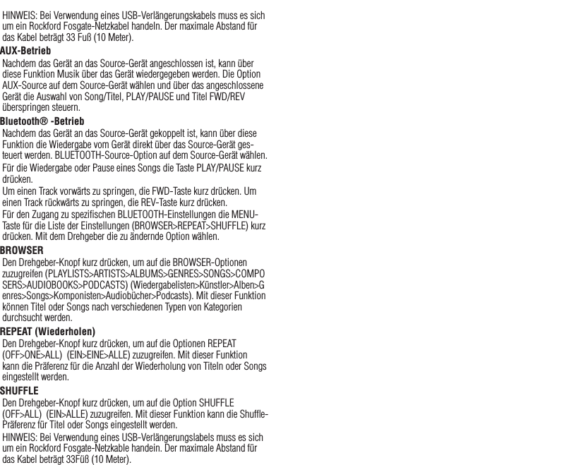25HINWEIS: Bei Verwendung eines USB-Verlängerungskabels muss es sich um ein Rockford Fosgate-Netzkabel handeln. Der maximale Abstand für das Kabel beträgt 33 Fuß (10 Meter).AUX-BetriebNachdem das Gerät an das Source-Gerät angeschlossen ist, kann über diese Funktion Musik über das Gerät wiedergegeben werden. Die Option AUX-Source auf dem Source-Gerät wählen und über das angeschlossene Gerät die Auswahl von Song/Titel, PLAY/PAUSE und Titel FWD/REV überspringen steuern.Bluetooth® -BetriebNachdem das Gerät an das Source-Gerät gekoppelt ist, kann über diese Funktion die Wiedergabe vom Gerät direkt über das Source-Gerät ges-teuert werden. BLUETOOTH-Source-Option auf dem Source-Gerät wählen.Für die Wiedergabe oder Pause eines Songs die Taste PLAY/PAUSE kurz drücken.Um einen Track vorwärts zu springen, die FWD-Taste kurz drücken. Um einen Track rückwärts zu springen, die REV-Taste kurz drücken.Für den Zugang zu speziﬁschen BLUETOOTH-Einstellungen die MENU-Taste für die Liste der Einstellungen (BROWSER&gt;REPEAT&gt;SHUFFLE) kurz drücken. Mit dem Drehgeber die zu ändernde Option wählen.BROWSERDen Drehgeber-Knopf kurz drücken, um auf die BROWSER-Optionen zuzugreifen (PLAYLISTS&gt;ARTISTS&gt;ALBUMS&gt;GENRES&gt;SONGS&gt;COMPOSERS&gt;AUDIOBOOKS&gt;PODCASTS) (Wiedergabelisten&gt;Künstler&gt;Alben&gt;Genres&gt;Songs&gt;Komponisten&gt;Audiobücher&gt;Podcasts). Mit dieser Funktion können Titel oder Songs nach verschiedenen Typen von Kategorien durchsucht werden.REPEAT (Wiederholen)Den Drehgeber-Knopf kurz drücken, um auf die Optionen REPEAT  (OFF&gt;ONE&gt;ALL)  (EIN&gt;EINE&gt;ALLE) zuzugreifen. Mit dieser Funktion kann die Präferenz für die Anzahl der Wiederholung von Titeln oder Songs eingestellt werden.SHUFFLEDen Drehgeber-Knopf kurz drücken, um auf die Option SHUFFLE  (OFF&gt;ALL)  (EIN&gt;ALLE) zuzugreifen. Mit dieser Funktion kann die Shufﬂe-Präferenz für Titel oder Songs eingestellt werden.HINWEIS: Bei Verwendung eines USB-Verlängerungslabels muss es sich um ein Rockford Fosgate-Netzkable handein. Der maximale Abstand für das Kabel beträgt 33Füß (10 Meter).Deutsch