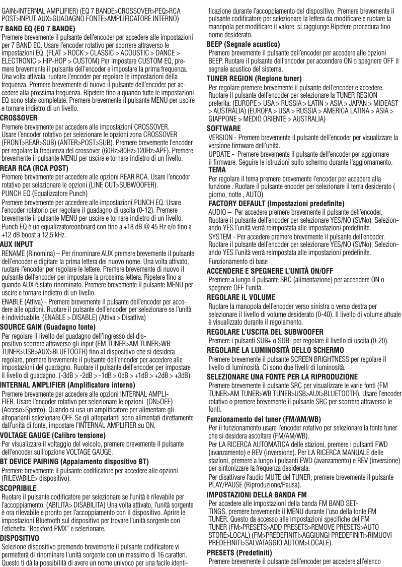 28ItalianoGAIN&gt;INTERNAL AMPLIFIER) (EQ 7 BANDE&gt;CROSSOVER&gt;PEQ&gt;RCA POST&gt;INPUT AUX&gt;GUADAGNO FONTE&gt;AMPLIFICATORE INTERNO)7 BAND EQ (EQ 7 BANDE)Premere brevemente il pulsante dell’encoder per accedere alle impostazioni per 7 BAND EQ. Usare l’encoder rotativo per scorrere attraverso le impostazioni EQ. (FLAT &gt; ROCK &gt; CLASSIC &gt; ACOUSTIC &gt; DANCE &gt; ELECTRONIC &gt; HIP-HOP &gt; CUSTOM) Per impostare CUSTOM EQ, pre-mere brevemente il pulsante dell’encoder e impostare la prima frequenza. Una volta attivata, ruotare l’encoder per regolare le impostazioni della frequenza. Premere brevemente di nuovo il pulsante dell’encoder per ac-cedere alla prossima frequenza. Ripetere ﬁno a quando tutte le impostazioni EQ sono state completate. Premere brevemente il pulsante MENU per uscire e tornare indietro di un livello.CROSSOVERPremere brevemente per accedere alle impostazioni CROSSOVER. Usare l’encoder rotativo per selezionare le opzioni zona CROSSOVER (FRONT&gt;REAR&gt;SUB) (ANTER&gt;POST&gt;SUB). Premere brevemente l’encoder per regolare la frequenza del crossover (60Hz&gt;80Hz&gt;120Hz&gt;APF). Premere brevemente il pulsante MENU per uscire e tornare indietro di un livello.REAR RCA (RCA POST)Premere brevemente per accedere alle opzioni REAR RCA. Usare l’encoder rotativo per selezionare le opzioni (LINE OUT&gt;SUBWOOFER).PUNCH EQ (Equalizzatore Punch)Premere brevemente per accedere alle impostazioni PUNCH EQ. Usare l’encoder rotatorio per regolare il guadagno di uscita (0-12). Premere brevemente il pulsante MENU per uscire e tornare indietro di un livello.Punch EQ è un equalizzatoreonboard con ﬁno a +18 dB @ 45 Hz e/o ﬁno a +12 dB boost a 12,5 kHz.AUX INPUTRENAME (Rinomina) – Per rinominare AUX premere brevemente il pulsante dell’encoder e digitare la prima lettera del nuovo nome. Una volta attivato, ruotare l’encoder per regolare le lettere. Premere brevemente di nuovo il pulsante dell’encoder per impostare la prossima lettera. Ripetere ﬁno a quando AUX è stato rinominato. Premere brevemente il pulsante MENU per uscire e tornare indietro di un livello.ENABLE (Attiva) - Premere brevemente il pulsante dell’encoder per acce-dere alle opzioni. Ruotare il pulsante dell’encoder per selezionare se l’unità è individuabile. (ENABLE &gt; DISABLE) (Attiva &gt; Disattiva) SOURCE GAIN (Guadagno fonte)Per regolare il livello del guadagno dell’ingresso del dis-positivo scorrere attraverso gli input (FM TUNER&gt;AM TUNER&gt;WB TUNER&gt;USB&gt;AUX&gt;BLUETOOTH) ﬁno al dispositivo che si desidera regolare, premere brevemente il pulsante dell’encoder per accedere alle impostazioni del guadagno. Ruotare il pulsante dell’encoder per impostare il livello di guadagno. (-3dB &gt; -2dB &gt; -1dB &gt; 0dB &gt; +1dB &gt; +2dB &gt; +3dB) INTERNAL AMPLIFIER (Ampliﬁcatore interno)Premere brevemente per accedere alle opzioni INTERNAL AMPLI-FIER. Usare l’encoder rotativo per selezionare le opzioni  (ON&gt;OFF) (Acceso&gt;Spento). Quando si usa un ampliﬁcatore per alimentare gli altoparlanti selezionare OFF. Se gli altoparlanti sono alimentati direttamente dall’unità di fonte, impostare l’INTERNAL AMPLIFIER su ON.VOLTAGE GAUGE (Calibro tensione)Per visualizzare il voltaggio del veicolo, premere brevemente il pulsante dell’encoder sull’opzione VOLTAGE GAUGE. BT DEVICE PAIRING (Appaiamento dispositivo BT)Premere brevemente il pulsante codiﬁcatore per accedere alle opzioni (RILEVABILE&gt; dispositivo).SCOPRIBILERuotare il pulsante codiﬁcatore per selezionare se l’unità è rilevabile per l’accoppiamento. (ABILITA&gt; DISABILITA) Una volta attivato, l’unità sorgente è ora rilevabile e pronto per l’accoppiamento con il dispositivo. Aprire le impostazioni Bluetooth sul dispositivo per trovare l’unità sorgente con l’etichetta “Rockford PMX” e selezionare.DISPOSITIVOSelezione dispositivo premendo brevemente il pulsante codiﬁcatore vi permetterà di rinominare l’unità sorgente con un massimo di 16 caratteri. Questo ti dà la possibilità di avere un nome univoco per una facile identi-ﬁcazione durante l’accoppiamento del dispositivo. Premere brevemente il pulsante codiﬁcatore per selezionare la lettera da modiﬁcare e ruotare la manopola per modiﬁcare il valore. si raggiunge Ripetere procedura ﬁno nome desiderato.BEEP (Segnale acustico)Premere brevemente il pulsante dell’encoder per accedere alle opzioni BEEP. Ruotare il pulsante dell’encoder per accendere ON o spegnere OFF il segnale acustico del sistema.TUNER REGION (Regione tuner)Per regolare premere brevemente il pulsante dell’encoder e accedere. Ruotare il pulsante dell’encoder per selezionare la TUNER REGION preferita. (EUROPE &gt; USA &gt; RUSSIA &gt; LATIN &gt; ASIA &gt; JAPAN &gt; MIDEAST &gt; AUSTRALIA) (EUROPA &gt; USA &gt; RUSSIA &gt; AMERICA LATINA &gt; ASIA &gt; GIAPPONE &gt; MEDIO ORIENTE &gt; AUSTRALIA)SOFTWAREVERSION - Premere brevemente il pulsante dell’encoder per visualizzare la versione ﬁrmware dell’unità.UPDATE -  Premere brevemente il pulsante dell’encoder per aggiornare il ﬁrmware. Seguire le istruzioni sullo schermo durante l’aggiornamento. TEMAPer regolare il tema premere brevemente l’encoder per accedere alla funzione . Ruotare il pulsante encoder per selezionare il tema desiderato ( giorno, notte , AUTO)FACTORY DEFAULT (Impostazioni predeﬁnite)AUDIO –  Per accedere premere brevemente il pulsante dell’encoder. Ruotare il pulsante dell’encoder per selezionare YES/NO (Sì/No). Selezion-ando YES l’unità verrà reimpostata alle impostazioni predeﬁnite.SYSTEM - Per accedere premere brevemente il pulsante dell’encoder. Ruotare il pulsante dell’encoder per selezionare YES/NO (Sì/No). Selezion-ando YES l’unità verrà reimpostata alle impostazioni predeﬁnite.Funzionamento di baseACCENDERE E SPEGNERE L’UNITÀ ON/OFFPremere a lungo il pulsante SRC (alimentazione) per accendere ON o spegnere OFF l’unità.REGOLARE IL VOLUMERuotare la manopola dell’encoder verso sinistra o verso destra per selezionare il livello di volume desiderato (0-40). Il livello di volume attuale è visualizzato durante il regolamento.REGOLARE L’USCITA DEL SUBWOOFERPremere i pulsanti SUB+ o SUB- per regolare il livello di uscita (0-20).REGOLARE LA LUMINOSITÀ DELLO SCHERMOPremere brevemente il pulsante SCREEN BRIGHTNESS per regolare il livello di luminosità. Ci sono due livelli di luminosità.SELEZIONARE UNA FONTE PER LA RIPRODUZIONEPremere brevemente il pulsante SRC per visualizzare le varie fonti (FM TUNER&gt;AM TUNER&gt;WB TUNER&gt;USB&gt;AUX&gt;BLUETOOTH). Usare l’encoder rotativo o premere brevemente il pulsante SRC per scorrere attraverso le fonti.Funzionamento del tuner (FM/AM/WB)Per il funzionamento usare l’encoder rotativo per selezionare la fonte tuner che si desidera ascoltare (FM/AM/WB).Per LA RICERCA AUTOMATICA delle stazioni, premere i pulsanti FWD (avanzamento) e REV (inversione). Per LA RICERCA MANUALE delle stazioni, premere a lungo i pulsanti FWD (avanzamento) e REV (inversione) per sintonizzare la frequenza desiderata.Per disattivare l’audio MUTE del TUNER, premere brevemente il pulsante PLAY/PAUSE (Riproduzione/Pausa). IMPOSTAZIONI DELLA BANDA FMPer accedere alle impostazioni della banda FM BAND SET-TINGS, premere brevemente il MENU durante l’uso della fonte FM TUNER. Questo da accesso alle impostazioni speciﬁche del FM TUNER (FM&gt;PRESETS&gt;ADD PRESETS&gt;REMOVE PRESETS&gt;AUTO STORE&gt;LOCAL) (FM&gt;PREDEFINITI&gt;AGGIUNGI PREDEFINITI&gt;RIMUOVI PREDEFINITI&gt;SALVATAGGIO AUTOM&gt;LOCALE).PRESETS (Predeﬁniti)Premere brevemente il pulsante dell’encoder per accedere all’elenco 