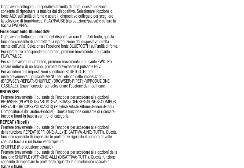 30ItalianoDopo avere collegato il dispositivo all’unità di fonte, questa funzione consente di riprodurre la musica dal dispositivo. Selezionare l’opzione di fonte AUX sull’unità di fonte e usare il dispositivo collegato per scegliere la selezione di brani/tracce, PLAY/PAUSE (riproduzione/pausa) e saltare la traccia FWD/REV.Funzionamento Bluetooth® Dopo avere effettuato il pairing del dispositivo con l’unità di fonte, questa funzione consente di controllare la riproduzione dal dispositivo diretta-mente dall’unità. Selezionare l’opzione fonte BLUETOOTH sull’unità di fonte.Per riprodurre o sospendere un brano, premere brevemente il pulsante PLAY/PAUSE.Per saltare avanti di un brano, premere brevemente il pulsante FWD. Per saltare indietro di un brano, premere brevemente il pulsante REV.Per accedere alle impostazioni speciﬁche BLUETOOTH, pre-mere brevemente il pulsante MENU per l’elenco delle impostazioni (BROWSER&gt;REPEAT&gt;SHUFFLE) (BROWSER&gt;RIPETI&gt;RIPRODUZIONE CASUALE). Usare l’encoder per selezionare l’opzione da modiﬁcare.BROWSERPremere brevemente il pulsante dell’encoder per accedere alle opzioni BROWSER (PLAYLISTS&gt;ARTISTS&gt;ALBUMS&gt;GENRES&gt;SONGS&gt;COMPOSERS&gt;AUDIOBOOKS&gt;PODCASTS) (Playlist&gt;Artisti&gt;Album&gt;Generi&gt;Brani&gt;Compositori&gt;Libri audio&gt;Podcast). Questa funzione consente di ricercare tracce o brani in base a vari tipi di categoria.REPEAT (Ripeti)Premere brevemente il pulsante dell’encoder per accedere alle opzioni della funzione REPEAT (OFF&gt;ONE&gt;ALL) (DISATTIVA&gt;UNO&gt;TUTTI). Questa funzione consente di impostare le preferenze riguardo il numero di volte che una traccia o un brano verrà ripetuto.SHUFFLE (Riproduzione casuale)Premere brevemente il pulsante dell’encoder per accedere alle opzioni della funzione SHUFFLE (OFF&gt;ONE&gt;ALL) (DISATTIVA&gt;TUTTI). Questa funzione consente di impostare le preferenze riguardo la riproduzione casuale di tracce o brani.