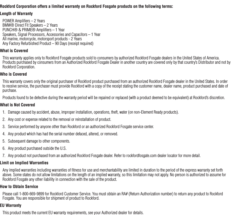 32Rockford Corporation offers a limited warranty on Rockford Fosgate products on the following terms:Length of WarrantyPOWER Ampliﬁers – 2 Years BMW® Direct Fit Speakers – 2 Years PUNCH® &amp; PRIME® Ampliﬁers – 1 Year Speakers, Signal Processors, Accessories and Capacitors – 1 Year All marine, motorcycle, motorsport products - 2 Years Any Factory Refurbished Product – 90 Days (receipt required)What is CoveredThis warranty applies only to Rockford Fosgate products sold to consumers by authorized Rockford Fosgate dealers in the United States of America. Products purchased by consumers from an Authorized Rockford Fosgate Dealer in another country are covered only by that country’s Distributor and not by Rockford Corporation.Who is CoveredThis warranty covers only the original purchaser of Rockford product purchased from an authorized Rockford Fosgate dealer in the United States. In order to receive service, the purchaser must provide Rockford with a copy of the receipt stating the customer name, dealer name, product purchased and date of purchase.Products found to be defective during the warranty period will be repaired or replaced (with a product deemed to be equivalent) at Rockford’s discretion.What is Not Covered1.  Damage caused by accident, abuse, improper installation, operations, theft, water (on non-Element Ready products).2.  Any cost or expense related to the removal or reinstallation of product.3.  Service performed by anyone other than Rockford or an authorized Rockford Fosgate service center.4.  Any product which has had the serial number defaced, altered, or removed.5.  Subsequent damage to other components.6.  Any product purchased outside the U.S.7.  Any product not purchased from an authorized Rockford Fosgate dealer. Refer to rockfordfosgate.com dealer locator for more detail.Limit on Implied WarrantiesAny implied warranties including warranties of ﬁtness for use and merchantability are limited in duration to the period of the express warranty set forth above. Some states do not allow limitations on the length of an implied warranty, so this limitation may not apply. No person is authorized to assume for Rockford Fosgate any other liability in connection with the sale of the product.How to Obtain ServicePlease call 1-800-669-9899 for Rockford Customer Service. You must obtain an RA# (Return Authorization number) to return any product to Rockford Fosgate. You are responsible for shipment of product to Rockford.EU WarrantyThis product meets the current EU warranty requirements, see your Authorized dealer for details.Warranty