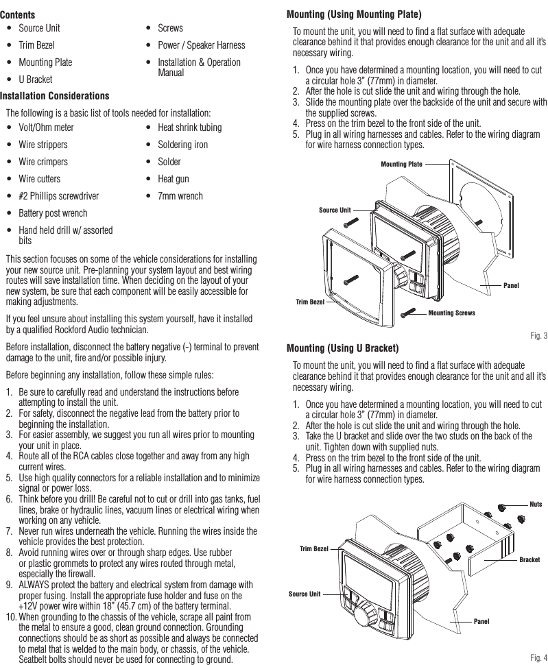 6Installation / MountingContentsInstallation ConsiderationsThe following is a basic list of tools needed for installation:This section focuses on some of the vehicle considerations for installing your new source unit. Pre-planning your system layout and best wiring routes will save installation time. When deciding on the layout of your new system, be sure that each component will be easily accessible for making adjustments.If you feel unsure about installing this system yourself, have it installed by a qualiﬁed Rockford Audio technician.Before installation, disconnect the battery negative (-) terminal to prevent damage to the unit, ﬁre and/or possible injury.Before beginning any installation, follow these simple rules:1.  Be sure to carefully read and understand the instructions before attempting to install the unit.2.  For safety, disconnect the negative lead from the battery prior to beginning the installation.3.  For easier assembly, we suggest you run all wires prior to mounting your unit in place.4.  Route all of the RCA cables close together and away from any high current wires.5.  Use high quality connectors for a reliable installation and to minimize signal or power loss.6.  Think before you drill! Be careful not to cut or drill into gas tanks, fuel lines, brake or hydraulic lines, vacuum lines or electrical wiring when working on any vehicle.7.  Never run wires underneath the vehicle. Running the wires inside the vehicle provides the best protection.8.  Avoid running wires over or through sharp edges. Use rubber or plastic grommets to protect any wires routed through metal, especially the ﬁrewall.9.  ALWAYS protect the battery and electrical system from damage with proper fusing. Install the appropriate fuse holder and fuse on the +12V power wire within 18” (45.7 cm) of the battery terminal.10. When grounding to the chassis of the vehicle, scrape all paint from the metal to ensure a good, clean ground connection. Grounding connections should be as short as possible and always be connected to metal that is welded to the main body, or chassis, of the vehicle. Seatbelt bolts should never be used for connecting to ground.•  Volt/Ohm meter•  Wire strippers•  Wire crimpers•  Wire cutters•  #2 Phillips screwdriver•  Battery post wrench•  Hand held drill w/ assorted bits•  Heat shrink tubing•  Soldering iron•  Solder•  Heat gun•  7mm wrench•  Source Unit•  Trim Bezel•  Mounting Plate•  U Bracket•  Screws•  Power / Speaker Harness•  Installation &amp; Operation ManualMounting (Using Mounting Plate)To mount the unit, you will need to ﬁnd a ﬂat surface with adequate clearance behind it that provides enough clearance for the unit and all it’s necessary wiring.1.  Once you have determined a mounting location, you will need to cut a circular hole 3” (77mm) in diameter.2.  After the hole is cut slide the unit and wiring through the hole.3.  Slide the mounting plate over the backside of the unit and secure with the supplied screws.4.  Press on the trim bezel to the front side of the unit.5.  Plug in all wiring harnesses and cables. Refer to the wiring diagram for wire harness connection types.Mounting (Using U Bracket)To mount the unit, you will need to ﬁnd a ﬂat surface with adequate clearance behind it that provides enough clearance for the unit and all it’s necessary wiring.1.  Once you have determined a mounting location, you will need to cut a circular hole 3” (77mm) in diameter.2.  After the hole is cut slide the unit and wiring through the hole.3.  Take the U bracket and slide over the two studs on the back of the unit. Tighten down with supplied nuts.4.  Press on the trim bezel to the front side of the unit.5.  Plug in all wiring harnesses and cables. Refer to the wiring diagram for wire harness connection types.Trim BezelPanelBracketMounting ScrewsMounting PlateSource UnitSource UnitNutsPanelTrim BezelTrim BezelPanelBracketMounting ScrewsMounting PlateSource UnitSource UnitNutsPanelTrim BezelFig. 4Fig. 3