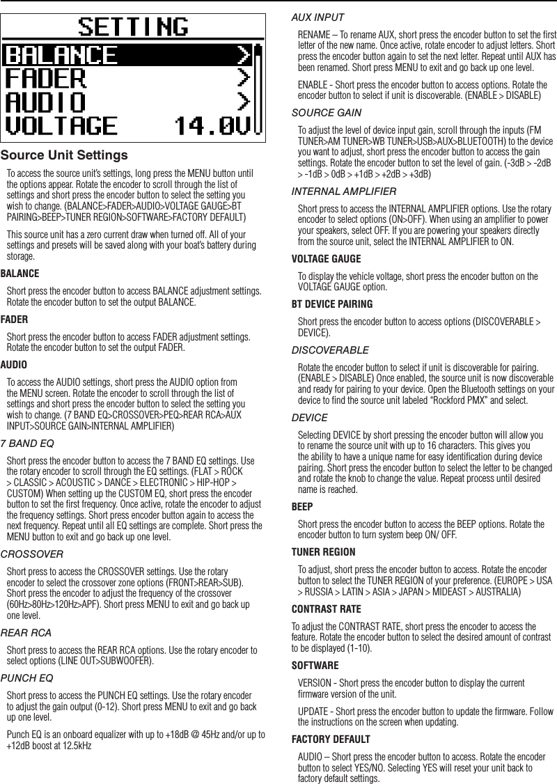 7SettingsSource Unit SettingsTo access the source unit’s settings, long press the MENU button until the options appear. Rotate the encoder to scroll through the list of settings and short press the encoder button to select the setting you wish to change. (BALANCE&gt;FADER&gt;AUDIO&gt;VOLTAGE GAUGE&gt;BT PAIRING&gt;BEEP&gt;TUNER REGION&gt;SOFTWARE&gt;FACTORY DEFAULT)This source unit has a zero current draw when turned off. All of your settings and presets will be saved along with your boat’s battery during storage.BALANCEShort press the encoder button to access BALANCE adjustment settings. Rotate the encoder button to set the output BALANCE.FADERShort press the encoder button to access FADER adjustment settings. Rotate the encoder button to set the output FADER.AUDIOTo access the AUDIO settings, short press the AUDIO option from the MENU screen. Rotate the encoder to scroll through the list of settings and short press the encoder button to select the setting you wish to change. (7 BAND EQ&gt;CROSSOVER&gt;PEQ&gt;REAR RCA&gt;AUX INPUT&gt;SOURCE GAIN&gt;INTERNAL AMPLIFIER)7 BAND EQShort press the encoder button to access the 7 BAND EQ settings. Use the rotary encoder to scroll through the EQ settings. (FLAT &gt; ROCK &gt; CLASSIC &gt; ACOUSTIC &gt; DANCE &gt; ELECTRONIC &gt; HIP-HOP &gt; CUSTOM) When setting up the CUSTOM EQ, short press the encoder button to set the ﬁrst frequency. Once active, rotate the encoder to adjust the frequency settings. Short press encoder button again to access the next frequency. Repeat until all EQ settings are complete. Short press the MENU button to exit and go back up one level.CROSSOVERShort press to access the CROSSOVER settings. Use the rotary encoder to select the crossover zone options (FRONT&gt;REAR&gt;SUB). Short press the encoder to adjust the frequency of the crossover (60Hz&gt;80Hz&gt;120Hz&gt;APF). Short press MENU to exit and go back up one level.REAR RCAShort press to access the REAR RCA options. Use the rotary encoder to select options (LINE OUT&gt;SUBWOOFER).PUNCH EQShort press to access the PUNCH EQ settings. Use the rotary encoder to adjust the gain output (0-12). Short press MENU to exit and go back up one level.Punch EQ is an onboard equalizer with up to +18dB @ 45Hz and/or up to +12dB boost at 12.5kHzAUX INPUTRENAME – To rename AUX, short press the encoder button to set the ﬁrst letter of the new name. Once active, rotate encoder to adjust letters. Short press the encoder button again to set the next letter. Repeat until AUX has been renamed. Short press MENU to exit and go back up one level.ENABLE - Short press the encoder button to access options. Rotate the encoder button to select if unit is discoverable. (ENABLE &gt; DISABLE)SOURCE GAINTo adjust the level of device input gain, scroll through the inputs (FM TUNER&gt;AM TUNER&gt;WB TUNER&gt;USB&gt;AUX&gt;BLUETOOTH) to the device you want to adjust, short press the encoder button to access the gain settings. Rotate the encoder button to set the level of gain. (-3dB &gt; -2dB &gt; -1dB &gt; 0dB &gt; +1dB &gt; +2dB &gt; +3dB) INTERNAL AMPLIFIERShort press to access the INTERNAL AMPLIFIER options. Use the rotary encoder to select options (ON&gt;OFF). When using an ampliﬁer to power your speakers, select OFF. If you are powering your speakers directly from the source unit, select the INTERNAL AMPLIFIER to ON.VOLTAGE GAUGETo display the vehicle voltage, short press the encoder button on the VOLTAGE GAUGE option. BT DEVICE PAIRINGShort press the encoder button to access options (DISCOVERABLE &gt; DEVICE).DISCOVERABLERotate the encoder button to select if unit is discoverable for pairing. (ENABLE &gt; DISABLE) Once enabled, the source unit is now discoverable and ready for pairing to your device. Open the Bluetooth settings on your device to ﬁnd the source unit labeled “Rockford PMX” and select.DEVICESelecting DEVICE by short pressing the encoder button will allow you to rename the source unit with up to 16 characters. This gives you the ability to have a unique name for easy identiﬁcation during device pairing. Short press the encoder button to select the letter to be changed and rotate the knob to change the value. Repeat process until desired name is reached.BEEPShort press the encoder button to access the BEEP options. Rotate the encoder button to turn system beep ON/ OFF.TUNER REGIONTo adjust, short press the encoder button to access. Rotate the encoder button to select the TUNER REGION of your preference. (EUROPE &gt; USA &gt; RUSSIA &gt; LATIN &gt; ASIA &gt; JAPAN &gt; MIDEAST &gt; AUSTRALIA)CONTRAST RATETo adjust the CONTRAST RATE, short press the encoder to access the feature. Rotate the encoder button to select the desired amount of contrast to be displayed (1-10).SOFTWAREVERSION - Short press the encoder button to display the current ﬁrmware version of the unit.UPDATE - Short press the encoder button to update the ﬁrmware. Follow the instructions on the screen when updating.FACTORY DEFAULTAUDIO – Short press the encoder button to access. Rotate the encoder button to select YES/NO. Selecting YES will reset your unit back to factory default settings.