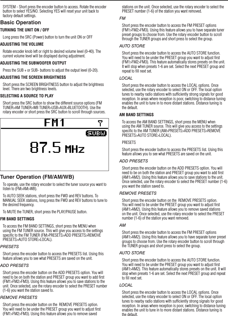 8SettingsSYSTEM - Short press the encoder button to access. Rotate the encoder button to select YES/NO. Selecting YES will reset your unit back to factory default settings.Basic OperationTURNING THE UNIT ON / OFFLong press the SRC (Power) button to turn the unit ON or OFFADJUSTING THE VOLUMERotate encoder knob left or right to desired volume level (0-40). The current volume level will be displayed during adjustment.ADJUSTING THE SUBWOOFER OUTPUTPress the SUB + or SUB- buttons to adjust the output level (0-20).ADJUSTING THE SCREEN BRIGHTNESSShort press the SCREEN BRIGHTNESS button to adjust the brightness level. There are two brightness levels.SELECTING A SOURCE TO PLAYShort press the SRC button to show the different source options (FM TUNER&gt;AM TUNER&gt;WB TUNER&gt;USB&gt;AUX&gt;BLUETOOTH). Use the rotary encoder or short press the SRC button to scroll through sources.Tuner Operation (FM/AM/WB)To operate, use the rotary encoder to select the tuner source you want to listen to (FM&gt;AM&gt;WB).To AUTO SEEK stations, short press the FWD and REV buttons. To MANUAL SEEK stations, long press the FWD and REV buttons to tune to the desired frequency.To MUTE the TUNER, short press the PLAY/PAUSE button. FM BAND SETTINGSTo access the FM BAND SETTINGS, short press the MENU when using the FM TUNER source. This will give you access to the settings speciﬁc to the FM TUNER (FM&gt;PRESETS&gt;ADD PRESETS&gt;REMOVE PRESETS&gt;AUTO STORE&gt;LOCAL).PRESETSShort press the encoder button to access the PRESETS list. Using this feature allows you to see what PRESETS are saved on the unit.ADD PRESETSShort press the encoder button on the ADD PRESETS option. You will need to be on both the station and PRESET group you want to add ﬁrst (FM1&gt;FM2&gt;FM3). Using this feature allows you to save stations to the unit. Once selected, use the rotary encoder to select the PRESET number (1-6) you want the station saved to.REMOVE PRESETSShort press the encoder button on the  REMOVE PRESETS option. You will need to be under the PRESET group you want to adjust ﬁrst (FM1&gt;FM2&gt;FM3). Using this feature allows you to remove saved stations on the unit. Once selected, use the rotary encoder to select the PRESET number (1-6) of the station you want removed.FMShort press the encoder button to access the FM PRESET options (FM1&gt;FM2&gt;FM3). Using this feature allows you to have separate tuner preset groups to choose from. Use the rotary encoder button to scroll through the TUNER groups and short press to select the group.AUTO STOREShort press the encoder button to access the AUTO STORE function. You will need to be under the PRESET group you want to adjust ﬁrst (FM1&gt;FM2&gt;FM3). This feature automatically stores presets on the unit. It will stop when presets 1-6 are set. Select the next PRESET group and repeat to ﬁll next set.LOCALShort press the encoder button to access the LOCAL options. Once selected, use the rotary encoder to select ON or OFF. The local option tunes to nearby radio stations with sufﬁciently strong signals for good reception. In areas where reception is poor, switching to distance tuning enables the unit to tune in to more distant stations. Distance tuning is the default.AM BAND SETTINGSTo access the AM BAND SETTINGS, short press the MENU when using the AM TUNER source. This will give you access to the settings speciﬁc to the AM TUNER (AM&gt;PRESETS&gt;ADD PRESETS&gt;REMOVE PRESETS&gt;AUTO STORE&gt;LOCAL).PRESETSShort press the encoder button to access the PRESETS list. Using this feature allows you to see what PRESETS are saved on the unit.ADD PRESETSShort press the encoder button on the ADD PRESETS option. You will need to be on both the station and PRESET group you want to add ﬁrst (AM1&gt;AM2). Using this feature allows you to save stations to the unit. Once selected, use the rotary encoder to select the PRESET number (1-6) you want the station saved to.REMOVE PRESETSShort press the encoder button on the  REMOVE PRESETS option. You will need to be under the PRESET group you want to adjust ﬁrst (AM1&gt;AM2). Using this feature allows you to remove saved stations on the unit. Once selected, use the rotary encoder to select the PRESET number (1-6) of the station you want removed.AMShort press the encoder button to access the FM PRESET options (AM1&gt;AM2). Using this feature allows you to have separate tuner preset groups to choose from. Use the rotary encoder button to scroll through the TUNER groups and short press to select the group.AUTO STOREShort press the encoder button to access the AUTO STORE function. You will need to be under the PRESET group you want to adjust ﬁrst (AM1&gt;AM2). This feature automatically stores presets on the unit. It will stop when presets 1-6 are set. Select the next PRESET group and repeat to ﬁll next set.LOCALShort press the encoder button to access the LOCAL options. Once selected, use the rotary encoder to select ON or OFF. The local option tunes to nearby radio stations with sufﬁciently strong signals for good reception. In areas where reception is poor, switching to distance tuning enables the unit to tune in to more distant stations. Distance tuning is the default.
