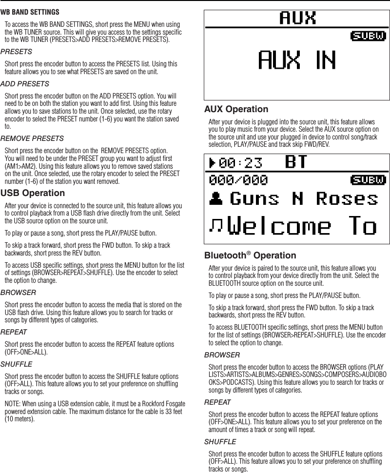 9WB BAND SETTINGSTo access the WB BAND SETTINGS, short press the MENU when using the WB TUNER source. This will give you access to the settings speciﬁc to the WB TUNER (PRESETS&gt;ADD PRESETS&gt;REMOVE PRESETS).PRESETSShort press the encoder button to access the PRESETS list. Using this feature allows you to see what PRESETS are saved on the unit.ADD PRESETSShort press the encoder button on the ADD PRESETS option. You will need to be on both the station you want to add ﬁrst. Using this feature allows you to save stations to the unit. Once selected, use the rotary encoder to select the PRESET number (1-6) you want the station saved to.REMOVE PRESETSShort press the encoder button on the  REMOVE PRESETS option. You will need to be under the PRESET group you want to adjust ﬁrst (AM1&gt;AM2). Using this feature allows you to remove saved stations on the unit. Once selected, use the rotary encoder to select the PRESET number (1-6) of the station you want removed.USB OperationAfter your device is connected to the source unit, this feature allows you to control playback from a USB ﬂash drive directly from the unit. Select the USB source option on the source unit. To play or pause a song, short press the PLAY/PAUSE button.To skip a track forward, short press the FWD button. To skip a track backwards, short press the REV button.To access USB speciﬁc settings, short press the MENU button for the list of settings (BROWSER&gt;REPEAT&gt;SHUFFLE). Use the encoder to select the option to change.BROWSERShort press the encoder button to access the media that is stored on the USB ﬂash drive. Using this feature allows you to search for tracks or songs by different types of categories.REPEATShort press the encoder button to access the REPEAT feature options (OFF&gt;ONE&gt;ALL).SHUFFLEShort press the encoder button to access the SHUFFLE feature options (OFF&gt;ALL). This feature allows you to set your preference on shufﬂing tracks or songs.NOTE: When using a USB extension cable, it must be a Rockford Fosgate powered extension cable. The maximum distance for the cable is 33 feet (10 meters).AUX OperationAfter your device is plugged into the source unit, this feature allows you to play music from your device. Select the AUX source option on the source unit and use your plugged in device to control song/track selection, PLAY/PAUSE and track skip FWD/REV.Bluetooth® OperationAfter your device is paired to the source unit, this feature allows you to control playback from your device directly from the unit. Select the BLUETOOTH source option on the source unit.To play or pause a song, short press the PLAY/PAUSE button.To skip a track forward, short press the FWD button. To skip a track backwards, short press the REV button.To access BLUETOOTH speciﬁc settings, short press the MENU button for the list of settings (BROWSER&gt;REPEAT&gt;SHUFFLE). Use the encoder to select the option to change.BROWSERShort press the encoder button to access the BROWSER options (PLAYLISTS&gt;ARTISTS&gt;ALBUMS&gt;GENRES&gt;SONGS&gt;COMPOSERS&gt;AUDIOBOOKS&gt;PODCASTS). Using this feature allows you to search for tracks or songs by different types of categories.REPEATShort press the encoder button to access the REPEAT feature options (OFF&gt;ONE&gt;ALL). This feature allows you to set your preference on the amount of times a track or song will repeat.SHUFFLEShort press the encoder button to access the SHUFFLE feature options (OFF&gt;ALL). This feature allows you to set your preference on shufﬂing tracks or songs.Operation