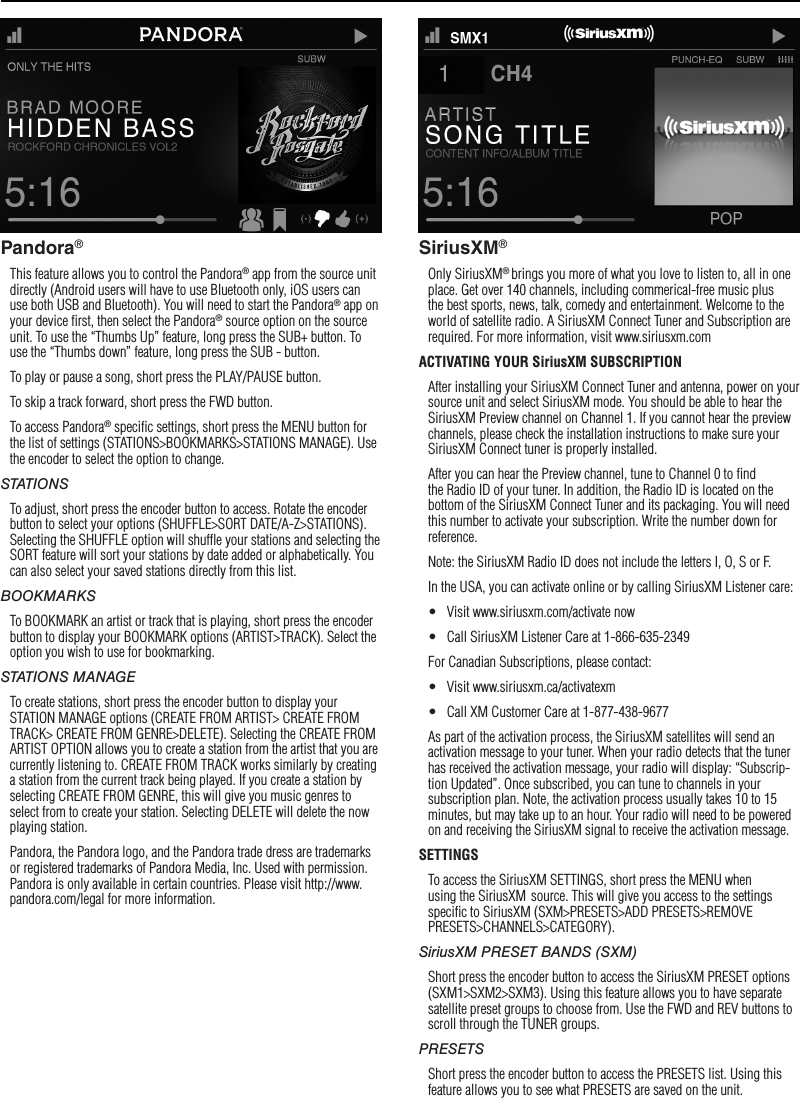 10OperationPandora®This feature allows you to control the Pandora® app from the source unit directly (Android users will have to use Bluetooth only, iOS users can use both USB and Bluetooth). You will need to start the Pandora® app on your device ﬁrst, then select the Pandora® source option on the source unit. To use the “Thumbs Up” feature, long press the SUB+ button. To use the “Thumbs down” feature, long press the SUB - button. To play or pause a song, short press the PLAY/PAUSE button.To skip a track forward, short press the FWD button. To access Pandora® speciﬁc settings, short press the MENU button for the list of settings (STATIONS&gt;BOOKMARKS&gt;STATIONS MANAGE). Use the encoder to select the option to change.STATIONSTo adjust, short press the encoder button to access. Rotate the encoder button to select your options (SHUFFLE&gt;SORT DATE/A-Z&gt;STATIONS). Selecting the SHUFFLE option will shufﬂe your stations and selecting the SORT feature will sort your stations by date added or alphabetically. You can also select your saved stations directly from this list.BOOKMARKSTo BOOKMARK an artist or track that is playing, short press the encoder button to display your BOOKMARK options (ARTIST&gt;TRACK). Select the option you wish to use for bookmarking.STATIONS MANAGETo create stations, short press the encoder button to display your STATION MANAGE options (CREATE FROM ARTIST&gt; CREATE FROM TRACK&gt; CREATE FROM GENRE&gt;DELETE). Selecting the CREATE FROM ARTIST OPTION allows you to create a station from the artist that you are currently listening to. CREATE FROM TRACK works similarly by creating a station from the current track being played. If you create a station by selecting CREATE FROM GENRE, this will give you music genres to select from to create your station. Selecting DELETE will delete the now playing station.Pandora, the Pandora logo, and the Pandora trade dress are trademarks or registered trademarks of Pandora Media, Inc. Used with permission. Pandora is only available in certain countries. Please visit http://www.pandora.com/legal for more information.SiriusXM®Only SiriusXM® brings you more of what you love to listen to, all in one place. Get over 140 channels, including commerical-free music plus the best sports, news, talk, comedy and entertainment. Welcome to the world of satellite radio. A SiriusXM Connect Tuner and Subscription are required. For more information, visit www.siriusxm.comACTIVATING YOUR SiriusXM SUBSCRIPTIONAfter installing your SiriusXM Connect Tuner and antenna, power on your source unit and select SiriusXM mode. You should be able to hear the SiriusXM Preview channel on Channel 1. If you cannot hear the preview channels, please check the installation instructions to make sure your SiriusXM Connect tuner is properly installed.After you can hear the Preview channel, tune to Channel 0 to ﬁnd the Radio ID of your tuner. In addition, the Radio ID is located on the bottom of the SiriusXM Connect Tuner and its packaging. You will need this number to activate your subscription. Write the number down for reference.Note: the SiriusXM Radio ID does not include the letters I, O, S or F.In the USA, you can activate online or by calling SiriusXM Listener care:•  Visit www.siriusxm.com/activate now•  Call SiriusXM Listener Care at 1-866-635-2349For Canadian Subscriptions, please contact:•  Visit www.siriusxm.ca/activatexm•  Call XM Customer Care at 1-877-438-9677As part of the activation process, the SiriusXM satellites will send an activation message to your tuner. When your radio detects that the tuner has received the activation message, your radio will display: “Subscrip-tion Updated”. Once subscribed, you can tune to channels in your subscription plan. Note, the activation process usually takes 10 to 15 minutes, but may take up to an hour. Your radio will need to be powered on and receiving the SiriusXM signal to receive the activation message.SETTINGSTo access the SiriusXM SETTINGS, short press the MENU when using the SiriusXM  source. This will give you access to the settings speciﬁc to SiriusXM (SXM&gt;PRESETS&gt;ADD PRESETS&gt;REMOVE PRESETS&gt;CHANNELS&gt;CATEGORY).SiriusXM PRESET BANDS (SXM)Short press the encoder button to access the SiriusXM PRESET options (SXM1&gt;SXM2&gt;SXM3). Using this feature allows you to have separate satellite preset groups to choose from. Use the FWD and REV buttons to scroll through the TUNER groups.PRESETSShort press the encoder button to access the PRESETS list. Using this feature allows you to see what PRESETS are saved on the unit.