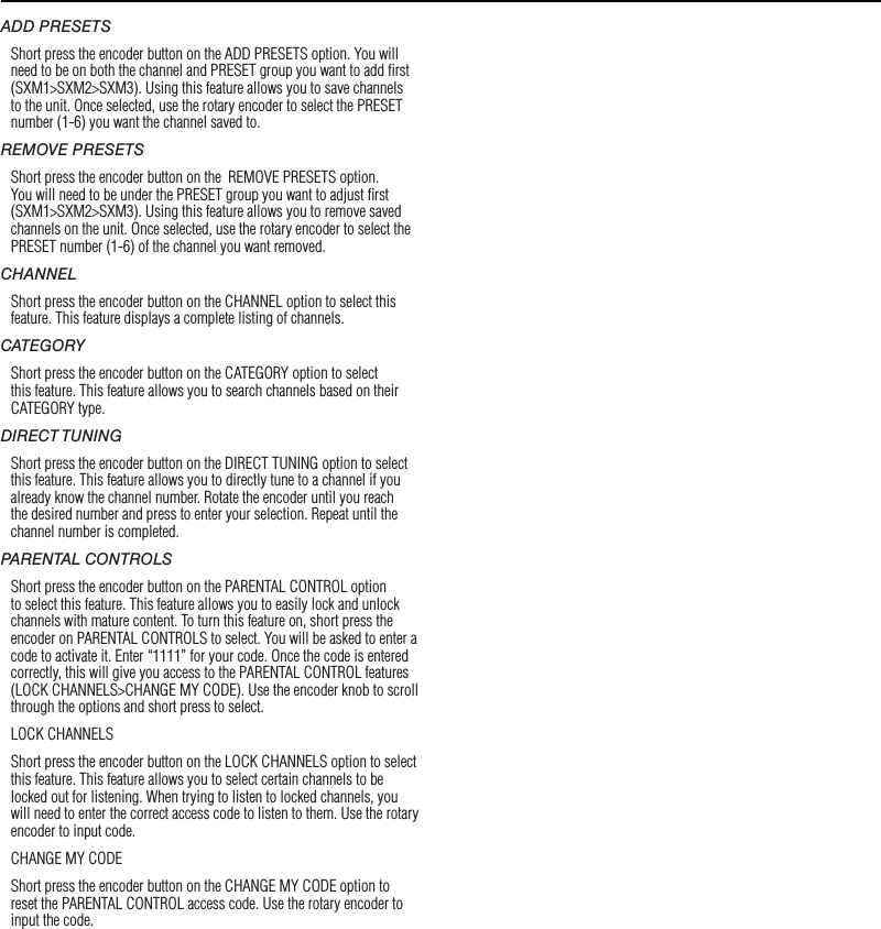 11OperationADD PRESETSShort press the encoder button on the ADD PRESETS option. You will need to be on both the channel and PRESET group you want to add ﬁrst (SXM1&gt;SXM2&gt;SXM3). Using this feature allows you to save channels to the unit. Once selected, use the rotary encoder to select the PRESET number (1-6) you want the channel saved to.REMOVE PRESETSShort press the encoder button on the  REMOVE PRESETS option. You will need to be under the PRESET group you want to adjust ﬁrst (SXM1&gt;SXM2&gt;SXM3). Using this feature allows you to remove saved channels on the unit. Once selected, use the rotary encoder to select the PRESET number (1-6) of the channel you want removed.CHANNELShort press the encoder button on the CHANNEL option to select this feature. This feature displays a complete listing of channels.CATEGORYShort press the encoder button on the CATEGORY option to select this feature. This feature allows you to search channels based on their CATEGORY type.DIRECT TUNINGShort press the encoder button on the DIRECT TUNING option to select this feature. This feature allows you to directly tune to a channel if you already know the channel number. Rotate the encoder until you reach the desired number and press to enter your selection. Repeat until the channel number is completed.PARENTAL CONTROLSShort press the encoder button on the PARENTAL CONTROL option to select this feature. This feature allows you to easily lock and unlock channels with mature content. To turn this feature on, short press the encoder on PARENTAL CONTROLS to select. You will be asked to enter a code to activate it. Enter “1111” for your code. Once the code is entered correctly, this will give you access to the PARENTAL CONTROL features (LOCK CHANNELS&gt;CHANGE MY CODE). Use the encoder knob to scroll through the options and short press to select.LOCK CHANNELSShort press the encoder button on the LOCK CHANNELS option to select this feature. This feature allows you to select certain channels to be locked out for listening. When trying to listen to locked channels, you will need to enter the correct access code to listen to them. Use the rotary encoder to input code.CHANGE MY CODE Short press the encoder button on the CHANGE MY CODE option to reset the PARENTAL CONTROL access code. Use the rotary encoder to input the code. 