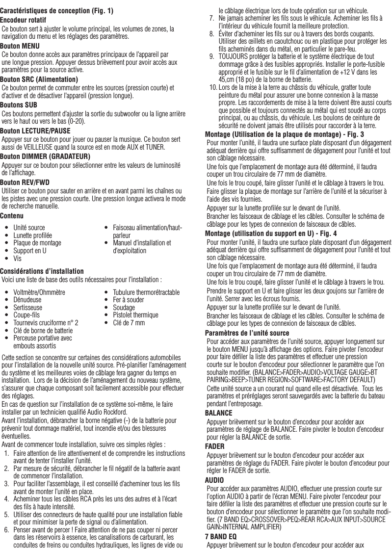 14FrançaisCaractéristiques de conception (Fig. 1)Encodeur rotatifCe bouton sert à ajuster le volume principal, les volumes de zones, la navigation du menu et les réglages des paramètres.Bouton MENUCe bouton donne accès aux paramètres principaux de l’appareil par une longue pression. Appuyer dessus brièvement pour avoir accès aux paramètres pour la source active.Bouton SRC (Alimentation)Ce bouton permet de commuter entre les sources (pression courte) et d’activer et de désactiver l’appareil (pression longue).Boutons SUBCes boutons permettent d’ajuster la sortie du subwoofer ou la ligne arrière vers le haut ou vers le bas (0-20).Bouton LECTURE/PAUSEAppuyer sur ce bouton pour jouer ou pauser la musique. Ce bouton sert aussi de VEILLEUSE quand la source est en mode AUX et TUNER.Bouton DIMMER (GRADATEUR)Appuyer sur ce bouton pour sélectionner entre les valeurs de luminosité de l’afﬁchage.Bouton REV/FWDUtiliser ce bouton pour sauter en arrière et en avant parmi les chaînes ou les pistes avec une pression courte. Une pression longue activera le mode de recherche manuelle.ContenuConsidérations d’installationVoici une liste de base des outils nécessaires pour l’installation :Cette section se concentre sur certaines des considérations automobiles pour l’installation de la nouvelle unité source. Pré-planiﬁer l’aménagement du système et les meilleures voies de câblage fera gagner du temps en installation.  Lors de la décision de l’aménagement du nouveau système, s’assurer que chaque composant soit facilement accessible pour effectuer des réglages.En cas de question sur l’installation de ce système soi-même, le faire installer par un technicien qualiﬁé Audio Rockford.Avant l’installation, débrancher la borne négative (-) de la batterie pour prévenir tout dommage matériel, tout incendie et/ou des blessures éventuelles.Avant de commencer toute installation, suivre ces simples règles :1.  Faire attention de lire attentivement et de comprendre les instructions avant de tenter l’installer l’unité.2.  Par mesure de sécurité, débrancher le ﬁl négatif de la batterie avant de commencer l’installation.3.  Pour faciliter l’assemblage, il est conseillé d’acheminer tous les ﬁls avant de monter l’unité en place.4.  Acheminer tous les câbles RCA près les uns des autres et à l’écart des ﬁls à haute intensité.5.  Utiliser des connecteurs de haute qualité pour une installation ﬁable et pour minimiser la perte de signal ou d’alimentation.6.  Penser avant de percer ! Faire attention de ne pas couper ni percer dans les réservoirs à essence, les canalisations de carburant, les conduites de freins ou conduites hydrauliques, les lignes de vide ou •  Unité source•  Lunette proﬁlée•  Plaque de montage•  Support en U•  Vis•  Faisceau alimentation/haut-parleur•  Manuel d’installation et d’exploitation•  Voltmètre/Ohmmètre•  Dénudeuse•  Sertisseuse•  Coupe-ﬁls•  Tournevis cruciforme n° 2•  Clé de borne de batterie•  Perceuse portative avec embouts assortis•  Tubulure thermorétractable•  Fer à souder•  Soudage•  Pistolet thermique•  Clé de 7 mmle câblage électrique lors de toute opération sur un véhicule.7.  Ne jamais acheminer les ﬁls sous le véhicule. Acheminer les ﬁls à l’intérieur du véhicule fournit la meilleure protection.8.  Éviter d’acheminer les ﬁls sur ou à travers des bords coupants. Utiliser des œillets en caoutchouc ou en plastique pour protéger les ﬁls acheminés dans du métal, en particulier le pare-feu.9.  TOUJOURS protéger la batterie et le système électrique de tout dommage grâce à des fusibles appropriés. Installer le porte-fusible approprié et le fusible sur le ﬁl d’alimentation de +12 V dans les 45,cm (18 po) de la borne de batterie.10. Lors de la mise à la terre au châssis du véhicule, gratter toute peinture du métal pour assurer une bonne connexion à la masse propre. Les raccordements de mise à la terre doivent être aussi courts que possible et toujours connectés au métal qui est soudé au corps principal, ou au châssis, du véhicule. Les boulons de ceinture de sécurité ne doivent jamais être utilisés pour raccorder à la terre.Montage (Utilisation de la plaque de montage) - Fig. 3Pour monter l’unité, il faudra une surface plate disposant d’un dégagement adéquat derrière qui offre sufﬁsamment de dégagement pour l’unité et tout son câblage nécessaire.Une fois que l’emplacement de montage aura été déterminé, il faudra couper un trou circulaire de 77 mm de diamètre.Une fois le trou coupé, faire glisser l’unité et le câblage à travers le trou.Faire glisser la plaque de montage sur l’arrière de l’unité et la sécuriser à l’aide des vis fournies.Appuyer sur la lunette proﬁlée sur le devant de l’unité.Brancher les faisceaux de câblage et les câbles. Consulter le schéma de câblage pour les types de connexion de faisceaux de câbles.Montage (utilisation du support en U) - Fig. 4Pour monter l’unité, il faudra une surface plate disposant d’un dégagement adéquat derrière qui offre sufﬁsamment de dégagement pour l’unité et tout son câblage nécessaire.Une fois que l’emplacement de montage aura été déterminé, il faudra couper un trou circulaire de 77 mm de diamètre.Une fois le trou coupé, faire glisser l’unité et le câblage à travers le trou.Prendre le support en U et faire glisser les deux goujons sur l’arrière de l’unité. Serrer avec les écrous fournis.Appuyer sur la lunette proﬁlée sur le devant de l’unité.Brancher les faisceaux de câblage et les câbles. Consulter le schéma de câblage pour les types de connexion de faisceaux de câbles.Paramètres de l’unité sourcePour accéder aux paramètres de l’unité source, appuyer longuement sur le bouton MENU jusqu’à afﬁchage des options. Faire pivoter l’encodeur pour faire déﬁler la liste des paramètres et effectuer une pression courte sur le bouton d’encodeur pour sélectionner le paramètre que l’on souhaite modiﬁer. (BALANCE&gt;FADER&gt;AUDIO&gt;VOLTAGE GAUGE&gt;BT PAIRING&gt;BEEP&gt;TUNER REGION&gt;SOFTWARE&gt;FACTORY DEFAULT)Cette unité source a un courant nul quand elle est désactivée.  Tous les paramètres et préréglages seront sauvegardés avec la batterie du bateau pendant l’entreposage.BALANCEAppuyer brièvement sur le bouton d’encodeur pour accéder aux paramètres de réglage de BALANCE. Faire pivoter le bouton d’encodeur pour régler la BALANCE de sortie.FADERAppuyer brièvement sur le bouton d’encodeur pour accéder aux paramètres de réglage du FADER. Faire pivoter le bouton d’encodeur pour régler le FADER de sortie.AUDIOPour accéder aux paramètres AUDIO, effectuer une pression courte sur l’option AUDIO à partir de l’écran MENU. Faire pivoter l’encodeur pour faire déﬁler la liste des paramètres et effectuer une pression courte sur le bouton d’encodeur pour sélectionner le paramètre que l’on souhaite modi-ﬁer. (7 BAND EQ&gt;CROSSOVER&gt;PEQ&gt;REAR RCA&gt;AUX INPUT&gt;SOURCE GAIN&gt;INTERNAL AMPLIFIER)7 BAND EQAppuyer brièvement sur le bouton d’encodeur pour accéder aux 