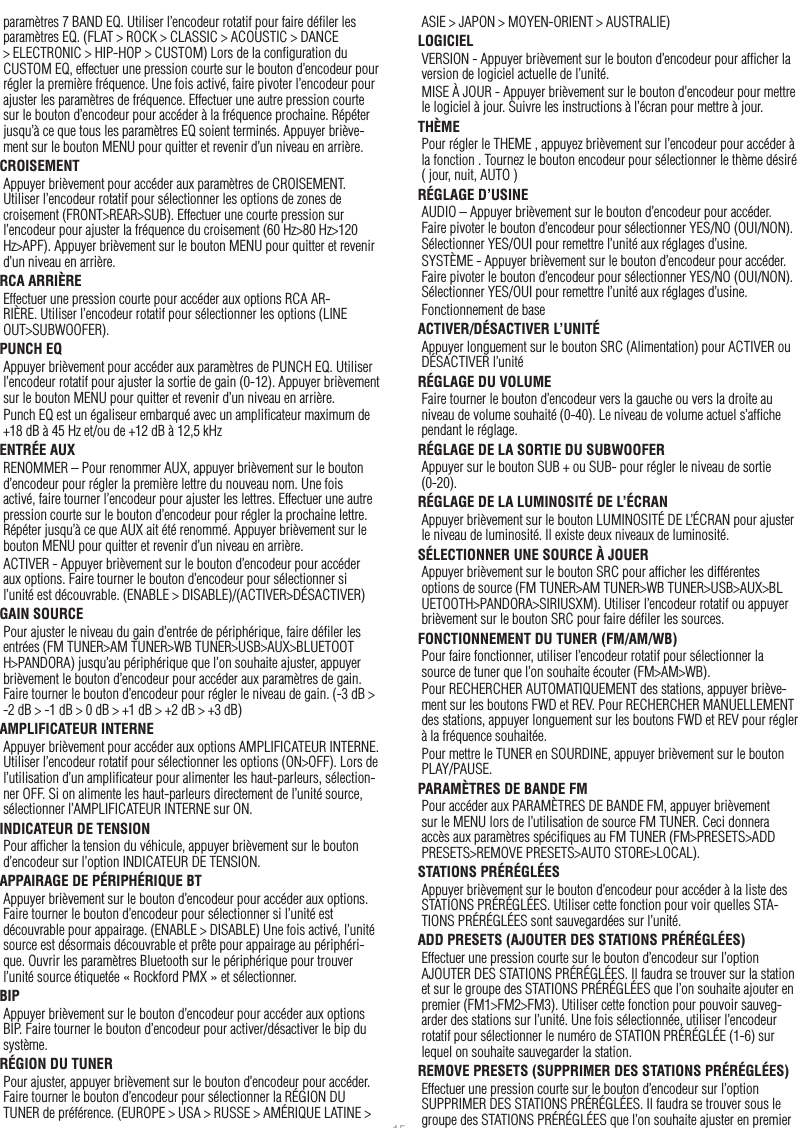 15Françaisparamètres 7 BAND EQ. Utiliser l’encodeur rotatif pour faire déﬁler les paramètres EQ. (FLAT &gt; ROCK &gt; CLASSIC &gt; ACOUSTIC &gt; DANCE &gt; ELECTRONIC &gt; HIP-HOP &gt; CUSTOM) Lors de la conﬁguration du CUSTOM EQ, effectuer une pression courte sur le bouton d’encodeur pour régler la première fréquence. Une fois activé, faire pivoter l’encodeur pour ajuster les paramètres de fréquence. Effectuer une autre pression courte sur le bouton d’encodeur pour accéder à la fréquence prochaine. Répéter jusqu’à ce que tous les paramètres EQ soient terminés. Appuyer briève-ment sur le bouton MENU pour quitter et revenir d’un niveau en arrière.CROISEMENTAppuyer brièvement pour accéder aux paramètres de CROISEMENT. Utiliser l’encodeur rotatif pour sélectionner les options de zones de croisement (FRONT&gt;REAR&gt;SUB). Effectuer une courte pression sur l’encodeur pour ajuster la fréquence du croisement (60 Hz&gt;80 Hz&gt;120 Hz&gt;APF). Appuyer brièvement sur le bouton MENU pour quitter et revenir d’un niveau en arrière.RCA ARRIÈREEffectuer une pression courte pour accéder aux options RCA AR-RIÈRE. Utiliser l’encodeur rotatif pour sélectionner les options (LINE OUT&gt;SUBWOOFER).PUNCH EQAppuyer brièvement pour accéder aux paramètres de PUNCH EQ. Utiliser l’encodeur rotatif pour ajuster la sortie de gain (0-12). Appuyer brièvement sur le bouton MENU pour quitter et revenir d’un niveau en arrière.Punch EQ est un égaliseur embarqué avec un ampliﬁcateur maximum de +18 dB à 45 Hz et/ou de +12 dB à 12,5 kHzENTRÉE AUXRENOMMER – Pour renommer AUX, appuyer brièvement sur le bouton d’encodeur pour régler la première lettre du nouveau nom. Une fois activé, faire tourner l’encodeur pour ajuster les lettres. Effectuer une autre pression courte sur le bouton d’encodeur pour régler la prochaine lettre. Répéter jusqu’à ce que AUX ait été renommé. Appuyer brièvement sur le bouton MENU pour quitter et revenir d’un niveau en arrière.ACTIVER - Appuyer brièvement sur le bouton d’encodeur pour accéder aux options. Faire tourner le bouton d’encodeur pour sélectionner si l’unité est découvrable. (ENABLE &gt; DISABLE)/(ACTIVER&gt;DÉSACTIVER)GAIN SOURCEPour ajuster le niveau du gain d’entrée de périphérique, faire déﬁler les entrées (FM TUNER&gt;AM TUNER&gt;WB TUNER&gt;USB&gt;AUX&gt;BLUETOOTH&gt;PANDORA) jusqu’au périphérique que l’on souhaite ajuster, appuyer brièvement le bouton d’encodeur pour accéder aux paramètres de gain. Faire tourner le bouton d’encodeur pour régler le niveau de gain. (-3 dB &gt; -2 dB &gt; -1 dB &gt; 0 dB &gt; +1 dB &gt; +2 dB &gt; +3 dB) AMPLIFICATEUR INTERNEAppuyer brièvement pour accéder aux options AMPLIFICATEUR INTERNE. Utiliser l’encodeur rotatif pour sélectionner les options (ON&gt;OFF). Lors de l’utilisation d’un ampliﬁcateur pour alimenter les haut-parleurs, sélection-ner OFF. Si on alimente les haut-parleurs directement de l’unité source, sélectionner l’AMPLIFICATEUR INTERNE sur ON.INDICATEUR DE TENSIONPour afﬁcher la tension du véhicule, appuyer brièvement sur le bouton d’encodeur sur l’option INDICATEUR DE TENSION. APPAIRAGE DE PÉRIPHÉRIQUE BTAppuyer brièvement sur le bouton d’encodeur pour accéder aux options. Faire tourner le bouton d’encodeur pour sélectionner si l’unité est découvrable pour appairage. (ENABLE &gt; DISABLE) Une fois activé, l’unité source est désormais découvrable et prête pour appairage au périphéri-que. Ouvrir les paramètres Bluetooth sur le périphérique pour trouver l’unité source étiquetée « Rockford PMX » et sélectionner.BIPAppuyer brièvement sur le bouton d’encodeur pour accéder aux options BIP. Faire tourner le bouton d’encodeur pour activer/désactiver le bip du système.RÉGION DU TUNERPour ajuster, appuyer brièvement sur le bouton d’encodeur pour accéder. Faire tourner le bouton d’encodeur pour sélectionner la RÉGION DU TUNER de préférence. (EUROPE &gt; USA &gt; RUSSE &gt; AMÉRIQUE LATINE &gt; ASIE &gt; JAPON &gt; MOYEN-ORIENT &gt; AUSTRALIE)LOGICIELVERSION - Appuyer brièvement sur le bouton d’encodeur pour afﬁcher la version de logiciel actuelle de l’unité.MISE À JOUR - Appuyer brièvement sur le bouton d’encodeur pour mettre le logiciel à jour. Suivre les instructions à l’écran pour mettre à jour.THÈMEPour régler le THEME , appuyez brièvement sur l’encodeur pour accéder à la fonction . Tournez le bouton encodeur pour sélectionner le thème désiré ( jour, nuit, AUTO )RÉGLAGE D’USINEAUDIO – Appuyer brièvement sur le bouton d’encodeur pour accéder. Faire pivoter le bouton d’encodeur pour sélectionner YES/NO (OUI/NON). Sélectionner YES/OUI pour remettre l’unité aux réglages d’usine.SYSTÈME - Appuyer brièvement sur le bouton d’encodeur pour accéder. Faire pivoter le bouton d’encodeur pour sélectionner YES/NO (OUI/NON). Sélectionner YES/OUI pour remettre l’unité aux réglages d’usine.Fonctionnement de baseACTIVER/DÉSACTIVER L’UNITÉAppuyer longuement sur le bouton SRC (Alimentation) pour ACTIVER ou DÉSACTIVER l’unitéRÉGLAGE DU VOLUMEFaire tourner le bouton d’encodeur vers la gauche ou vers la droite au niveau de volume souhaité (0-40). Le niveau de volume actuel s’afﬁche pendant le réglage.RÉGLAGE DE LA SORTIE DU SUBWOOFERAppuyer sur le bouton SUB + ou SUB- pour régler le niveau de sortie (0-20).RÉGLAGE DE LA LUMINOSITÉ DE L’ÉCRANAppuyer brièvement sur le bouton LUMINOSITÉ DE L’ÉCRAN pour ajuster le niveau de luminosité. Il existe deux niveaux de luminosité.SÉLECTIONNER UNE SOURCE À JOUERAppuyer brièvement sur le bouton SRC pour afﬁcher les différentes options de source (FM TUNER&gt;AM TUNER&gt;WB TUNER&gt;USB&gt;AUX&gt;BLUETOOTH&gt;PANDORA&gt;SIRIUSXM). Utiliser l’encodeur rotatif ou appuyer brièvement sur le bouton SRC pour faire déﬁler les sources.FONCTIONNEMENT DU TUNER (FM/AM/WB)Pour faire fonctionner, utiliser l’encodeur rotatif pour sélectionner la source de tuner que l’on souhaite écouter (FM&gt;AM&gt;WB).Pour RECHERCHER AUTOMATIQUEMENT des stations, appuyer briève-ment sur les boutons FWD et REV. Pour RECHERCHER MANUELLEMENT des stations, appuyer longuement sur les boutons FWD et REV pour régler à la fréquence souhaitée.Pour mettre le TUNER en SOURDINE, appuyer brièvement sur le bouton  PLAY/PAUSE. PARAMÈTRES DE BANDE FMPour accéder aux PARAMÈTRES DE BANDE FM, appuyer brièvement sur le MENU lors de l’utilisation de source FM TUNER. Ceci donnera accès aux paramètres spéciﬁques au FM TUNER (FM&gt;PRESETS&gt;ADD PRESETS&gt;REMOVE PRESETS&gt;AUTO STORE&gt;LOCAL).STATIONS PRÉRÉGLÉESAppuyer brièvement sur le bouton d’encodeur pour accéder à la liste des STATIONS PRÉRÉGLÉES. Utiliser cette fonction pour voir quelles STA-TIONS PRÉRÉGLÉES sont sauvegardées sur l’unité.ADD PRESETS (AJOUTER DES STATIONS PRÉRÉGLÉES)Effectuer une pression courte sur le bouton d’encodeur sur l’option AJOUTER DES STATIONS PRÉRÉGLÉES. Il faudra se trouver sur la station et sur le groupe des STATIONS PRÉRÉGLÉES que l’on souhaite ajouter en premier (FM1&gt;FM2&gt;FM3). Utiliser cette fonction pour pouvoir sauveg-arder des stations sur l’unité. Une fois sélectionnée, utiliser l’encodeur rotatif pour sélectionner le numéro de STATION PRÉRÉGLÉE (1-6) sur lequel on souhaite sauvegarder la station.REMOVE PRESETS (SUPPRIMER DES STATIONS PRÉRÉGLÉES)Effectuer une pression courte sur le bouton d’encodeur sur l’option SUPPRIMER DES STATIONS PRÉRÉGLÉES. Il faudra se trouver sous le groupe des STATIONS PRÉRÉGLÉES que l’on souhaite ajuster en premier 