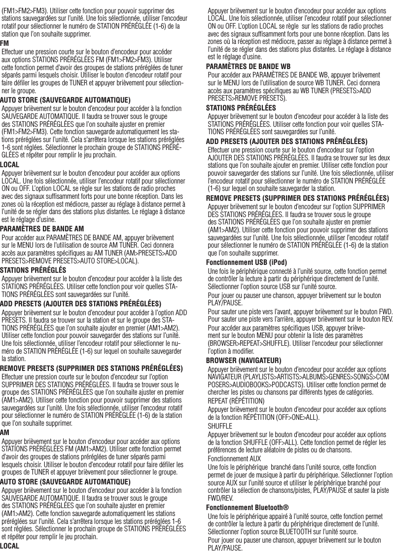 16(FM1&gt;FM2&gt;FM3). Utiliser cette fonction pour pouvoir supprimer des stations sauvegardées sur l’unité. Une fois sélectionnée, utiliser l’encodeur rotatif pour sélectionner le numéro de STATION PRÉRÉGLÉE (1-6) de la station que l’on souhaite supprimer.FMEffectuer une pression courte sur le bouton d’encodeur pour accéder aux options STATIONS PRÉRÉGLÉES FM (FM1&gt;FM2&gt;FM3). Utiliser cette fonction permet d’avoir des groupes de stations préréglées de tuner séparés parmi lesquels choisir. Utiliser le bouton d’encodeur rotatif pour faire déﬁler les groupes de TUNER et appuyer brièvement pour sélection-ner le groupe.AUTO STORE (SAUVEGARDE AUTOMATIQUE)Appuyer brièvement sur le bouton d’encodeur pour accéder à la fonction SAUVEGARDE AUTOMATIQUE. Il faudra se trouver sous le groupe des STATIONS PRÉRÉGLÉES que l’on souhaite ajuster en premier (FM1&gt;FM2&gt;FM3). Cette fonction sauvegarde automatiquement les sta-tions préréglées sur l’unité. Cela s’arrêtera lorsque les stations préréglées 1-6 sont réglées. Sélectionner le prochain groupe de STATIONS PRÉRÉ-GLÉES et répéter pour remplir le jeu prochain.LOCALAppuyer brièvement sur le bouton d’encodeur pour accéder aux options LOCAL. Une fois sélectionnée, utiliser l’encodeur rotatif pour sélectionner ON ou OFF. L’option LOCAL se règle sur les stations de radio proches avec des signaux sufﬁsamment forts pour une bonne réception. Dans les zones où la réception est médiocre, passer au réglage à distance permet à l’unité de se régler dans des stations plus distantes. Le réglage à distance est le réglage d’usine.PARAMÈTRES DE BANDE AMPour accéder aux PARAMÈTRES DE BANDE AM, appuyer brièvement sur le MENU lors de l’utilisation de source AM TUNER. Ceci donnera accès aux paramètres spéciﬁques au AM TUNER (AM&gt;PRESETS&gt;ADD PRESETS&gt;REMOVE PRESETS&gt;AUTO STORE&gt;LOCAL).STATIONS PRÉRÉGLÉSAppuyer brièvement sur le bouton d’encodeur pour accéder à la liste des STATIONS PRÉRÉGLÉES. Utiliser cette fonction pour voir quelles STA-TIONS PRÉRÉGLÉES sont sauvegardées sur l’unité.ADD PRESETS (AJOUTER DES STATIONS PRÉRÉGLÉES)Appuyer brièvement sur le bouton d’encodeur pour accéder à l’option ADD PRESETS. Il faudra se trouver sur la station et sur le groupe des STA-TIONS PRÉRÉGLÉES que l’on souhaite ajouter en premier (AM1&gt;AM2). Utiliser cette fonction pour pouvoir sauvegarder des stations sur l’unité. Une fois sélectionnée, utiliser l’encodeur rotatif pour sélectionner le nu-méro de STATION PRÉRÉGLÉE (1-6) sur lequel on souhaite sauvegarder la station.REMOVE PRESETS (SUPPRIMER DES STATIONS PRÉRÉGLÉES)Effectuer une pression courte sur le bouton d’encodeur sur l’option SUPPRIMER DES STATIONS PRÉRÉGLÉES. Il faudra se trouver sous le groupe des STATIONS PRÉRÉGLÉES que l’on souhaite ajuster en premier (AM1&gt;AM2). Utiliser cette fonction pour pouvoir supprimer des stations sauvegardées sur l’unité. Une fois sélectionnée, utiliser l’encodeur rotatif pour sélectionner le numéro de STATION PRÉRÉGLÉE (1-6) de la station que l’on souhaite supprimer.AMAppuyer brièvement sur le bouton d’encodeur pour accéder aux options STATIONS PRÉRÉGLÉES FM (AM1&gt;AM2). Utiliser cette fonction permet d’avoir des groupes de stations préréglées de tuner séparés parmi lesquels choisir. Utiliser le bouton d’encodeur rotatif pour faire déﬁler les groupes de TUNER et appuyer brièvement pour sélectionner le groupe.AUTO STORE (SAUVEGARDE AUTOMATIQUE)Appuyer brièvement sur le bouton d’encodeur pour accéder à la fonction SAUVEGARDE AUTOMATIQUE. Il faudra se trouver sous le groupe des STATIONS PRÉRÉGLÉES que l’on souhaite ajuster en premier (AM1&gt;AM2). Cette fonction sauvegarde automatiquement les stations préréglées sur l’unité. Cela s’arrêtera lorsque les stations préréglées 1-6 sont réglées. Sélectionner le prochain groupe de STATIONS PRÉRÉGLÉES et répéter pour remplir le jeu prochain.LOCALAppuyer brièvement sur le bouton d’encodeur pour accéder aux options LOCAL. Une fois sélectionnée, utiliser l’encodeur rotatif pour sélectionner ON ou OFF. L’option LOCAL se règle  sur les stations de radio proches avec des signaux sufﬁsamment forts pour une bonne réception. Dans les zones où la réception est médiocre, passer au réglage à distance permet à l’unité de se régler dans des stations plus distantes. Le réglage à distance est le réglage d’usine.PARAMÈTRES DE BANDE WBPour accéder aux PARAMÈTRES DE BANDE WB, appuyer brièvement sur le MENU lors de l’utilisation de source WB TUNER. Ceci donnera accès aux paramètres spéciﬁques au WB TUNER (PRESETS&gt;ADD PRESETS&gt;REMOVE PRESETS).STATIONS PRÉRÉGLÉESAppuyer brièvement sur le bouton d’encodeur pour accéder à la liste des STATIONS PRÉRÉGLÉES. Utiliser cette fonction pour voir quelles STA-TIONS PRÉRÉGLÉES sont sauvegardées sur l’unité.ADD PRESETS (AJOUTER DES STATIONS PRÉRÉGLÉES)Effectuer une pression courte sur le bouton d’encodeur sur l’option AJOUTER DES STATIONS PRÉRÉGLÉES. Il faudra se trouver sur les deux stations que l’on souhaite ajouter en premier. Utiliser cette fonction pour pouvoir sauvegarder des stations sur l’unité. Une fois sélectionnée, utiliser l’encodeur rotatif pour sélectionner le numéro de STATION PRÉRÉGLÉE (1-6) sur lequel on souhaite sauvegarder la station.REMOVE PRESETS (SUPPRIMER DES STATIONS PRÉRÉGLÉES)Appuyer brièvement sur le bouton d’encodeur sur l’option SUPPRIMER DES STATIONS PRÉRÉGLÉES. Il faudra se trouver sous le groupe des STATIONS PRÉRÉGLÉES que l’on souhaite ajuster en premier (AM1&gt;AM2). Utiliser cette fonction pour pouvoir supprimer des stations sauvegardées sur l’unité. Une fois sélectionnée, utiliser l’encodeur rotatif pour sélectionner le numéro de STATION PRÉRÉGLÉE (1-6) de la station que l’on souhaite supprimer.Fonctionnement USB (iPod)Une fois le périphérique connecté à l’unité source, cette fonction permet de contrôler la lecture à partir du périphérique directement de l’unité. Sélectionner l’option source USB sur l’unité source. Pour jouer ou pauser une chanson, appuyer brièvement sur le bouton  PLAY/PAUSE.Pour sauter une piste vers l’avant, appuyer brièvement sur le bouton FWD. Pour sauter une piste vers l’arrière, appuyer brièvement sur le bouton REV.Pour accéder aux paramètres spéciﬁques USB, appuyer briève-ment sur le bouton MENU pour obtenir la liste des paramètres (BROWSER&gt;REPEAT&gt;SHUFFLE). Utiliser l’encodeur pour sélectionner l’option à modiﬁer.BROWSER (NAVIGATEUR)Appuyer brièvement sur le bouton d’encodeur pour accéder aux options NAVIGATEUR (PLAYLISTS&gt;ARTISTS&gt;ALBUMS&gt;GENRES&gt;SONGS&gt;COMPOSERS&gt;AUDIOBOOKS&gt;PODCASTS). Utiliser cette fonction permet de chercher les pistes ou chansons par différents types de catégories.REPEAT (RÉPÉTITION)Appuyer brièvement sur le bouton d’encodeur pour accéder aux options de la fonction RÉPÉTITION (OFF&gt;ONE&gt;ALL).SHUFFLEAppuyer brièvement sur le bouton d’encodeur pour accéder aux options de la fonction SHUFFLE (OFF&gt;ALL). Cette fonction permet de régler les préférences de lecture aléatoire de pistes ou de chansons.Fonctionnement AUXUne fois le périphérique  branché dans l’unité source, cette fonction permet de jouer de musique à partir du périphérique. Sélectionner l’option source AUX sur l’unité source et utiliser le périphérique branché pour contrôler la sélection de chansons/pistes, PLAY/PAUSE et sauter la piste FWD/REV.Fonctionnement Bluetooth® Une fois le périphérique appairé à l’unité source, cette fonction permet de contrôler la lecture à partir du périphérique directement de l’unité. Sélectionner l’option source BLUETOOTH sur l’unité source.Pour jouer ou pauser une chanson, appuyer brièvement sur le bouton  PLAY/PAUSE.Français