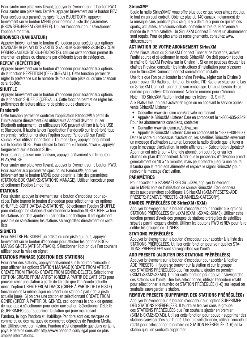 17Pour sauter une piste vers l’avant, appuyer brièvement sur le bouton FWD. Pour sauter une piste vers l’arrière, appuyer brièvement sur le bouton REV.Pour accéder aux paramètres spéciﬁques BLUETOOTH, appuyer brièvement sur le bouton MENU pour obtenir la liste des paramètres (BROWSER&gt;REPEAT&gt;SHUFFLE). Utiliser l’encodeur pour sélectionner l’option à modiﬁer.BROWSER (NAVIGATEUR)Appuyer brièvement sur le bouton d’encodeur pour accéder aux options NAVIGATEUR (PLAYLISTS&gt;ARTISTS&gt;ALBUMS&gt;GENRES&gt;SONGS&gt;COMPOSERS&gt;AUDIOBOOKS&gt;PODCASTS). Utiliser cette fonction permet de chercher les pistes ou chansons par différents types de catégories.REPEAT (RÉPÉTITION)Appuyer brièvement sur le bouton d’encodeur pour accéder aux options de la fonction RÉPÉTITION (OFF&gt;ONE&gt;ALL). Cette fonction permet de régler la préférence sur le nombre de fois qu’une piste ou qu’une chanson sera répétée.SHUFFLEAppuyer brièvement sur le bouton d’encodeur pour accéder aux options de la fonction SHUFFLE (OFF&gt;ALL). Cette fonction permet de régler les préférences de lecture aléatoire de pistes ou de chansons.Pandora®Cette fonction permet de contrôler l’application Pandora® à partir de l’unité source directement (les utilisateurs Android devront utiliser Bluetooth uniquement, les utilisateurs iOS peuvent utiliser à la fois USB et Bluetooth). Il faudra lancer l’application Pandora® sur le périphérique en premier, sélectionner alors l’option source Pandora® sur l’unité source. Pour utiliser la fonction « Thumbs Up », appuyer longuement sur le bouton SUB+. Pour utiliser la fonction « Thumbs down », appuyer longuement sur le bouton SUB-. Pour jouer ou pauser une chanson, appuyer brièvement sur le bouton  PLAY/PAUSE.Pour sauter une piste vers l’avant, appuyer brièvement sur le bouton FWD. Pour accéder aux paramètres spéciﬁques Pandora®, appuyer brièvement sur le bouton MENU pour obtenir la liste des paramètres (STATION&gt;BOOKMARKS&gt;STATIONS MANAGE). Utiliser l’encodeur pour sélectionner l’option à modiﬁer.STATIONSPour ajuster, appuyer brièvement sur le bouton d’encodeur pour ac-céder. Faire tourner le bouton d’encodeur pour sélectionner les options (SHUFFLE&gt;SORT DATE/A-Z&gt;STATIONS). Sélectionner l’option SHUFFLE pour mélanger les stations et sélectionner la fonction SORT/TRIER va trier les stations par date ajoutée ou par ordre alphabétique. Il est également possible de sélectionner les stations sauvegardées directement de cette liste.SIGNETSPour METTRE EN SIGNET un artiste ou une piste qui joue, appuyer brièvement sur le bouton d’encodeur pour afﬁcher les options BOOK-MARK/SIGNETS (ARTIST&gt;TRACK). Sélectionner l’option que l’on souhaite utiliser pour la mise en signet.STATIONS MANAGE (GESTION DES STATIONS)Pour créer des stations, appuyer brièvement sur le bouton d’encodeur pour afﬁcher les options STATION MANAGE (CREATE FROM ARTIST&gt; CREATE FROM TRACK&gt; CREATE FROM GENRE&gt;DELETE). Sélectionner l’OPTION CREATE FROM ARTIST (CRÉER À PARTIR DE L’ARTISTE) pour pouvoir créer une station à partir de l’artiste que l’on écoute actuelle-ment. L’option CREATE FROM TRACK (CRÉER À PARTIR DE LA PISTE) fonctionne de la même façon en créant une station à partir de la piste actuelle jouée. Si on crée une station en sélectionnant CREATE FROM GENRE (CRÉER À PARTIR DU GENRE), ceci donnera le choix de genres de musique à sélectionner pour créer une station. Sélectionner DELETE (SUPPRIMER) pour supprimer la station qui joue maintenant.Pandora, le logo Pandora et l’habillage Pandora sont des marques de commerce ou des marques de commerce déposées de Pandora Media, Inc. Utilisés avec permission. Pandora n’est disponible que dans certains pays. Prière de consulter http://www.pandora.com/legal pour de plus amples informations.SiriusXM®Seule la radio SiriusXM® vous offre plus que ce que vous aimez écouter, le tout en un seul endroit. Obtenez plus de 140 canaux, notamment de la musique sans publicité plus ce qu’il y a de mieux pour ce qui est des sports, actualités, émissions-débats, comédie et loisirs. Bienvenue au monde de la radio satellite. Un SiriusXM Connect Tuner et un abonnement sont requis. Pour de plus amples renseignements, consultez www.siriusxm.comACTIVATION DE VOTRE ABONNEMENT SiriusXMAprès l’installation du SiriusXM Connect Tuner et de l’antenne, activer l’unité source et sélectionner le mode SiriusXM. On doit pouvoir écouter la chaîne SiriusXM Preview sur la Chaîne 1. Si on ne peut pas écouter les chaînes Preview, consulter les instructions d’installation pour s’assurer que le SiriusXM Connect tuner est correctement installé.Une fois que l’on peut écouter la chaîne Preview, régler sur la Chaîne 0 pour trouver l’ID Radio sur le tuner. En outre, l’ID Radio se situe sur le bas du SiriusXM Connect Tuner et de son emballage. On aura besoin de ce numéro pour activer l’abonnement. Noter le numéro pour référence.Note : l’ID SiriusXM Radio n’inclut pas les lettres I, O, S ni F.Aux États-Unis, on peut activer en ligne ou en appelant le service après-vente SiriusXM Listener :•  Consulter www.siriusxm.com/activate maintenant•  Appeler le SiriusXM Listener Care en composant le 1-866-635-2349Pour les abonnements canadiens, contacter :•  Consulter www.siriusxm.ca/activatexm•  Appeler le SiriusXM Listener Care en composant le 1-877-438-9677Dans le cadre du processus d’activation, les satellites SiriusXM enverront un message d’activation au tuner. Lorsque la radio détecte que le tuner a reçu le message d’activation, la radio afﬁchera : « Subscription Updated/Abonnement mis à jour » Une fois abonné, on peut régler sur les chaînes du plan d’abonnement. Noter que le processus d’activation prend généralement de 10 à 15 minutes, mais peut prendre jusqu’à une heure. Il faudra que la radio soit alimentée et reçoive le signal SiriusXM pour recevoir le message d’activation.PARAMÈTRESPour accéder aux PARAMÈTRES SiriusXM, appuyer brièvement sur le MENU lors de l’utilisation de source SiriusXM. Ceci donnera accès aux paramètres spéciﬁques à SiriusXM (SXM&gt;PRESETS&gt;ADD PRESETS&gt;REMOVE PRESETS&gt;CHANNELS&gt;CATEGORY).BANDES PRÉRÉGLÉES DE SiriusXM (SXM)Appuyer brièvement sur le bouton d’encodeur pour accéder aux options STATIONS PRÉRÉGLÉES SiriusXM (SXM1&gt;SXM2&gt;SXM3). Utiliser cette fonction permet d’avoir des groupes de stations préréglées de satellites séparés parmi lesquels choisir. Utiliser les boutons FWD et REV pour faire déﬁler les groupes de TUNERS.STATIONS PRÉRÉGLÉESAppuyer brièvement sur le bouton d’encodeur pour accéder à la liste des STATIONS PRÉRÉGLÉES. Utiliser cette fonction pour voir quelles STA-TIONS PRÉRÉGLÉES sont sauvegardées sur l’unité.ADD PRESETS (AJOUTER DES STATIONS PRÉRÉGLÉES)Appuyer brièvement sur le bouton d’encodeur pour accéder à l’option ADD PRESETS. Il faudra se trouver sur la station et sur le groupe des STATIONS PRÉRÉGLÉES que l’on souhaite ajouter en premier (SXM1&gt;SXM2&gt;SXM3). Utiliser cette fonction pour pouvoir sauvegarder des stations sur l’unité. Une fois sélectionnée, utiliser l’encodeur rotatif pour sélectionner le numéro de STATION PRÉRÉGLÉE (1-6) sur lequel on souhaite sauvegarder la station.REMOVE PRESETS (SUPPRIMER DES STATIONS PRÉRÉGLÉES)Appuyer brièvement sur le bouton d’encodeur sur l’option SUPPRIMER DES STATIONS PRÉRÉGLÉES. Il faudra se trouver sous le groupe des STATIONS PRÉRÉGLÉES que l’on souhaite ajuster en premier  (SXM1&gt;SXM2&gt;SXM3). Utiliser cette fonction pour pouvoir supprimer des stations sauvegardées sur l’unité. Une fois sélectionnée, utiliser l’encodeur rotatif pour sélectionner le numéro de STATION PRÉRÉGLÉE (1-6) de la station que l’on souhaite supprimer.Français