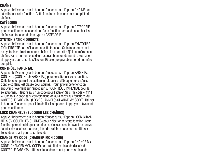 18CHAÎNEAppuyer brièvement sur le bouton d’encodeur sur l’option CHAÎNE pour sélectionner cette fonction. Cette fonction afﬁche une liste complète de chaînes.CATÉGORIEAppuyer brièvement sur le bouton d’encodeur sur l’option CATÉGORIE pour sélectionner cette fonction. Cette fonction permet de chercher les chaînes en fonction de leur type de CATÉGORIE.SYNTONISATION DIRECTEAppuyer brièvement sur le bouton d’encodeur sur l’option SYNTONISA-TION DIRECTE pour sélectionner cette fonction. Cette fonction permet de syntoniser directement une chaîne si on connaît déjà le numéro de la chaîne. Faire tourner l’encodeur jusqu’à obtention du numéro souhaité et appuyer pour saisir la sélection. Répéter jusqu’à obtention du numéro complet.CONTRÔLE PARENTALAppuyer brièvement sur le bouton d’encodeur sur l’option PARENTAL CONTROL (CONTRÔLE PARENTAL) pour sélectionner cette fonction. Cette fonction permet de facilement bloquer et débloquer les chaînes dont le contenu est classé pour adultes.  Pour activer cette fonction, appuyer brièvement sur l’encodeur sur CONTRÔLE PARENTAL pour la sélectionner. Il faudra saisir un code pour l’activer. Saisir le code « 1111 ». Une fois le code saisi correctement, on aura accès aux fonctions du CONTRÔLE PARENTAL (LOCK CHANNELS&gt;CHANGE MY CODE). Utiliser le bouton d’encodeur pour faire déﬁler les options et appuyer brièvement pour sélectionner.LOCK CHANNELS (BLOQUER LES CHAÎNES) Appuyer brièvement sur le bouton d’encodeur sur l’option LOCK CHAN-NELS (BLOQUER LES CHAÎNES) pour sélectionner cette fonction. Cette fonction permet de bloquer certaines chaînes à l’écoute. Avant de pouvoir écouter des chaînes bloquées, il faudra saisir le code correct. Utiliser l’encodeur rotatif pour saisir le code.CHANGE MY CODE (CHANGER MON CODE) Appuyer brièvement sur le bouton d’encodeur sur l’option CHANGE MY CODE (CHANGER MON CODE) pour réinitialiser le code d’accès de CONTRÔLE PARENTAL. Utiliser l’encodeur rotatif pour saisir le code.Français