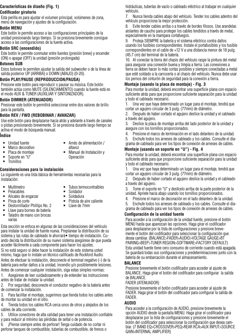 21Características de diseño (Fig. 1)Codiﬁcador giratorioEsta perilla es para ajustar el volumen principal, volúmenes de zona, menú de navegación y ajustes de la conﬁguración.Botón MENUEste botón le permite acceso a las conﬁguraciones principales de la unidad presionando largo tiempo. Si se presiona brevemente consigue acceso a las conﬁguraciones de la fuente activa.Botón SRC (encendido)Este botón le permite conmutar entre fuentes (presión breve) y encender (ON) o apagar (OFF) la unidad (presión prolongada)Botones SUBEstos botones le permiten ajustar la salida del subwoofer o de la línea de salida posterior UP (ARRIBA) o DOWN (ABAJO) (0-20).Botón PLAY/PAUSE (REPRODUCCION/PAUSA)Presione este botón para reproducir o pausar su música. Este botón también actúa como MUTE (SILENCIAMIENTO) cuando la fuente está en el modo AUX &amp; TUNER (AUXILIAR Y SINTONIZADOR).Botón DIMMER (ATENUADOR)Presionar este botón le permitirá seleccionar entre dos valores de brillo para la pantalla.Botón REV / FWD (REBOBINAR / AVANZAR)Use este botón para desplazarse hacia atrás y adelante a través de canales o pistas presionando brevemente. Si se presiona durante largo tiempo se activa el modo de búsqueda manual.ÍndiceConsideraciones para la instalaciónLa siguiente es una lista básica de herramientas necesarias para la instalación:Esta sección se enfoca en algunas de las consideraciones del vehículo para instalar la unidad de fuente nueva. Preplanear la distribución de su sistema y las rutas de cableado le ahorrará• tiempo de instalación. Cu-ando decida la distribución de su nuevo sistema asegúrese de que pueda acceder fácilmente a cada componente para hacer los ajustes.Si no está seguro si debe hacer la instalación de este sistema usted mismo, haga que lo instale un técnico caliﬁcado de Rockford Audio.Antes de efectuar la instalación, desconecte el terminal negativo (-) de la batería para evitar daños a la unidad, incendio y/o posiblemente lesiones.Antes de comenzar cualquier instalación, siga estas simples normas:1.  Asegúrese de leer cuidadosamente y de entender las instrucciones antes de tratar de instalar la unidad.2.  Por seguridad, desconecte el conductor negativo de la batería antes de comenzar la instalación.3.  Para facilitar el montaje, sugerimos que tienda todos los cables antes de montar su unidad en el sitio.4.  Tienda todos los cables RCA cerca unos de otros y alejados de los cables de alta corriente.5.  Utilice conectores de alta calidad para tener una instalación conﬁable y para reducir al mínimo las pérdidas de señal o de potencia.6.  ¡Piense siempre antes de perforar! Tenga cuidado de no cortar ni perforar tanques de combustible, tuberías de combustible, de frenos o hidráulicas, tuberías de vacío o cableado eléctrico al trabajar en cualquier vehículo.7.  Nunca tienda cables abajo del vehículo. Tender los cables adentro del vehículo proporciona la mejor protección.8.  Evite tender cables arriba o a través de bordes ﬁlosos. Use arandelas aislantes de caucho para proteger los cables tendidos a través de metal, especialmente en la mampara cortafuegos.9.  Proteja SIEMPRE la batería y el sistema eléctrico contra daños usando los fusibles correspondientes. Instale el portafusibles y los fusible correspondientes en el cable de +12 V a una distancia menor de 18 pulg. (45.7 cm) del terminal de la batería.10.  Al conectar la tierra del chasis del vehículo raspe la pintura del metal para asegurar una conexión buena y limpia a tierra. Las conexiones a tierra se deben hacer lo más cortas posibles y siempre conectadas a metal que esté soldado a la carrocería o al chasis del vehículo. Nunca debe usar los pernos del cinturón de seguridad para la conexión a tierra.Montaje (usando la placa de montaje) - Fig. 3Para montar la unidad, deberá encontrar una superﬁcie plana con espacio suﬁciente atrás para que proporcione suﬁciente separación para la unidad y todo el cableado necesario.1.  Una vez que haya determinado un lugar para el montaje, tendrá que cortar un agujero circular de 3 pulg. (77mm) de diámetro.2.  Después de haber cortado el agujero deslice la unidad y el cableado a través del agujero.3.  Deslice la placa de montaje arriba del lado posterior de la unidad y asegure con los tornillos proporcionados.4.  Presione el marco de terminación en el lado delantero de la unidad.5.  Enchufe todos los arneses de cableado y los cables. Consulte el dia-grama de cableado para ver los tipos de conexión de arneses de cables.Montaje (usando un soporte en “U”) - Fig. 4Para montar la unidad, deberá encontrar una superﬁcie plana con espacio suﬁciente atrás para que proporcione suﬁciente separación para la unidad y todo el cableado necesario.1.  Una vez que haya determinado un lugar para el montaje, tendrá que cortar un agujero circular de 3 pulg. (77mm) de diámetro.2.  Después de haber cortado el agujero deslice la unidad y el cableado a través del agujero.3.  Tome el soporte en “U” y deslícelo arriba de la parte posterior de la unidad. Apriete hacia abajo usando los tornillos proporcionados.4.  Presione el marco de decoración en el lado delantero de la unidad.5.  Enchufe todos los arneses de cableado y los cables. Consulte el dia-grama de cableado para ver los tipos de conexión de arneses de cables.Conﬁguración de la unidad fuentePara acceder a la conﬁguración de la unidad fuente, presione el botón MENU hasta que aparezcan las opciones. Haga girar el codiﬁcador para desplazarse por la lista de conﬁguraciones y presione breve-mente el botón del codiﬁcador para seleccionar la conﬁguración que desea cambiar. (BALANCE&gt;FADER&gt;AUDIO&gt;VOLTAGE GAUGE&gt;BT PAIRING&gt;BEEP&gt;TUNER REGION&gt;SOFTWARE&gt;FACTORY DEFAULT)Esta unidad fuente tiene cero consumo de corriente cuando está apagada. Se guardará todas sus conﬁguraciones y predeterminaciones junto con la batería de su embarcación durante el almacenamiento.BALANCEPresione brevemente el botón codiﬁcador para acceder al ajuste de BALANCE. Haga girar el botón del codiﬁcador para conﬁgurar  la salida de BALANCE.FADER (ATENUADOR)Presione brevemente el botón codiﬁcador para acceder al ajuste de FADER. Haga girar el botón del codiﬁcador para conﬁgurar la salida de FADER.AUDIOPara acceder a la conﬁguración de AUDIO, presione brevemente la opción AUDIO desde la pantalla MENU. Haga girar el codiﬁcador para desplazarse por la lista de conﬁguraciones y presione brevemente el botón del codiﬁcador para seleccionar la conﬁguración que desea cam-biar. (7 BAND EQ&gt;CROSSOVER&gt;PEQ&gt;REAR RCA&gt;AUX INPUT&gt;SOURCE GAIN&gt;INTERNAL AMPLIFIER)Español•  Unidad fuente•  Marco decorativo•  Placa de montaje•  Soporte en “U”•  Tronillos•  Arnés de alimentación / altavoz•  Manual de Instalación y Operación•  Multímetro•  Pelacables•  Alicates de engarzar•  Pinza de corte•  Destornillador Phillips No. 2•  Llave para bornes de batería•  Taladro de mano con brocas varias•  Tubos termocontraíbles•  Soldador•  Soldadura•  Pistola de aire caliente•  Llave de 7mm