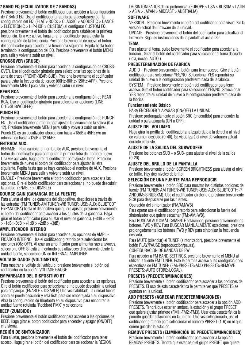 227 BAND EQ (ECUALIZADOR DE 7 BANDAS)Presione brevemente el botón codiﬁcador para acceder a la conﬁguración de 7 BAND EQ. Use el codiﬁcador giratorio para desplazarse por la conﬁguración del EQ. (FLAT &gt; ROCK &gt; CLASSIC &gt; ACOUSTIC &gt; DANCE &gt; ELECTRONIC &gt; HIP-HOP &gt; CUSTOM) al conﬁgurar CUSTOM EQ, presione brevemente el botón del codiﬁcador para establecer la primera frecuencia. Una vez activo, haga girar el codiﬁcador para ajustar la conﬁguración de la frecuencia. Presione brevemente de nuevo el botón del codiﬁcador para acceder a la frecuencia siguiente. Repita hasta haber terminado la conﬁguración del EQ. Presione brevemente el botón MENU para salir y volver a subir un nivel.CROSSOVER (CRUCE)Presione brevemente el botón para acceder a la conﬁguración de CROSS-OVER. Use el codiﬁcador giratorio para seleccionar las opciones de la zona de cruce (FRONT&gt;REAR&gt;SUB). Presione brevemente el codiﬁcador para ajustar la frecuencia del cruce (60Hz&gt;80Hz&gt;120Hz&gt;APF). Presione brevemente MENU para salir y volver a subir un nivel.REAR RCA Presione brevemente el botón para acceder a la conﬁguración de REAR RCA. Use el codiﬁcador giratorio para seleccionar opciones (LINE OUT&gt;SUBWOOFER).PUNCH EQPresione brevemente el botón para acceder a la conﬁguración de PUNCH EQ. Use el codiﬁcador giratorio para ajustar la ganancia de la salida (0 a 12). Presione brevemente MENU para salir y volver a subir un nivel.Punch EQ es un ecualizador abordo con hasta +18dB a 45Hz y/o un refuerzo de hasta +12dB a 12.5kHzENTRADA AUX.RENAME – Para cambiar el nombre de AUX, presione brevemente el botón del codiﬁcador para conﬁgurar la primera letra del nombre nuevo. Una vez activado, haga girar el codiﬁcador para ajustar letras. Presione brevemente de nuevo el botón del codiﬁcador para ajustar la letra siguiente. Repita hasta que se haya cambiado el nombre de AUX. Presione brevemente MENU para salir y volver a subir un nivel.ENABLE - Presione brevemente el botón codiﬁcador para acceder a las opciones. Gire el botón codiﬁcador para seleccionar si no puede descubrir la unidad. (ENABLE &gt; DISABLE)SOURCE GAIN (GANANCIA DE LA FUENTE)Para ajustar el nivel de ganancia del dispositivo, desplácese a través de las entradas (FM TUNER&gt;AM TUNER&gt;WB TUNER&gt;USB&gt;AUX&gt;BLUETOOTH&gt;PANDORA) hasta el dispositivo que quiere ajustar, presione brevemente el botón del codiﬁcador para acceder a los ajustes de la ganancia. Haga girar el botón codiﬁcador para ajustar el nivel de ganancia. (-3dB &gt; -2dB &gt; -1dB &gt; 0dB &gt; +1dB &gt; +2dB &gt; +3dB) AMPLIFICADOR INTERNOPresione brevemente el botón para acceder a las opciones de AMPLI-FICADOR INTERNO. Use el codiﬁcador giratorio para seleccionar las opciones (ON&gt;OFF). Al usar un ampliﬁcador para alimentar sus altavoces, seleccione OFF. Si está alimentando sus altavoces directamente desde la unidad fuente, seleccione ON en INTERNAL AMPLIFIER.VOLTAGE GAUGE (VOLTIMETRO)Para mostrar el voltaje del vehículo, presione brevemente el botón del codiﬁcador en la opción VOLTAGE GAUGE. EMPAREJADO DEL DISPOSITIVO BTPresione brevemente el botón del codiﬁcador para acceder a las opciones. Gire el botón codiﬁcador para seleccionar si no puede descubrir la unidad para emparejar. (ENABLE &gt; DISABLE) Una vez habilitada, la unidad fuente ahora se puede descubrir y está lista para ser emparejada a su dispositivo. Abra la conﬁguración de Bluetooth en su dispositivo para encontrar la unidad fuente rotulada “Rockford PMX” y seleccione.BEEP (ZUMBIDO)Presione brevemente el botón codiﬁcador para acceder a las opciones de BEEP. Haga girar el botón codiﬁcador para encender y apagar (ON/OFF) el sistema.REGIÓN DE SINTONIZADORPara ajustar, presione brevemente el botón del codiﬁcador para tener acceso. Haga girar el botón del codiﬁcador para seleccionar la REGION DE SINTONIZADOR de su preferencia. (EUROPE &gt; USA &gt; RUSSIA &gt; LATIN &gt; ASIA &gt; JAPAN &gt; MIDEAST &gt; AUSTRALIA)SOFTWAREVERSION - Presione brevemente el botón del codiﬁcador para visualizar la versión actual del ﬁrmware de la unidad.UPDATE - Presione brevemente el botón del codiﬁcador para actualizar el ﬁrmware. Siga las instrucciones de la pantalla al actualizar.TEMAPara ajustar el tema, pulse brevemente el codiﬁcador para acceder a la función . Girar el botón del codiﬁcador para seleccionar el tema deseado ( día, noche, AUTO )PREDETERMINACIÓN DE FABRICAAUDIO – Presione brevemente el botón para tener acceso. Gire el botón codiﬁcador para seleccionar YES/NO. Seleccionar YES repondrá su unidad de nuevo a la conﬁguración predeterminada de la fábrica.SYSTEM – Presione brevemente el botón del codiﬁcador para tener acceso. Gire el botón codiﬁcador para seleccionar YES/NO. Seleccionar YES repondrá su unidad de nuevo a la conﬁguración predeterminada de la fábrica.Funcionamiento BásicoPARA ENCENDER Y APAGAR (ON/OFF) LA UNIDAD.Presione prolongadamente el botón SRC (encendido) para encender la unidad o para apagarla (ON u OFF).AJUSTE DEL VOLUMENHaga girar la perilla del codiﬁcador a la izquierda o a la derecha al nivel de volumen deseado (0-40). Se visualizará el nivel de volumen actual durante el ajuste.AJUSTE DE LA SALIDA DEL SUBWOOFERPresione los botones SUB + o SUB- para ajustar el nivel de la salida (0-20).AJUSTE DEL BRILLO DE LA PANTALLAPresione brevemente el botón SCREEN BRIGHTNESS para ajustar el nivel de brillo. Hay dos niveles de brillo.SELECCIÓN DE UNA FUENTE PARA REPRODUCIRPresione brevemente el botón SRC para mostrar las distintas opciones de fuente (FM TUNER&gt;AM TUNER&gt;WB TUNER&gt;USB&gt;AUX&gt;BLUETOOTH&gt;PANDORA&gt;SIRIUSXM). Use el codiﬁcador giratorio o presione brevemente SCR para desplazarse por las fuentes.Operación del sintonizador (FM/AM/WB)Para operar use el codiﬁcador giratorio para seleccionar la fuente del sintonizador que quiere escuchar (FM&gt;AM&gt;WB).Para BUSCAR AUTOMÁTICAMENTE estaciones, presione brevemente los botones FWD y REV. Para BUSCAR MANUALMENTE estaciones, presione prolongadamente los botones FWD y REV para sintonizar la frecuencia deseada.Para MUTE (silenciar) el TUNER (sintonizador), presione brevemente el botón PLAY/PAUSE (reproducción/pausa). CONFIGURACIÓN DE BANDAS DE FWPara acceder a FM BAND SETTINGS, presione brevemente el MENU al utilizar la fuente FM TUNER. Esto le permite acceso a las conﬁguraciones especíﬁcas de FM TUNER (FM&gt;PRESETS&gt;ADD PRESETS&gt;REMOVE PRESETS&gt;AUTO STORE&gt;LOCAL).PRESETS (PREDETERMINACIONES)Presione brevemente el botón codiﬁcador para acceder a las opciones de PRESETS. El uso de esta característica le permite ver qué PRESETS se guardan en la unidad.ADD PRESETS (AGREGAR PREDETERMINACIONES)Presione brevemente el botón codiﬁcador para acceder a la opción ADD PRESETS. Tendrá que estar en ambos, la estación y el grupo PRESET que quiere ajustar primero (FM1&gt;FM2&gt;FM3). Usar esta característica le permite guardar estaciones en la unidad. Una vez seleccionado, use el codiﬁcador giratorio para seleccionar el número PRESET (1-6) en el que quiere guardar la estación.REMOVE PRESETS (ELIMINACIÓN DE PREDETERMINACIONES)Presione brevemente el botón codiﬁcador para acceder a la opción REMOVE PRESETS. Tendrá que estar bajo el grupo PRESET que quiere Español