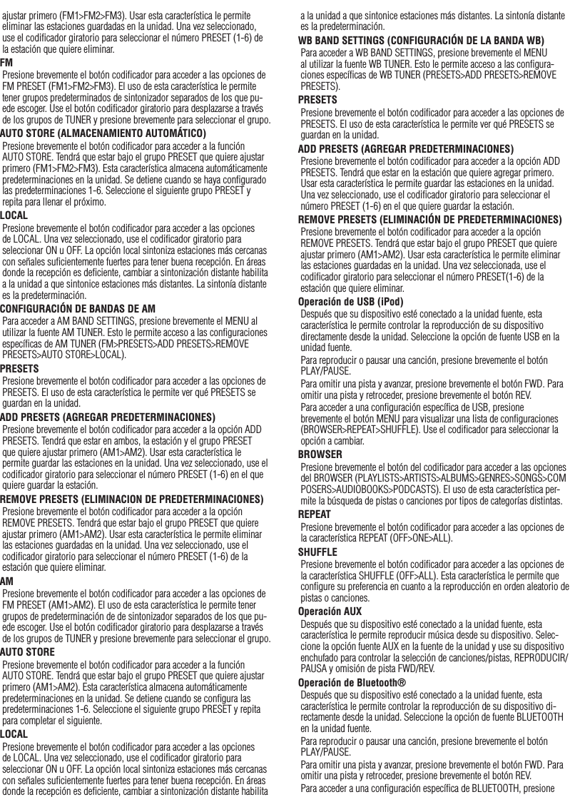 23ajustar primero (FM1&gt;FM2&gt;FM3). Usar esta característica le permite eliminar las estaciones guardadas en la unidad. Una vez seleccionado, use el codiﬁcador giratorio para seleccionar el número PRESET (1-6) de la estación que quiere eliminar. FMPresione brevemente el botón codiﬁcador para acceder a las opciones de FM PRESET (FM1&gt;FM2&gt;FM3). El uso de esta característica le permite tener grupos predeterminados de sintonizador separados de los que pu-ede escoger. Use el botón codiﬁcador giratorio para desplazarse a través de los grupos de TUNER y presione brevemente para seleccionar el grupo.AUTO STORE (ALMACENAMIENTO AUTOMÁTICO)Presione brevemente el botón codiﬁcador para acceder a la función AUTO STORE. Tendrá que estar bajo el grupo PRESET que quiere ajustar primero (FM1&gt;FM2&gt;FM3). Esta característica almacena automáticamente predeterminaciones en la unidad. Se detiene cuando se haya conﬁgurado las predeterminaciones 1-6. Seleccione el siguiente grupo PRESET y repita para llenar el próximo.LOCALPresione brevemente el botón codiﬁcador para acceder a las opciones de LOCAL. Una vez seleccionado, use el codiﬁcador giratorio para seleccionar ON u OFF. La opción local sintoniza estaciones más cercanas con señales suﬁcientemente fuertes para tener buena recepción. En áreas donde la recepción es deﬁciente, cambiar a sintonización distante habilita a la unidad a que sintonice estaciones más distantes. La sintonía distante es la predeterminación.CONFIGURACIÓN DE BANDAS DE AMPara acceder a AM BAND SETTINGS, presione brevemente el MENU al utilizar la fuente AM TUNER. Esto le permite acceso a las conﬁguraciones especíﬁcas de AM TUNER (FM&gt;PRESETS&gt;ADD PRESETS&gt;REMOVE PRESETS&gt;AUTO STORE&gt;LOCAL).PRESETSPresione brevemente el botón codiﬁcador para acceder a las opciones de PRESETS. El uso de esta característica le permite ver qué PRESETS se guardan en la unidad.ADD PRESETS (AGREGAR PREDETERMINACIONES)Presione brevemente el botón codiﬁcador para acceder a la opción ADD PRESETS. Tendrá que estar en ambos, la estación y el grupo PRESET que quiere ajustar primero (AM1&gt;AM2). Usar esta característica le permite guardar las estaciones en la unidad. Una vez seleccionado, use el codiﬁcador giratorio para seleccionar el número PRESET (1-6) en el que quiere guardar la estación.REMOVE PRESETS (ELIMINACION DE PREDETERMINACIONES)Presione brevemente el botón codiﬁcador para acceder a la opción REMOVE PRESETS. Tendrá que estar bajo el grupo PRESET que quiere ajustar primero (AM1&gt;AM2). Usar esta característica le permite eliminar las estaciones guardadas en la unidad. Una vez seleccionado, use el codiﬁcador giratorio para seleccionar el número PRESET (1-6) de la estación que quiere eliminar.AMPresione brevemente el botón codiﬁcador para acceder a las opciones de FM PRESET (AM1&gt;AM2). El uso de esta característica le permite tener grupos de predeterminación de de sintonizador separados de los que pu-ede escoger. Use el botón codiﬁcador giratorio para desplazarse a través de los grupos de TUNER y presione brevemente para seleccionar el grupo.AUTO STOREPresione brevemente el botón codiﬁcador para acceder a la función AUTO STORE. Tendrá que estar bajo el grupo PRESET que quiere ajustar primero (AM1&gt;AM2). Esta característica almacena automáticamente predeterminaciones en la unidad. Se detiene cuando se conﬁgura las predeterminaciones 1-6. Seleccione el siguiente grupo PRESET y repita para completar el siguiente.LOCALPresione brevemente el botón codiﬁcador para acceder a las opciones de LOCAL. Una vez seleccionado, use el codiﬁcador giratorio para seleccionar ON u OFF. La opción local sintoniza estaciones más cercanas con señales suﬁcientemente fuertes para tener buena recepción. En áreas donde la recepción es deﬁciente, cambiar a sintonización distante habilita a la unidad a que sintonice estaciones más distantes. La sintonía distante es la predeterminación.WB BAND SETTINGS (CONFIGURACIÓN DE LA BANDA WB)Para acceder a WB BAND SETTINGS, presione brevemente el MENU al utilizar la fuente WB TUNER. Esto le permite acceso a las conﬁgura-ciones especíﬁcas de WB TUNER (PRESETS&gt;ADD PRESETS&gt;REMOVE PRESETS).PRESETSPresione brevemente el botón codiﬁcador para acceder a las opciones de PRESETS. El uso de esta característica le permite ver qué PRESETS se guardan en la unidad.ADD PRESETS (AGREGAR PREDETERMINACIONES)Presione brevemente el botón codiﬁcador para acceder a la opción ADD PRESETS. Tendrá que estar en la estación que quiere agregar primero. Usar esta característica le permite guardar las estaciones en la unidad. Una vez seleccionado, use el codiﬁcador giratorio para seleccionar el número PRESET (1-6) en el que quiere guardar la estación.REMOVE PRESETS (ELIMINACIÓN DE PREDETERMINACIONES)Presione brevemente el botón codiﬁcador para acceder a la opción REMOVE PRESETS. Tendrá que estar bajo el grupo PRESET que quiere ajustar primero (AM1&gt;AM2). Usar esta característica le permite eliminar las estaciones guardadas en la unidad. Una vez seleccionada, use el codiﬁcador giratorio para seleccionar el número PRESET(1-6) de la estación que quiere eliminar.Operación de USB (iPod)Después que su dispositivo esté conectado a la unidad fuente, esta característica le permite controlar la reproducción de su dispositivo directamente desde la unidad. Seleccione la opción de fuente USB en la unidad fuente. Para reproducir o pausar una canción, presione brevemente el botón PLAY/PAUSE.Para omitir una pista y avanzar, presione brevemente el botón FWD. Para omitir una pista y retroceder, presione brevemente el botón REV.Para acceder a una conﬁguración especíﬁca de USB, presione brevemente el botón MENU para visualizar una lista de conﬁguraciones (BROWSER&gt;REPEAT&gt;SHUFFLE). Use el codiﬁcador para seleccionar la opción a cambiar.BROWSERPresione brevemente el botón del codiﬁcador para acceder a las opciones del BROWSER (PLAYLISTS&gt;ARTISTS&gt;ALBUMS&gt;GENRES&gt;SONGS&gt;COMPOSERS&gt;AUDIOBOOKS&gt;PODCASTS). El uso de esta característica per-mite la búsqueda de pistas o canciones por tipos de categorías distintas.REPEATPresione brevemente el botón codiﬁcador para acceder a las opciones de la característica REPEAT (OFF&gt;ONE&gt;ALL).SHUFFLEPresione brevemente el botón codiﬁcador para acceder a las opciones de la característica SHUFFLE (OFF&gt;ALL). Esta característica le permite que conﬁgure su preferencia en cuanto a la reproducción en orden aleatorio de pistas o canciones.Operación AUXDespués que su dispositivo esté conectado a la unidad fuente, esta característica le permite reproducir música desde su dispositivo. Selec-cione la opción fuente AUX en la fuente de la unidad y use su dispositivo enchufado para controlar la selección de canciones/pistas, REPRODUCIR/PAUSA y omisión de pista FWD/REV.Operación de Bluetooth® Después que su dispositivo esté conectado a la unidad fuente, esta característica le permite controlar la reproducción de su dispositivo di-rectamente desde la unidad. Seleccione la opción de fuente BLUETOOTH en la unidad fuente.Para reproducir o pausar una canción, presione brevemente el botón PLAY/PAUSE.Para omitir una pista y avanzar, presione brevemente el botón FWD. Para omitir una pista y retroceder, presione brevemente el botón REV.Para acceder a una conﬁguración especíﬁca de BLUETOOTH, presione Español