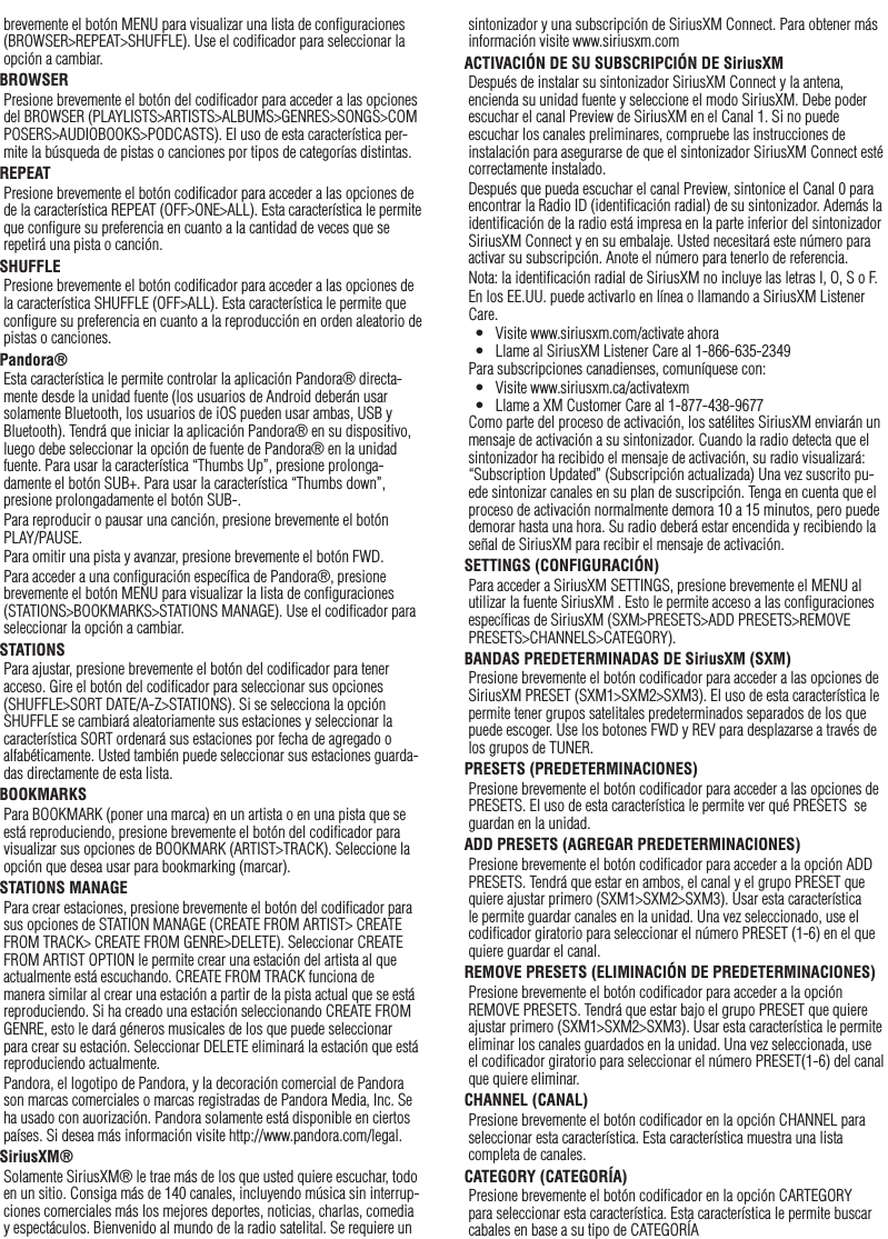 24brevemente el botón MENU para visualizar una lista de conﬁguraciones (BROWSER&gt;REPEAT&gt;SHUFFLE). Use el codiﬁcador para seleccionar la opción a cambiar.BROWSERPresione brevemente el botón del codiﬁcador para acceder a las opciones del BROWSER (PLAYLISTS&gt;ARTISTS&gt;ALBUMS&gt;GENRES&gt;SONGS&gt;COMPOSERS&gt;AUDIOBOOKS&gt;PODCASTS). El uso de esta característica per-mite la búsqueda de pistas o canciones por tipos de categorías distintas.REPEATPresione brevemente el botón codiﬁcador para acceder a las opciones de de la característica REPEAT (OFF&gt;ONE&gt;ALL). Esta característica le permite que conﬁgure su preferencia en cuanto a la cantidad de veces que se repetirá una pista o canción.SHUFFLEPresione brevemente el botón codiﬁcador para acceder a las opciones de la característica SHUFFLE (OFF&gt;ALL). Esta característica le permite que conﬁgure su preferencia en cuanto a la reproducción en orden aleatorio de pistas o canciones.Pandora®Esta característica le permite controlar la aplicación Pandora® directa-mente desde la unidad fuente (los usuarios de Android deberán usar solamente Bluetooth, los usuarios de iOS pueden usar ambas, USB y Bluetooth). Tendrá que iniciar la aplicación Pandora® en su dispositivo, luego debe seleccionar la opción de fuente de Pandora® en la unidad fuente. Para usar la característica “Thumbs Up”, presione prolonga-damente el botón SUB+. Para usar la característica “Thumbs down”, presione prolongadamente el botón SUB-. Para reproducir o pausar una canción, presione brevemente el botón PLAY/PAUSE.Para omitir una pista y avanzar, presione brevemente el botón FWD. Para acceder a una conﬁguración especíﬁca de Pandora®, presione brevemente el botón MENU para visualizar la lista de conﬁguraciones (STATIONS&gt;BOOKMARKS&gt;STATIONS MANAGE). Use el codiﬁcador para seleccionar la opción a cambiar.STATIONSPara ajustar, presione brevemente el botón del codiﬁcador para tener acceso. Gire el botón del codiﬁcador para seleccionar sus opciones (SHUFFLE&gt;SORT DATE/A-Z&gt;STATIONS). Si se selecciona la opción SHUFFLE se cambiará aleatoriamente sus estaciones y seleccionar la característica SORT ordenará sus estaciones por fecha de agregado o alfabéticamente. Usted también puede seleccionar sus estaciones guarda-das directamente de esta lista.BOOKMARKSPara BOOKMARK (poner una marca) en un artista o en una pista que se está reproduciendo, presione brevemente el botón del codiﬁcador para visualizar sus opciones de BOOKMARK (ARTIST&gt;TRACK). Seleccione la opción que desea usar para bookmarking (marcar).STATIONS MANAGEPara crear estaciones, presione brevemente el botón del codiﬁcador para sus opciones de STATION MANAGE (CREATE FROM ARTIST&gt; CREATE FROM TRACK&gt; CREATE FROM GENRE&gt;DELETE). Seleccionar CREATE FROM ARTIST OPTION le permite crear una estación del artista al que actualmente está escuchando. CREATE FROM TRACK funciona de manera similar al crear una estación a partir de la pista actual que se está reproduciendo. Si ha creado una estación seleccionando CREATE FROM GENRE, esto le dará géneros musicales de los que puede seleccionar para crear su estación. Seleccionar DELETE eliminará la estación que está reproduciendo actualmente.Pandora, el logotipo de Pandora, y la decoración comercial de Pandora son marcas comerciales o marcas registradas de Pandora Media, Inc. Se ha usado con auorización. Pandora solamente está disponible en ciertos países. Si desea más información visite http://www.pandora.com/legal.SiriusXM®Solamente SiriusXM® le trae más de los que usted quiere escuchar, todo en un sitio. Consiga más de 140 canales, incluyendo música sin interrup-ciones comerciales más los mejores deportes, noticias, charlas, comedia y espectáculos. Bienvenido al mundo de la radio satelital. Se requiere un Españolsintonizador y una subscripción de SiriusXM Connect. Para obtener más información visite www.siriusxm.comACTIVACIÓN DE SU SUBSCRIPCIÓN DE SiriusXMDespués de instalar su sintonizador SiriusXM Connect y la antena, encienda su unidad fuente y seleccione el modo SiriusXM. Debe poder escuchar el canal Preview de SiriusXM en el Canal 1. Si no puede escuchar los canales preliminares, compruebe las instrucciones de instalación para asegurarse de que el sintonizador SiriusXM Connect esté correctamente instalado.Después que pueda escuchar el canal Preview, sintonice el Canal 0 para encontrar la Radio ID (identiﬁcación radial) de su sintonizador. Además la identiﬁcación de la radio está impresa en la parte inferior del sintonizador SiriusXM Connect y en su embalaje. Usted necesitará este número para activar su subscripción. Anote el número para tenerlo de referencia.Nota: la identiﬁcación radial de SiriusXM no incluye las letras I, O, S o F.En los EE.UU. puede activarlo en línea o llamando a SiriusXM Listener Care.•  Visite www.siriusxm.com/activate ahora•  Llame al SiriusXM Listener Care al 1-866-635-2349Para subscripciones canadienses, comuníquese con:•  Visite www.siriusxm.ca/activatexm•  Llame a XM Customer Care al 1-877-438-9677Como parte del proceso de activación, los satélites SiriusXM enviarán un mensaje de activación a su sintonizador. Cuando la radio detecta que el sintonizador ha recibido el mensaje de activación, su radio visualizará: “Subscription Updated” (Subscripción actualizada) Una vez suscrito pu-ede sintonizar canales en su plan de suscripción. Tenga en cuenta que el proceso de activación normalmente demora 10 a 15 minutos, pero puede demorar hasta una hora. Su radio deberá estar encendida y recibiendo la señal de SiriusXM para recibir el mensaje de activación.SETTINGS (CONFIGURACIÓN)Para acceder a SiriusXM SETTINGS, presione brevemente el MENU al utilizar la fuente SiriusXM . Esto le permite acceso a las conﬁguraciones especíﬁcas de SiriusXM (SXM&gt;PRESETS&gt;ADD PRESETS&gt;REMOVE PRESETS&gt;CHANNELS&gt;CATEGORY).BANDAS PREDETERMINADAS DE SiriusXM (SXM)Presione brevemente el botón codiﬁcador para acceder a las opciones de SiriusXM PRESET (SXM1&gt;SXM2&gt;SXM3). El uso de esta característica le permite tener grupos satelitales predeterminados separados de los que puede escoger. Use los botones FWD y REV para desplazarse a través de los grupos de TUNER.PRESETS (PREDETERMINACIONES)Presione brevemente el botón codiﬁcador para acceder a las opciones de PRESETS. El uso de esta característica le permite ver qué PRESETS  se guardan en la unidad.ADD PRESETS (AGREGAR PREDETERMINACIONES)Presione brevemente el botón codiﬁcador para acceder a la opción ADD PRESETS. Tendrá que estar en ambos, el canal y el grupo PRESET que quiere ajustar primero (SXM1&gt;SXM2&gt;SXM3). Usar esta característica le permite guardar canales en la unidad. Una vez seleccionado, use el codiﬁcador giratorio para seleccionar el número PRESET (1-6) en el que quiere guardar el canal.REMOVE PRESETS (ELIMINACIÓN DE PREDETERMINACIONES)Presione brevemente el botón codiﬁcador para acceder a la opción REMOVE PRESETS. Tendrá que estar bajo el grupo PRESET que quiere ajustar primero (SXM1&gt;SXM2&gt;SXM3). Usar esta característica le permite eliminar los canales guardados en la unidad. Una vez seleccionada, use el codiﬁcador giratorio para seleccionar el número PRESET(1-6) del canal que quiere eliminar.CHANNEL (CANAL)Presione brevemente el botón codiﬁcador en la opción CHANNEL para seleccionar esta característica. Esta característica muestra una lista completa de canales.CATEGORY (CATEGORÍA)Presione brevemente el botón codiﬁcador en la opción CARTEGORY para seleccionar esta característica. Esta característica le permite buscar cabales en base a su tipo de CATEGORÍA