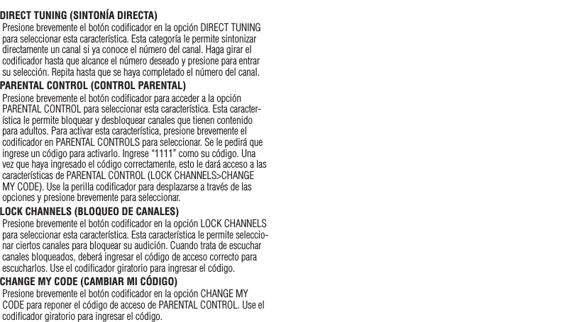 25DIRECT TUNING (SINTONÍA DIRECTA)Presione brevemente el botón codiﬁcador en la opción DIRECT TUNING para seleccionar esta característica. Esta categoría le permite sintonizar directamente un canal si ya conoce el número del canal. Haga girar el codiﬁcador hasta que alcance el número deseado y presione para entrar su selección. Repita hasta que se haya completado el número del canal.PARENTAL CONTROL (CONTROL PARENTAL)Presione brevemente el botón codiﬁcador para acceder a la opción PARENTAL CONTROL para seleccionar esta característica. Esta caracter-ística le permite bloquear y desbloquear canales que tienen contenido para adultos. Para activar esta característica, presione brevemente el codiﬁcador en PARENTAL CONTROLS para seleccionar. Se le pedirá que ingrese un código para activarlo. Ingrese “1111” como su código. Una vez que haya ingresado el código correctamente, esto le dará acceso a las características de PARENTAL CONTROL (LOCK CHANNELS&gt;CHANGE MY CODE). Use la perilla codiﬁcador para desplazarse a través de las opciones y presione brevemente para seleccionar.LOCK CHANNELS (BLOQUEO DE CANALES)Presione brevemente el botón codiﬁcador en la opción LOCK CHANNELS para seleccionar esta característica. Esta característica le permite seleccio-nar ciertos canales para bloquear su audición. Cuando trata de escuchar canales bloqueados, deberá ingresar el código de acceso correcto para escucharlos. Use el codiﬁcador giratorio para ingresar el código.CHANGE MY CODE (CAMBIAR MI CÓDIGO) Presione brevemente el botón codiﬁcador en la opción CHANGE MY CODE para reponer el código de acceso de PARENTAL CONTROL. Use el codiﬁcador giratorio para ingresar el código.Español