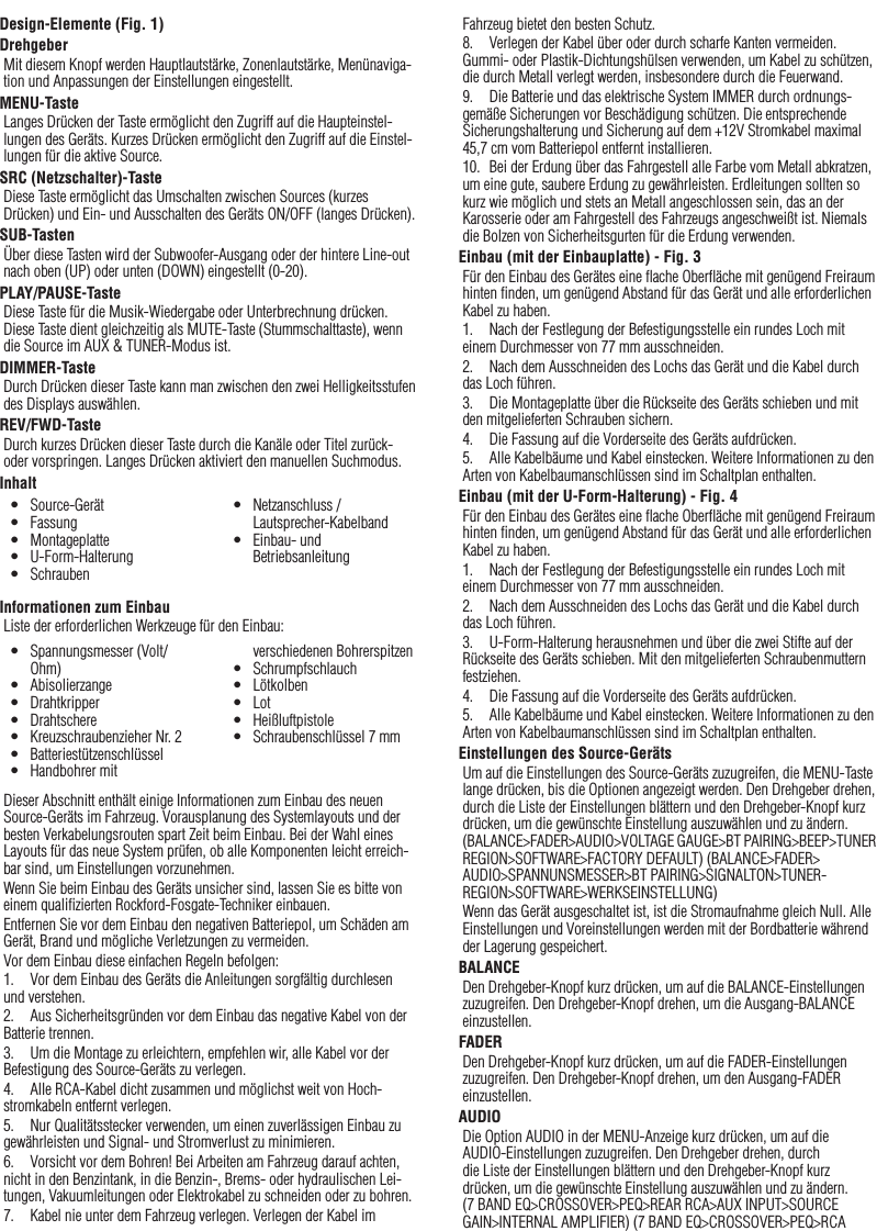 28Design-Elemente (Fig. 1)DrehgeberMit diesem Knopf werden Hauptlautstärke, Zonenlautstärke, Menünaviga-tion und Anpassungen der Einstellungen eingestellt.MENU-TasteLanges Drücken der Taste ermöglicht den Zugriff auf die Haupteinstel-lungen des Geräts. Kurzes Drücken ermöglicht den Zugriff auf die Einstel-lungen für die aktive Source.SRC (Netzschalter)-TasteDiese Taste ermöglicht das Umschalten zwischen Sources (kurzes Drücken) und Ein- und Ausschalten des Geräts ON/OFF (langes Drücken).SUB-TastenÜber diese Tasten wird der Subwoofer-Ausgang oder der hintere Line-out nach oben (UP) oder unten (DOWN) eingestellt (0-20).PLAY/PAUSE-TasteDiese Taste für die Musik-Wiedergabe oder Unterbrechnung drücken. Diese Taste dient gleichzeitig als MUTE-Taste (Stummschalttaste), wenn die Source im AUX &amp; TUNER-Modus ist.DIMMER-TasteDurch Drücken dieser Taste kann man zwischen den zwei Helligkeitsstufen des Displays auswählen.REV/FWD-TasteDurch kurzes Drücken dieser Taste durch die Kanäle oder Titel zurück- oder vorspringen. Langes Drücken aktiviert den manuellen Suchmodus.InhaltInformationen zum EinbauListe der erforderlichen Werkzeuge für den Einbau:Dieser Abschnitt enthält einige Informationen zum Einbau des neuen Source-Geräts im Fahrzeug. Vorausplanung des Systemlayouts und der besten Verkabelungsrouten spart Zeit beim Einbau. Bei der Wahl eines Layouts für das neue System prüfen, ob alle Komponenten leicht erreich-bar sind, um Einstellungen vorzunehmen.Wenn Sie beim Einbau des Geräts unsicher sind, lassen Sie es bitte von einem qualiﬁzierten Rockford-Fosgate-Techniker einbauen.Entfernen Sie vor dem Einbau den negativen Batteriepol, um Schäden am Gerät, Brand und mögliche Verletzungen zu vermeiden.Vor dem Einbau diese einfachen Regeln befolgen:1.  Vor dem Einbau des Geräts die Anleitungen sorgfältig durchlesen und verstehen.2.  Aus Sicherheitsgründen vor dem Einbau das negative Kabel von der Batterie trennen.3.  Um die Montage zu erleichtern, empfehlen wir, alle Kabel vor der Befestigung des Source-Geräts zu verlegen.4.  Alle RCA-Kabel dicht zusammen und möglichst weit von Hoch-stromkabeln entfernt verlegen.5.  Nur Qualitätsstecker verwenden, um einen zuverlässigen Einbau zu gewährleisten und Signal- und Stromverlust zu minimieren.6.  Vorsicht vor dem Bohren! Bei Arbeiten am Fahrzeug darauf achten, nicht in den Benzintank, in die Benzin-, Brems- oder hydraulischen Lei-tungen, Vakuumleitungen oder Elektrokabel zu schneiden oder zu bohren.7.  Kabel nie unter dem Fahrzeug verlegen. Verlegen der Kabel im Fahrzeug bietet den besten Schutz.8.  Verlegen der Kabel über oder durch scharfe Kanten vermeiden. Gummi- oder Plastik-Dichtungshülsen verwenden, um Kabel zu schützen, die durch Metall verlegt werden, insbesondere durch die Feuerwand.9.  Die Batterie und das elektrische System IMMER durch ordnungs-gemäße Sicherungen vor Beschädigung schützen. Die entsprechende Sicherungshalterung und Sicherung auf dem +12V Stromkabel maximal 45,7 cm vom Batteriepol entfernt installieren.10.  Bei der Erdung über das Fahrgestell alle Farbe vom Metall abkratzen, um eine gute, saubere Erdung zu gewährleisten. Erdleitungen sollten so kurz wie möglich und stets an Metall angeschlossen sein, das an der Karosserie oder am Fahrgestell des Fahrzeugs angeschweißt ist. Niemals die Bolzen von Sicherheitsgurten für die Erdung verwenden.Einbau (mit der Einbauplatte) - Fig. 3Für den Einbau des Gerätes eine ﬂache Oberﬂäche mit genügend Freiraum hinten ﬁnden, um genügend Abstand für das Gerät und alle erforderlichen Kabel zu haben.1.  Nach der Festlegung der Befestigungsstelle ein rundes Loch mit einem Durchmesser von 77 mm ausschneiden.2.  Nach dem Ausschneiden des Lochs das Gerät und die Kabel durch das Loch führen.3.  Die Montageplatte über die Rückseite des Geräts schieben und mit den mitgelieferten Schrauben sichern.4.  Die Fassung auf die Vorderseite des Geräts aufdrücken.5.  Alle Kabelbäume und Kabel einstecken. Weitere Informationen zu den Arten von Kabelbaumanschlüssen sind im Schaltplan enthalten.Einbau (mit der U-Form-Halterung) - Fig. 4Für den Einbau des Gerätes eine ﬂache Oberﬂäche mit genügend Freiraum hinten ﬁnden, um genügend Abstand für das Gerät und alle erforderlichen Kabel zu haben.1.  Nach der Festlegung der Befestigungsstelle ein rundes Loch mit einem Durchmesser von 77 mm ausschneiden.2.  Nach dem Ausschneiden des Lochs das Gerät und die Kabel durch das Loch führen.3.  U-Form-Halterung herausnehmen und über die zwei Stifte auf der Rückseite des Geräts schieben. Mit den mitgelieferten Schraubenmuttern festziehen.4.  Die Fassung auf die Vorderseite des Geräts aufdrücken.5.  Alle Kabelbäume und Kabel einstecken. Weitere Informationen zu den Arten von Kabelbaumanschlüssen sind im Schaltplan enthalten.Einstellungen des Source-GerätsUm auf die Einstellungen des Source-Geräts zuzugreifen, die MENU-Taste lange drücken, bis die Optionen angezeigt werden. Den Drehgeber drehen, durch die Liste der Einstellungen blättern und den Drehgeber-Knopf kurz drücken, um die gewünschte Einstellung auszuwählen und zu ändern. (BALANCE&gt;FADER&gt;AUDIO&gt;VOLTAGE GAUGE&gt;BT PAIRING&gt;BEEP&gt;TUNER REGION&gt;SOFTWARE&gt;FACTORY DEFAULT) (BALANCE&gt;FADER&gt;AUDIO&gt;SPANNUNSMESSER&gt;BT PAIRING&gt;SIGNALTON&gt;TUNER-REGION&gt;SOFTWARE&gt;WERKSEINSTELLUNG)Wenn das Gerät ausgeschaltet ist, ist die Stromaufnahme gleich Null. Alle Einstellungen und Voreinstellungen werden mit der Bordbatterie während der Lagerung gespeichert.BALANCEDen Drehgeber-Knopf kurz drücken, um auf die BALANCE-Einstellungen zuzugreifen. Den Drehgeber-Knopf drehen, um die Ausgang-BALANCE einzustellen.FADERDen Drehgeber-Knopf kurz drücken, um auf die FADER-Einstellungen zuzugreifen. Den Drehgeber-Knopf drehen, um den Ausgang-FADER einzustellen.AUDIODie Option AUDIO in der MENU-Anzeige kurz drücken, um auf die AUDIO-Einstellungen zuzugreifen. Den Drehgeber drehen, durch die Liste der Einstellungen blättern und den Drehgeber-Knopf kurz drücken, um die gewünschte Einstellung auszuwählen und zu ändern. (7 BAND EQ&gt;CROSSOVER&gt;PEQ&gt;REAR RCA&gt;AUX INPUT&gt;SOURCE GAIN&gt;INTERNAL AMPLIFIER) (7 BAND EQ&gt;CROSSOVER&gt;PEQ&gt;RCA Deutsch•  Source-Gerät•  Fassung•  Montageplatte•  U-Form-Halterung•  Schrauben•  Netzanschluss / Lautsprecher-Kabelband•  Einbau- und Betriebsanleitung•  Spannungsmesser (Volt/Ohm)•  Abisolierzange•  Drahtkripper•  Drahtschere•  Kreuzschraubenzieher Nr. 2•  Batteriestützenschlüssel•  Handbohrer mit verschiedenen Bohrerspitzen•  Schrumpfschlauch•  Lötkolben•  Lot•  Heißluftpistole•  Schraubenschlüssel 7 mm