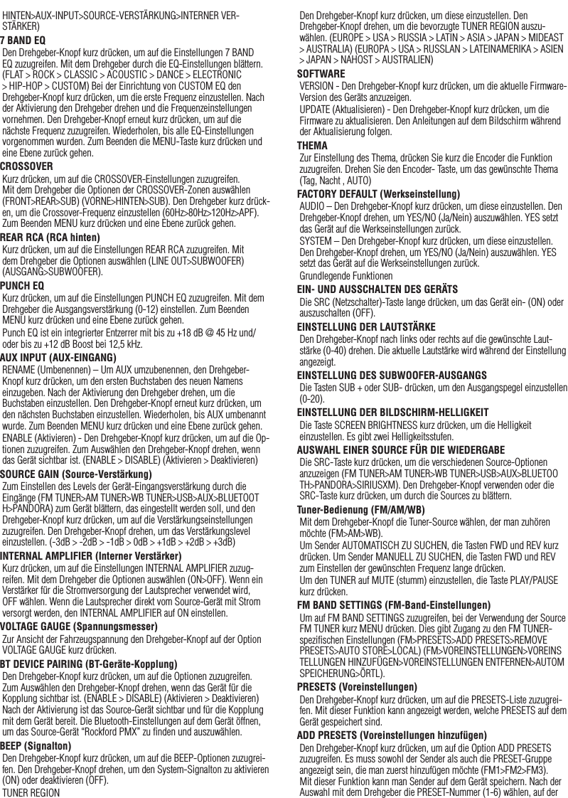 29HINTEN&gt;AUX-INPUT&gt;SOURCE-VERSTÄRKUNG&gt;INTERNER VER-STÄRKER)7 BAND EQDen Drehgeber-Knopf kurz drücken, um auf die Einstellungen 7 BAND EQ zuzugreifen. Mit dem Drehgeber durch die EQ-Einstellungen blättern. (FLAT &gt; ROCK &gt; CLASSIC &gt; ACOUSTIC &gt; DANCE &gt; ELECTRONIC &gt; HIP-HOP &gt; CUSTOM) Bei der Einrichtung von CUSTOM EQ den Drehgeber-Knopf kurz drücken, um die erste Frequenz einzustellen. Nach der Aktivierung den Drehgeber drehen und die Frequenzeinstellungen vornehmen. Den Drehgeber-Knopf erneut kurz drücken, um auf die nächste Frequenz zuzugreifen. Wiederholen, bis alle EQ-Einstellungen vorgenommen wurden. Zum Beenden die MENU-Taste kurz drücken und eine Ebene zurück gehen.CROSSOVERKurz drücken, um auf die CROSSOVER-Einstellungen zuzugreifen. Mit dem Drehgeber die Optionen der CROSSOVER-Zonen auswählen (FRONT&gt;REAR&gt;SUB) (VORNE&gt;HINTEN&gt;SUB). Den Drehgeber kurz drück-en, um die Crossover-Frequenz einzustellen (60Hz&gt;80Hz&gt;120Hz&gt;APF). Zum Beenden MENU kurz drücken und eine Ebene zurück gehen.REAR RCA (RCA hinten)Kurz drücken, um auf die Einstellungen REAR RCA zuzugreifen. Mit dem Drehgeber die Optionen auswählen (LINE OUT&gt;SUBWOOFER) (AUSGANG&gt;SUBWOOFER).PUNCH EQKurz drücken, um auf die Einstellungen PUNCH EQ zuzugreifen. Mit dem Drehgeber die Ausgangsverstärkung (0-12) einstellen. Zum Beenden MENU kurz drücken und eine Ebene zurück gehen.Punch EQ ist ein integrierter Entzerrer mit bis zu +18 dB @ 45 Hz und/oder bis zu +12 dB Boost bei 12,5 kHz.AUX INPUT (AUX-EINGANG)RENAME (Umbenennen) – Um AUX umzubenennen, den Drehgeber-Knopf kurz drücken, um den ersten Buchstaben des neuen Namens einzugeben. Nach der Aktivierung den Drehgeber drehen, um die Buchstaben einzustellen. Den Drehgeber-Knopf erneut kurz drücken, um den nächsten Buchstaben einzustellen. Wiederholen, bis AUX umbenannt wurde. Zum Beenden MENU kurz drücken und eine Ebene zurück gehen.ENABLE (Aktivieren) - Den Drehgeber-Knopf kurz drücken, um auf die Op-tionen zuzugreifen. Zum Auswählen den Drehgeber-Knopf drehen, wenn das Gerät sichtbar ist. (ENABLE &gt; DISABLE) (Aktivieren &gt; Deaktivieren)SOURCE GAIN (Source-Verstärkung)Zum Einstellen des Levels der Gerät-Eingangsverstärkung durch die Eingänge (FM TUNER&gt;AM TUNER&gt;WB TUNER&gt;USB&gt;AUX&gt;BLUETOOTH&gt;PANDORA) zum Gerät blättern, das eingestellt werden soll, und den Drehgeber-Knopf kurz drücken, um auf die Verstärkungseinstellungen zuzugreifen. Den Drehgeber-Knopf drehen, um das Verstärkungslevel einzustellen. (-3dB &gt; -2dB &gt; -1dB &gt; 0dB &gt; +1dB &gt; +2dB &gt; +3dB) INTERNAL AMPLIFIER (Interner Verstärker)Kurz drücken, um auf die Einstellungen INTERNAL AMPLIFIER zuzug-reifen. Mit dem Drehgeber die Optionen auswählen (ON&gt;OFF). Wenn ein Verstärker für die Stromversorgung der Lautsprecher verwendet wird, OFF wählen. Wenn die Lautsprecher direkt vom Source-Gerät mit Strom versorgt werden, den INTERNAL AMPLIFIER auf ON einstellen.VOLTAGE GAUGE (Spannungsmesser)Zur Ansicht der Fahrzeugspannung den Drehgeber-Knopf auf der Option VOLTAGE GAUGE kurz drücken. BT DEVICE PAIRING (BT-Geräte-Kopplung)Den Drehgeber-Knopf kurz drücken, um auf die Optionen zuzugreifen. Zum Auswählen den Drehgeber-Knopf drehen, wenn das Gerät für die Kopplung sichtbar ist. (ENABLE &gt; DISABLE) (Aktivieren &gt; Deaktivieren) Nach der Aktivierung ist das Source-Gerät sichtbar und für die Kopplung mit dem Gerät bereit. Die Bluetooth-Einstellungen auf dem Gerät öffnen, um das Source-Gerät “Rockford PMX” zu ﬁnden und auszuwählen.BEEP (Signalton)Den Drehgeber-Knopf kurz drücken, um auf die BEEP-Optionen zuzugrei-fen. Den Drehgeber-Knopf drehen, um den System-Signalton zu aktivieren (ON) oder deaktivieren (OFF).TUNER REGIONDen Drehgeber-Knopf kurz drücken, um diese einzustellen. Den Drehgeber-Knopf drehen, um die bevorzugte TUNER REGION auszu-wählen. (EUROPE &gt; USA &gt; RUSSIA &gt; LATIN &gt; ASIA &gt; JAPAN &gt; MIDEAST &gt; AUSTRALIA) (EUROPA &gt; USA &gt; RUSSLAN &gt; LATEINAMERIKA &gt; ASIEN &gt; JAPAN &gt; NAHOST &gt; AUSTRALIEN)SOFTWAREVERSION - Den Drehgeber-Knopf kurz drücken, um die aktuelle Firmware-Version des Geräts anzuzeigen.UPDATE (Aktualisieren) - Den Drehgeber-Knopf kurz drücken, um die Firmware zu aktualisieren. Den Anleitungen auf dem Bildschirm während der Aktualisierung folgen.THEMAZur Einstellung des Thema, drücken Sie kurz die Encoder die Funktion zuzugreifen. Drehen Sie den Encoder- Taste, um das gewünschte Thema (Tag, Nacht , AUTO)FACTORY DEFAULT (Werkseinstellung)AUDIO – Den Drehgeber-Knopf kurz drücken, um diese einzustellen. Den Drehgeber-Knopf drehen, um YES/NO (Ja/Nein) auszuwählen. YES setzt das Gerät auf die Werkseinstellungen zurück.SYSTEM – Den Drehgeber-Knopf kurz drücken, um diese einzustellen. Den Drehgeber-Knopf drehen, um YES/NO (Ja/Nein) auszuwählen. YES setzt das Gerät auf die Werkseinstellungen zurück.Grundlegende FunktionenEIN- UND AUSSCHALTEN DES GERÄTSDie SRC (Netzschalter)-Taste lange drücken, um das Gerät ein- (ON) oder auszuschalten (OFF).EINSTELLUNG DER LAUTSTÄRKEDen Drehgeber-Knopf nach links oder rechts auf die gewünschte Laut-stärke (0-40) drehen. Die aktuelle Lautstärke wird während der Einstellung angezeigt.EINSTELLUNG DES SUBWOOFER-AUSGANGSDie Tasten SUB + oder SUB- drücken, um den Ausgangspegel einzustellen (0-20).EINSTELLUNG DER BILDSCHIRM-HELLIGKEITDie Taste SCREEN BRIGHTNESS kurz drücken, um die Helligkeit einzustellen. Es gibt zwei Helligkeitsstufen.AUSWAHL EINER SOURCE FÜR DIE WIEDERGABEDie SRC-Taste kurz drücken, um die verschiedenen Source-Optionen anzuzeigen (FM TUNER&gt;AM TUNER&gt;WB TUNER&gt;USB&gt;AUX&gt;BLUETOOTH&gt;PANDORA&gt;SIRIUSXM). Den Drehgeber-Knopf verwenden oder die SRC-Taste kurz drücken, um durch die Sources zu blättern.Tuner-Bedienung (FM/AM/WB)Mit dem Drehgeber-Knopf die Tuner-Source wählen, der man zuhören möchte (FM&gt;AM&gt;WB).Um Sender AUTOMATISCH ZU SUCHEN, die Tasten FWD und REV kurz drücken. Um Sender MANUELL ZU SUCHEN, die Tasten FWD und REV zum Einstellen der gewünschten Frequenz lange drücken.Um den TUNER auf MUTE (stumm) einzustellen, die Taste PLAY/PAUSE kurz drücken. FM BAND SETTINGS (FM-Band-Einstellungen)Um auf FM BAND SETTINGS zuzugreifen, bei der Verwendung der Source FM TUNER kurz MENU drücken. Dies gibt Zugang zu den FM TUNER-speziﬁschen Einstellungen (FM&gt;PRESETS&gt;ADD PRESETS&gt;REMOVE PRESETS&gt;AUTO STORE&gt;LOCAL) (FM&gt;VOREINSTELLUNGEN&gt;VOREINSTELLUNGEN HINZUFÜGEN&gt;VOREINSTELLUNGEN ENTFERNEN&gt;AUTOM SPEICHERUNG&gt;ÖRTL).PRESETS (Voreinstellungen)Den Drehgeber-Knopf kurz drücken, um auf die PRESETS-Liste zuzugrei-fen. Mit dieser Funktion kann angezeigt werden, welche PRESETS auf dem Gerät gespeichert sind.ADD PRESETS (Voreinstellungen hinzufügen)Den Drehgeber-Knopf kurz drücken, um auf die Option ADD PRESETS zuzugreifen. Es muss sowohl der Sender als auch die PRESET-Gruppe angezeigt sein, die man zuerst hinzufügen möchte (FM1&gt;FM2&gt;FM3). Mit dieser Funktion kann man Sender auf dem Gerät speichern. Nach der Auswahl mit dem Drehgeber die PRESET-Nummer (1-6) wählen, auf der Deutsch