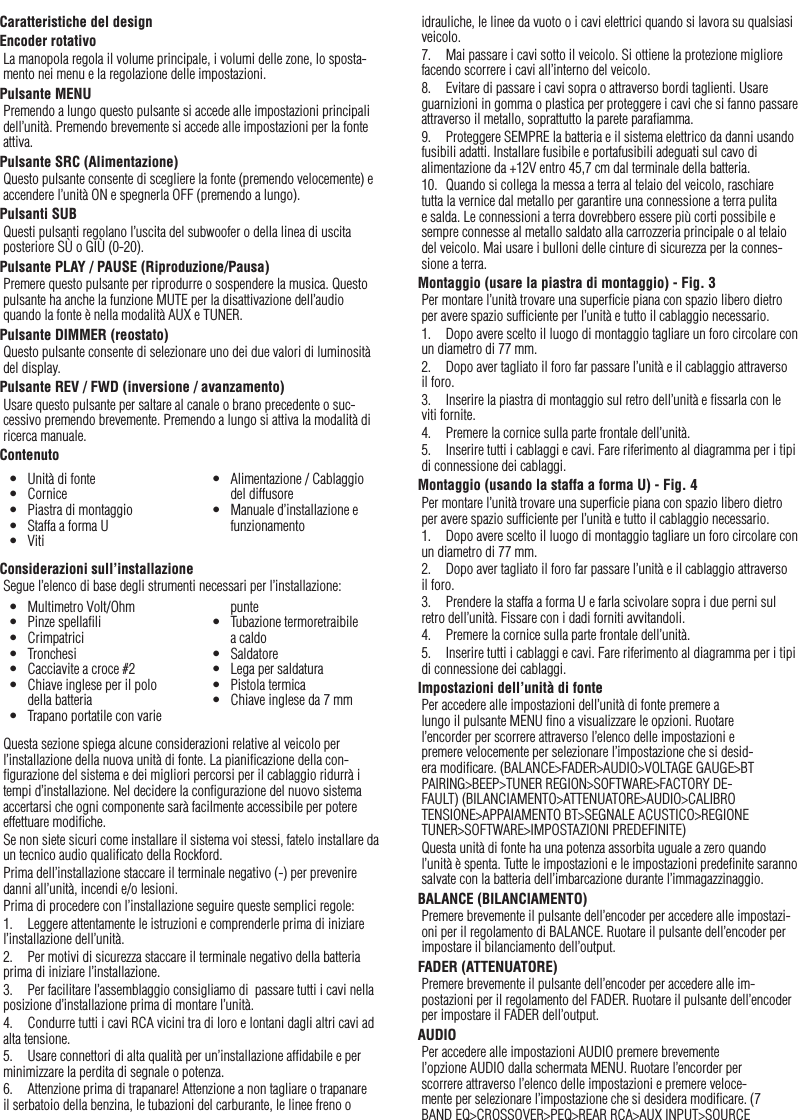 35Caratteristiche del designEncoder rotativoLa manopola regola il volume principale, i volumi delle zone, lo sposta-mento nei menu e la regolazione delle impostazioni.Pulsante MENUPremendo a lungo questo pulsante si accede alle impostazioni principali dell’unità. Premendo brevemente si accede alle impostazioni per la fonte attiva.Pulsante SRC (Alimentazione)Questo pulsante consente di scegliere la fonte (premendo velocemente) e accendere l’unità ON e spegnerla OFF (premendo a lungo).Pulsanti SUBQuesti pulsanti regolano l’uscita del subwoofer o della linea di uscita posteriore SÙ o GIÙ (0-20).Pulsante PLAY / PAUSE (Riproduzione/Pausa)Premere questo pulsante per riprodurre o sospendere la musica. Questo pulsante ha anche la funzione MUTE per la disattivazione dell’audio quando la fonte è nella modalità AUX e TUNER.Pulsante DIMMER (reostato)Questo pulsante consente di selezionare uno dei due valori di luminosità del display.Pulsante REV / FWD (inversione / avanzamento)Usare questo pulsante per saltare al canale o brano precedente o suc-cessivo premendo brevemente. Premendo a lungo si attiva la modalità di ricerca manuale.ContenutoConsiderazioni sull’installazioneSegue l’elenco di base degli strumenti necessari per l’installazione:Questa sezione spiega alcune considerazioni relative al veicolo per l’installazione della nuova unità di fonte. La pianiﬁcazione della con-ﬁgurazione del sistema e dei migliori percorsi per il cablaggio ridurrà i tempi d’installazione. Nel decidere la conﬁgurazione del nuovo sistema accertarsi che ogni componente sarà facilmente accessibile per potere effettuare modiﬁche.Se non siete sicuri come installare il sistema voi stessi, fatelo installare da un tecnico audio qualiﬁcato della Rockford.Prima dell’installazione staccare il terminale negativo (-) per prevenire danni all’unità, incendi e/o lesioni.Prima di procedere con l’installazione seguire queste semplici regole:1.  Leggere attentamente le istruzioni e comprenderle prima di iniziare l’installazione dell’unità.2.  Per motivi di sicurezza staccare il terminale negativo della batteria prima di iniziare l’installazione.3.  Per facilitare l’assemblaggio consigliamo di  passare tutti i cavi nella posizione d’installazione prima di montare l’unità.4.  Condurre tutti i cavi RCA vicini tra di loro e lontani dagli altri cavi ad alta tensione.5.  Usare connettori di alta qualità per un’installazione afﬁdabile e per minimizzare la perdita di segnale o potenza.6.  Attenzione prima di trapanare! Attenzione a non tagliare o trapanare il serbatoio della benzina, le tubazioni del carburante, le linee freno o idrauliche, le linee da vuoto o i cavi elettrici quando si lavora su qualsiasi veicolo.7.  Mai passare i cavi sotto il veicolo. Si ottiene la protezione migliore facendo scorrere i cavi all’interno del veicolo.8.  Evitare di passare i cavi sopra o attraverso bordi taglienti. Usare guarnizioni in gomma o plastica per proteggere i cavi che si fanno passare attraverso il metallo, soprattutto la parete paraﬁamma.9.  Proteggere SEMPRE la batteria e il sistema elettrico da danni usando fusibili adatti. Installare fusibile e portafusibili adeguati sul cavo di alimentazione da +12V entro 45,7 cm dal terminale della batteria.10.  Quando si collega la messa a terra al telaio del veicolo, raschiare tutta la vernice dal metallo per garantire una connessione a terra pulita e salda. Le connessioni a terra dovrebbero essere più corti possibile e sempre connesse al metallo saldato alla carrozzeria principale o al telaio del veicolo. Mai usare i bulloni delle cinture di sicurezza per la connes-sione a terra.Montaggio (usare la piastra di montaggio) - Fig. 3Per montare l’unità trovare una superﬁcie piana con spazio libero dietro per avere spazio sufﬁciente per l’unità e tutto il cablaggio necessario.1.  Dopo avere scelto il luogo di montaggio tagliare un foro circolare con un diametro di 77 mm.2.  Dopo aver tagliato il foro far passare l’unità e il cablaggio attraverso il foro.3.  Inserire la piastra di montaggio sul retro dell’unità e ﬁssarla con le viti fornite.4.  Premere la cornice sulla parte frontale dell’unità.5.  Inserire tutti i cablaggi e cavi. Fare riferimento al diagramma per i tipi di connessione dei cablaggi.Montaggio (usando la staffa a forma U) - Fig. 4Per montare l’unità trovare una superﬁcie piana con spazio libero dietro per avere spazio sufﬁciente per l’unità e tutto il cablaggio necessario.1.  Dopo avere scelto il luogo di montaggio tagliare un foro circolare con un diametro di 77 mm.2.  Dopo aver tagliato il foro far passare l’unità e il cablaggio attraverso il foro.3.  Prendere la staffa a forma U e farla scivolare sopra i due perni sul retro dell’unità. Fissare con i dadi forniti avvitandoli.4.  Premere la cornice sulla parte frontale dell’unità.5.  Inserire tutti i cablaggi e cavi. Fare riferimento al diagramma per i tipi di connessione dei cablaggi.Impostazioni dell’unità di fontePer accedere alle impostazioni dell’unità di fonte premere a lungo il pulsante MENU ﬁno a visualizzare le opzioni. Ruotare l’encorder per scorrere attraverso l’elenco delle impostazioni e premere velocemente per selezionare l’impostazione che si desid-era modiﬁcare. (BALANCE&gt;FADER&gt;AUDIO&gt;VOLTAGE GAUGE&gt;BT PAIRING&gt;BEEP&gt;TUNER REGION&gt;SOFTWARE&gt;FACTORY DE-FAULT) (BILANCIAMENTO&gt;ATTENUATORE&gt;AUDIO&gt;CALIBRO TENSIONE&gt;APPAIAMENTO BT&gt;SEGNALE ACUSTICO&gt;REGIONE TUNER&gt;SOFTWARE&gt;IMPOSTAZIONI PREDEFINITE)Questa unità di fonte ha una potenza assorbita uguale a zero quando l’unità è spenta. Tutte le impostazioni e le impostazioni predeﬁnite saranno salvate con la batteria dell’imbarcazione durante l’immagazzinaggio. BALANCE (BILANCIAMENTO)Premere brevemente il pulsante dell’encoder per accedere alle impostazi-oni per il regolamento di BALANCE. Ruotare il pulsante dell’encoder per impostare il bilanciamento dell’output.FADER (ATTENUATORE)Premere brevemente il pulsante dell’encoder per accedere alle im-postazioni per il regolamento del FADER. Ruotare il pulsante dell’encoder per impostare il FADER dell’output.AUDIOPer accedere alle impostazioni AUDIO premere brevemente l’opzione AUDIO dalla schermata MENU. Ruotare l’encorder per scorrere attraverso l’elenco delle impostazioni e premere veloce-mente per selezionare l’impostazione che si desidera modiﬁcare. (7 BAND EQ&gt;CROSSOVER&gt;PEQ&gt;REAR RCA&gt;AUX INPUT&gt;SOURCE Italiano•  Unità di fonte•  Cornice•  Piastra di montaggio•  Staffa a forma U•  Viti•  Alimentazione / Cablaggio del diffusore•  Manuale d’installazione e funzionamento•  Multimetro Volt/Ohm•  Pinze spellaﬁli•  Crimpatrici•  Tronchesi•  Cacciavite a croce #2•  Chiave inglese per il polo della batteria•  Trapano portatile con varie punte•  Tubazione termoretraibile a caldo•  Saldatore•  Lega per saldatura•  Pistola termica•  Chiave inglese da 7 mm