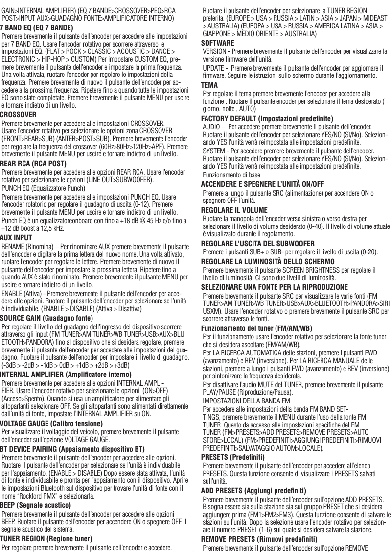 36ItalianoGAIN&gt;INTERNAL AMPLIFIER) (EQ 7 BANDE&gt;CROSSOVER&gt;PEQ&gt;RCA POST&gt;INPUT AUX&gt;GUADAGNO FONTE&gt;AMPLIFICATORE INTERNO)7 BAND EQ (EQ 7 BANDE)Premere brevemente il pulsante dell’encoder per accedere alle impostazioni per 7 BAND EQ. Usare l’encoder rotativo per scorrere attraverso le impostazioni EQ. (FLAT &gt; ROCK &gt; CLASSIC &gt; ACOUSTIC &gt; DANCE &gt; ELECTRONIC &gt; HIP-HOP &gt; CUSTOM) Per impostare CUSTOM EQ, pre-mere brevemente il pulsante dell’encoder e impostare la prima frequenza. Una volta attivata, ruotare l’encoder per regolare le impostazioni della frequenza. Premere brevemente di nuovo il pulsante dell’encoder per ac-cedere alla prossima frequenza. Ripetere ﬁno a quando tutte le impostazioni EQ sono state completate. Premere brevemente il pulsante MENU per uscire e tornare indietro di un livello.CROSSOVERPremere brevemente per accedere alle impostazioni CROSSOVER. Usare l’encoder rotativo per selezionare le opzioni zona CROSSOVER (FRONT&gt;REAR&gt;SUB) (ANTER&gt;POST&gt;SUB). Premere brevemente l’encoder per regolare la frequenza del crossover (60Hz&gt;80Hz&gt;120Hz&gt;APF). Premere brevemente il pulsante MENU per uscire e tornare indietro di un livello.REAR RCA (RCA POST)Premere brevemente per accedere alle opzioni REAR RCA. Usare l’encoder rotativo per selezionare le opzioni (LINE OUT&gt;SUBWOOFER).PUNCH EQ (Equalizzatore Punch)Premere brevemente per accedere alle impostazioni PUNCH EQ. Usare l’encoder rotatorio per regolare il guadagno di uscita (0-12). Premere brevemente il pulsante MENU per uscire e tornare indietro di un livello.Punch EQ è un equalizzatoreonboard con ﬁno a +18 dB @ 45 Hz e/o ﬁno a +12 dB boost a 12,5 kHz.AUX INPUTRENAME (Rinomina) – Per rinominare AUX premere brevemente il pulsante dell’encoder e digitare la prima lettera del nuovo nome. Una volta attivato, ruotare l’encoder per regolare le lettere. Premere brevemente di nuovo il pulsante dell’encoder per impostare la prossima lettera. Ripetere ﬁno a quando AUX è stato rinominato. Premere brevemente il pulsante MENU per uscire e tornare indietro di un livello.ENABLE (Attiva) - Premere brevemente il pulsante dell’encoder per acce-dere alle opzioni. Ruotare il pulsante dell’encoder per selezionare se l’unità è individuabile. (ENABLE &gt; DISABLE) (Attiva &gt; Disattiva) SOURCE GAIN (Guadagno fonte)Per regolare il livello del guadagno dell’ingresso del dispositivo scorrere attraverso gli input (FM TUNER&gt;AM TUNER&gt;WB TUNER&gt;USB&gt;AUX&gt;BLUETOOTH&gt;PANDORA) ﬁno al dispositivo che si desidera regolare, premere brevemente il pulsante dell’encoder per accedere alle impostazioni del gua-dagno. Ruotare il pulsante dell’encoder per impostare il livello di guadagno. (-3dB &gt; -2dB &gt; -1dB &gt; 0dB &gt; +1dB &gt; +2dB &gt; +3dB) INTERNAL AMPLIFIER (Ampliﬁcatore interno)Premere brevemente per accedere alle opzioni INTERNAL AMPLI-FIER. Usare l’encoder rotativo per selezionare le opzioni  (ON&gt;OFF) (Acceso&gt;Spento). Quando si usa un ampliﬁcatore per alimentare gli altoparlanti selezionare OFF. Se gli altoparlanti sono alimentati direttamente dall’unità di fonte, impostare l’INTERNAL AMPLIFIER su ON.VOLTAGE GAUGE (Calibro tensione)Per visualizzare il voltaggio del veicolo, premere brevemente il pulsante dell’encoder sull’opzione VOLTAGE GAUGE. BT DEVICE PAIRING (Appaiamento dispositivo BT)Premere brevemente il pulsante dell’encoder per accedere alle opzioni. Ruotare il pulsante dell’encoder per selezionare se l’unità è individuabile per l’appaiamento. (ENABLE &gt; DISABLE) Dopo essere stata attivata, l’unità di fonte è individuabile e pronta per l’appaiamento con il dispositivo. Aprire le impostazioni Bluetooth sul dispositivo per trovare l’unità di fonte con il nome “Rockford PMX” e selezionarla.BEEP (Segnale acustico)Premere brevemente il pulsante dell’encoder per accedere alle opzioni BEEP. Ruotare il pulsante dell’encoder per accendere ON o spegnere OFF il segnale acustico del sistema.TUNER REGION (Regione tuner)Per regolare premere brevemente il pulsante dell’encoder e accedere. Ruotare il pulsante dell’encoder per selezionare la TUNER REGION preferita. (EUROPE &gt; USA &gt; RUSSIA &gt; LATIN &gt; ASIA &gt; JAPAN &gt; MIDEAST &gt; AUSTRALIA) (EUROPA &gt; USA &gt; RUSSIA &gt; AMERICA LATINA &gt; ASIA &gt; GIAPPONE &gt; MEDIO ORIENTE &gt; AUSTRALIA)SOFTWAREVERSION - Premere brevemente il pulsante dell’encoder per visualizzare la versione ﬁrmware dell’unità.UPDATE -  Premere brevemente il pulsante dell’encoder per aggiornare il ﬁrmware. Seguire le istruzioni sullo schermo durante l’aggiornamento.TEMAPer regolare il tema premere brevemente l’encoder per accedere alla funzione . Ruotare il pulsante encoder per selezionare il tema desiderato ( giorno, notte , AUTO)FACTORY DEFAULT (Impostazioni predeﬁnite)AUDIO –  Per accedere premere brevemente il pulsante dell’encoder. Ruotare il pulsante dell’encoder per selezionare YES/NO (Sì/No). Selezion-ando YES l’unità verrà reimpostata alle impostazioni predeﬁnite.SYSTEM - Per accedere premere brevemente il pulsante dell’encoder. Ruotare il pulsante dell’encoder per selezionare YES/NO (Sì/No). Selezion-ando YES l’unità verrà reimpostata alle impostazioni predeﬁnite.Funzionamento di baseACCENDERE E SPEGNERE L’UNITÀ ON/OFFPremere a lungo il pulsante SRC (alimentazione) per accendere ON o spegnere OFF l’unità.REGOLARE IL VOLUMERuotare la manopola dell’encoder verso sinistra o verso destra per selezionare il livello di volume desiderato (0-40). Il livello di volume attuale è visualizzato durante il regolamento.REGOLARE L’USCITA DEL SUBWOOFERPremere i pulsanti SUB+ o SUB- per regolare il livello di uscita (0-20).REGOLARE LA LUMINOSITÀ DELLO SCHERMOPremere brevemente il pulsante SCREEN BRIGHTNESS per regolare il livello di luminosità. Ci sono due livelli di luminosità.SELEZIONARE UNA FONTE PER LA RIPRODUZIONEPremere brevemente il pulsante SRC per visualizzare le varie fonti (FM TUNER&gt;AM TUNER&gt;WB TUNER&gt;USB&gt;AUX&gt;BLUETOOTH&gt;PANDORA&gt;SIRIUSXM). Usare l’encoder rotativo o premere brevemente il pulsante SRC per scorrere attraverso le fonti.Funzionamento del tuner (FM/AM/WB)Per il funzionamento usare l’encoder rotativo per selezionare la fonte tuner che si desidera ascoltare (FM/AM/WB).Per LA RICERCA AUTOMATICA delle stazioni, premere i pulsanti FWD (avanzamento) e REV (inversione). Per LA RICERCA MANUALE delle stazioni, premere a lungo i pulsanti FWD (avanzamento) e REV (inversione) per sintonizzare la frequenza desiderata.Per disattivare l’audio MUTE del TUNER, premere brevemente il pulsante PLAY/PAUSE (Riproduzione/Pausa). IMPOSTAZIONI DELLA BANDA FMPer accedere alle impostazioni della banda FM BAND SET-TINGS, premere brevemente il MENU durante l’uso della fonte FM TUNER. Questo da accesso alle impostazioni speciﬁche del FM TUNER (FM&gt;PRESETS&gt;ADD PRESETS&gt;REMOVE PRESETS&gt;AUTO STORE&gt;LOCAL) (FM&gt;PREDEFINITI&gt;AGGIUNGI PREDEFINITI&gt;RIMUOVI PREDEFINITI&gt;SALVATAGGIO AUTOM&gt;LOCALE).PRESETS (Predeﬁniti)Premere brevemente il pulsante dell’encoder per accedere all’elenco PRESETS. Questa funzione consente di visualizzare i PRESETS salvati sull’unità.ADD PRESETS (Aggiungi predeﬁniti)Premere brevemente il pulsante dell’encoder sull’opzione ADD PRESETS. Bisogna essere sia sulla stazione sia sul gruppo PRESET che si desidera aggiungere prima (FM1&gt;FM2&gt;FM3). Questa funzione consente di salvare le stazioni sull’unità. Dopo la selezione usare l’encoder rotativo per selezion-are il numero PRESET (1-6) sul quale si desidera salvare la stazione.REMOVE PRESETS (Rimuovi predeﬁniti)Premere brevemente il pulsante dell’encoder sull’opzione REMOVE 