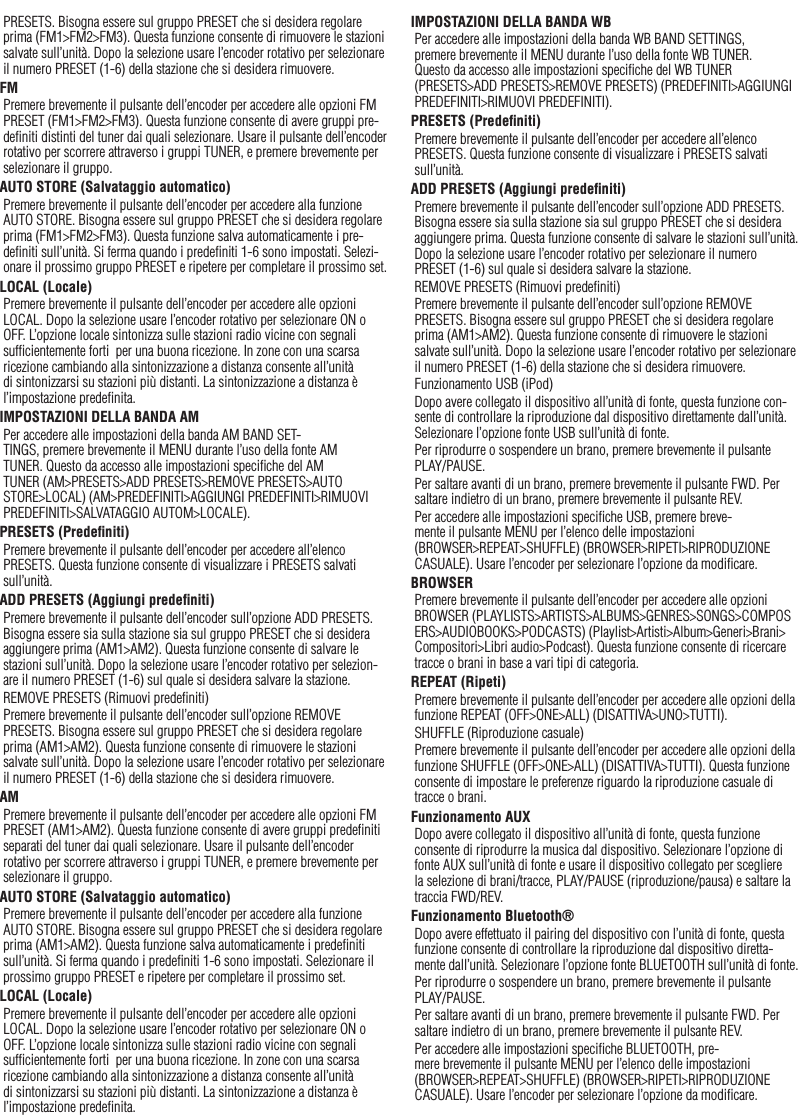 37ItalianoPRESETS. Bisogna essere sul gruppo PRESET che si desidera regolare prima (FM1&gt;FM2&gt;FM3). Questa funzione consente di rimuovere le stazioni salvate sull’unità. Dopo la selezione usare l’encoder rotativo per selezionare il numero PRESET (1-6) della stazione che si desidera rimuovere.FMPremere brevemente il pulsante dell’encoder per accedere alle opzioni FM PRESET (FM1&gt;FM2&gt;FM3). Questa funzione consente di avere gruppi pre-deﬁniti distinti del tuner dai quali selezionare. Usare il pulsante dell’encoder rotativo per scorrere attraverso i gruppi TUNER, e premere brevemente per selezionare il gruppo.AUTO STORE (Salvataggio automatico)Premere brevemente il pulsante dell’encoder per accedere alla funzione AUTO STORE. Bisogna essere sul gruppo PRESET che si desidera regolare prima (FM1&gt;FM2&gt;FM3). Questa funzione salva automaticamente i pre-deﬁniti sull’unità. Si ferma quando i predeﬁniti 1-6 sono impostati. Selezi-onare il prossimo gruppo PRESET e ripetere per completare il prossimo set.LOCAL (Locale)Premere brevemente il pulsante dell’encoder per accedere alle opzioni LOCAL. Dopo la selezione usare l’encoder rotativo per selezionare ON o OFF. L’opzione locale sintonizza sulle stazioni radio vicine con segnali sufﬁcientemente forti  per una buona ricezione. In zone con una scarsa ricezione cambiando alla sintonizzazione a distanza consente all’unità di sintonizzarsi su stazioni più distanti. La sintonizzazione a distanza è l’impostazione predeﬁnita.IMPOSTAZIONI DELLA BANDA AMPer accedere alle impostazioni della banda AM BAND SET-TINGS, premere brevemente il MENU durante l’uso della fonte AM TUNER. Questo da accesso alle impostazioni speciﬁche del AM TUNER (AM&gt;PRESETS&gt;ADD PRESETS&gt;REMOVE PRESETS&gt;AUTO STORE&gt;LOCAL) (AM&gt;PREDEFINITI&gt;AGGIUNGI PREDEFINITI&gt;RIMUOVI PREDEFINITI&gt;SALVATAGGIO AUTOM&gt;LOCALE).PRESETS (Predeﬁniti)Premere brevemente il pulsante dell’encoder per accedere all’elenco PRESETS. Questa funzione consente di visualizzare i PRESETS salvati sull’unità.ADD PRESETS (Aggiungi predeﬁniti)Premere brevemente il pulsante dell’encoder sull’opzione ADD PRESETS. Bisogna essere sia sulla stazione sia sul gruppo PRESET che si desidera aggiungere prima (AM1&gt;AM2). Questa funzione consente di salvare le stazioni sull’unità. Dopo la selezione usare l’encoder rotativo per selezion-are il numero PRESET (1-6) sul quale si desidera salvare la stazione.REMOVE PRESETS (Rimuovi predeﬁniti)Premere brevemente il pulsante dell’encoder sull’opzione REMOVE PRESETS. Bisogna essere sul gruppo PRESET che si desidera regolare prima (AM1&gt;AM2). Questa funzione consente di rimuovere le stazioni salvate sull’unità. Dopo la selezione usare l’encoder rotativo per selezionare il numero PRESET (1-6) della stazione che si desidera rimuovere.AMPremere brevemente il pulsante dell’encoder per accedere alle opzioni FM PRESET (AM1&gt;AM2). Questa funzione consente di avere gruppi predeﬁniti separati del tuner dai quali selezionare. Usare il pulsante dell’encoder rotativo per scorrere attraverso i gruppi TUNER, e premere brevemente per selezionare il gruppo.AUTO STORE (Salvataggio automatico)Premere brevemente il pulsante dell’encoder per accedere alla funzione AUTO STORE. Bisogna essere sul gruppo PRESET che si desidera regolare prima (AM1&gt;AM2). Questa funzione salva automaticamente i predeﬁniti sull’unità. Si ferma quando i predeﬁniti 1-6 sono impostati. Selezionare il prossimo gruppo PRESET e ripetere per completare il prossimo set.LOCAL (Locale)Premere brevemente il pulsante dell’encoder per accedere alle opzioni LOCAL. Dopo la selezione usare l’encoder rotativo per selezionare ON o OFF. L’opzione locale sintonizza sulle stazioni radio vicine con segnali sufﬁcientemente forti  per una buona ricezione. In zone con una scarsa ricezione cambiando alla sintonizzazione a distanza consente all’unità di sintonizzarsi su stazioni più distanti. La sintonizzazione a distanza è l’impostazione predeﬁnita.IMPOSTAZIONI DELLA BANDA WBPer accedere alle impostazioni della banda WB BAND SETTINGS, premere brevemente il MENU durante l’uso della fonte WB TUNER. Questo da accesso alle impostazioni speciﬁche del WB TUNER (PRESETS&gt;ADD PRESETS&gt;REMOVE PRESETS) (PREDEFINITI&gt;AGGIUNGI PREDEFINITI&gt;RIMUOVI PREDEFINITI).PRESETS (Predeﬁniti)Premere brevemente il pulsante dell’encoder per accedere all’elenco PRESETS. Questa funzione consente di visualizzare i PRESETS salvati sull’unità.ADD PRESETS (Aggiungi predeﬁniti)Premere brevemente il pulsante dell’encoder sull’opzione ADD PRESETS. Bisogna essere sia sulla stazione sia sul gruppo PRESET che si desidera aggiungere prima. Questa funzione consente di salvare le stazioni sull’unità. Dopo la selezione usare l’encoder rotativo per selezionare il numero PRESET (1-6) sul quale si desidera salvare la stazione.REMOVE PRESETS (Rimuovi predeﬁniti)Premere brevemente il pulsante dell’encoder sull’opzione REMOVE PRESETS. Bisogna essere sul gruppo PRESET che si desidera regolare prima (AM1&gt;AM2). Questa funzione consente di rimuovere le stazioni salvate sull’unità. Dopo la selezione usare l’encoder rotativo per selezionare il numero PRESET (1-6) della stazione che si desidera rimuovere.Funzionamento USB (iPod)Dopo avere collegato il dispositivo all’unità di fonte, questa funzione con-sente di controllare la riproduzione dal dispositivo direttamente dall’unità. Selezionare l’opzione fonte USB sull’unità di fonte. Per riprodurre o sospendere un brano, premere brevemente il pulsante PLAY/PAUSE.Per saltare avanti di un brano, premere brevemente il pulsante FWD. Per saltare indietro di un brano, premere brevemente il pulsante REV.Per accedere alle impostazioni speciﬁche USB, premere breve-mente il pulsante MENU per l’elenco delle impostazioni (BROWSER&gt;REPEAT&gt;SHUFFLE) (BROWSER&gt;RIPETI&gt;RIPRODUZIONE CASUALE). Usare l’encoder per selezionare l’opzione da modiﬁcare.BROWSERPremere brevemente il pulsante dell’encoder per accedere alle opzioni BROWSER (PLAYLISTS&gt;ARTISTS&gt;ALBUMS&gt;GENRES&gt;SONGS&gt;COMPOSERS&gt;AUDIOBOOKS&gt;PODCASTS) (Playlist&gt;Artisti&gt;Album&gt;Generi&gt;Brani&gt;Compositori&gt;Libri audio&gt;Podcast). Questa funzione consente di ricercare tracce o brani in base a vari tipi di categoria.REPEAT (Ripeti)Premere brevemente il pulsante dell’encoder per accedere alle opzioni della funzione REPEAT (OFF&gt;ONE&gt;ALL) (DISATTIVA&gt;UNO&gt;TUTTI).SHUFFLE (Riproduzione casuale)Premere brevemente il pulsante dell’encoder per accedere alle opzioni della funzione SHUFFLE (OFF&gt;ONE&gt;ALL) (DISATTIVA&gt;TUTTI). Questa funzione consente di impostare le preferenze riguardo la riproduzione casuale di tracce o brani.Funzionamento AUXDopo avere collegato il dispositivo all’unità di fonte, questa funzione consente di riprodurre la musica dal dispositivo. Selezionare l’opzione di fonte AUX sull’unità di fonte e usare il dispositivo collegato per scegliere la selezione di brani/tracce, PLAY/PAUSE (riproduzione/pausa) e saltare la traccia FWD/REV.Funzionamento Bluetooth® Dopo avere effettuato il pairing del dispositivo con l’unità di fonte, questa funzione consente di controllare la riproduzione dal dispositivo diretta-mente dall’unità. Selezionare l’opzione fonte BLUETOOTH sull’unità di fonte.Per riprodurre o sospendere un brano, premere brevemente il pulsante PLAY/PAUSE.Per saltare avanti di un brano, premere brevemente il pulsante FWD. Per saltare indietro di un brano, premere brevemente il pulsante REV.Per accedere alle impostazioni speciﬁche BLUETOOTH, pre-mere brevemente il pulsante MENU per l’elenco delle impostazioni (BROWSER&gt;REPEAT&gt;SHUFFLE) (BROWSER&gt;RIPETI&gt;RIPRODUZIONE CASUALE). Usare l’encoder per selezionare l’opzione da modiﬁcare.