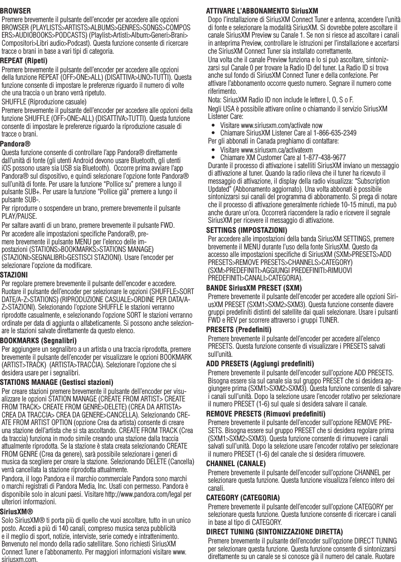 38ItalianoBROWSERPremere brevemente il pulsante dell’encoder per accedere alle opzioni BROWSER (PLAYLISTS&gt;ARTISTS&gt;ALBUMS&gt;GENRES&gt;SONGS&gt;COMPOSERS&gt;AUDIOBOOKS&gt;PODCASTS) (Playlist&gt;Artisti&gt;Album&gt;Generi&gt;Brani&gt;Compositori&gt;Libri audio&gt;Podcast). Questa funzione consente di ricercare tracce o brani in base a vari tipi di categoria.REPEAT (Ripeti)Premere brevemente il pulsante dell’encoder per accedere alle opzioni della funzione REPEAT (OFF&gt;ONE&gt;ALL) (DISATTIVA&gt;UNO&gt;TUTTI). Questa funzione consente di impostare le preferenze riguardo il numero di volte che una traccia o un brano verrà ripetuto.SHUFFLE (Riproduzione casuale)Premere brevemente il pulsante dell’encoder per accedere alle opzioni della funzione SHUFFLE (OFF&gt;ONE&gt;ALL) (DISATTIVA&gt;TUTTI). Questa funzione consente di impostare le preferenze riguardo la riproduzione casuale di tracce o brani.Pandora®Questa funzione consente di controllare l’app Pandora® direttamente dall’unità di fonte (gli utenti Android devono usare Bluetooth, gli utenti iOS possono usare sia USB sia Bluetooth).  Occorre prima avviare l’app Pandora® sul dispositivo, e quindi selezionare l’opzione fonte Pandora® sull’unità di fonte. Per usare la funzione “Pollice su” premere a lungo il pulsante SUB+. Per usare la funzione “Pollice già” premere a lungo il pulsante SUB-. Per riprodurre o sospendere un brano, premere brevemente il pulsante PLAY/PAUSE.Per saltare avanti di un brano, premere brevemente il pulsante FWD. Per accedere alle impostazioni speciﬁche Pandora®, pre-mere brevemente il pulsante MENU per l’elenco delle im-postazioni (STATIONS&gt;BOOKMARKS&gt;STATIONS MANAGE) (STAZIONI&gt;SEGNALIBRI&gt;GESTISCI STAZIONI). Usare l’encoder per selezionare l’opzione da modiﬁcare.STAZIONIPer regolare premere brevemente il pulsante dell’encoder e accedere. Ruotare il pulsante dell’encoder per selezionare le opzioni (SHUFFLE&gt;SORT DATE/A-Z&gt;STATIONS) (RIPRODUZIONE CASUALE&gt;ORDINE PER DATA/A-Z&gt;STAZIONI). Selezionando l’opzione SHUFFLE le stazioni verranno riprodotte casualmente, e selezionando l’opzione SORT le stazioni verranno ordinate per data di aggiunta o alfabeticamente. Si possono anche selezion-are le stazioni salvate direttamente da questo elenco.BOOKMARKS (Segnalibri)Per aggiungere un segnalibro a un artista o una traccia riprodotta, premere brevemente il pulsante dell’encoder per visualizzare le opzioni BOOKMARK (ARTIST&gt;TRACK)  (ARTISTA&gt;TRACCIA). Selezionare l’opzione che si desidera usare per i segnalibri.STATIONS MANAGE (Gestisci stazioni)Per creare stazioni premere brevemente il pulsante dell’encoder per visu-alizzare le opzioni STATION MANAGE (CREATE FROM ARTIST&gt; CREATE FROM TRACK&gt; CREATE FROM GENRE&gt;DELETE) (CREA DA ARTISTA&gt; CREA DA TRACCIA&gt; CREA DA GENERE&gt;CANCELLA). Selezionando CRE-ATE FROM ARTIST OPTION (opzione Crea da artista) consente di creare una stazione dell’artista che si sta ascoltando. CREATE FROM TRACK (Crea da traccia) funziona in modo simile creando una stazione dalla traccia attualmente riprodotta. Se la stazione è stata creata selezionando CREATE FROM GENRE (Crea da genere), sarà possibile selezionare i generi di musica da scegliere per creare la stazione. Selezionando DELETE (Cancella) verrà cancellata la stazione riprodotta attualmente.Pandora, il logo Pandora e il marchio commerciale Pandora sono marchi o marchi registrati di Pandora Media, Inc. Usati con permesso. Pandora è disponibile solo in alcuni paesi. Visitare http://www.pandora.com/legal per ulteriori informazioni.SiriusXM®Solo SiriusXM® ti porta più di quello che vuoi ascoltare, tutto in un unico posto. Accedi a più di 140 canali, compreso musica senza pubblicità e il meglio di sport, notizie, interviste, serie comedy e intrattenimento. Benvenuto nel mondo della radio satellitare. Sono richiesti SiriusXM Connect Tuner e l’abbonamento. Per maggiori informazioni visitare www.siriusxm.com.ATTIVARE L’ABBONAMENTO SiriusXMDopo l’installazione di SiriusXM Connect Tuner e antenna, accendere l’unità di fonte e selezionare la modalità SiriusXM. Si dovrebbe potere ascoltare il canale SiriusXM Preview su Canale 1. Se non si riesce ad ascoltare i canali in anteprima Preview, controllare le istruzioni per l’installazione e accertarsi che SiriusXM Connect Tuner sia installato correttamente.Una volta che il canale Preview funziona e lo si può ascoltare, sintoniz-zarsi sul Canale 0 per trovare la Radio ID del tuner. La Radio ID si trova anche sul fondo di SiriusXM Connect Tuner e della confezione. Per attivare l’abbonamento occorre questo numero. Segnare il numero come riferimento.Nota: SiriusXM Radio ID non include le lettere I, O, S o F.Negli USA è possibile attivare online o chiamando il servizio SiriusXM Listener Care:•  Visitare www.siriusxm.com/activate now•  Chiamare SiriusXM Listener Care al 1-866-635-2349Per gli abbonati in Canada preghiamo di contattare:•  Visitare www.siriusxm.ca/activatexm•  Chiamare XM Customer Care al 1-877-438-9677Durante il processo di attivazione i satelliti SiriusXM inviano un messaggio di attivazione al tuner. Quando la radio rileva che il tuner ha ricevuto il messaggio di attivazione, il display della radio visualizza: “Subscription Updated” (Abbonamento aggiornato). Una volta abbonati è possibile sintonizzarsi sui canali del programma di abbonamento. Si prega di notare che il processo di attivazione generalmente richiede 10-15 minuti, ma può anche durare un’ora. Occorrerà riaccendere la radio e ricevere il segnale SiriusXM per ricevere il messaggio di attivazione.SETTINGS (IMPOSTAZIONI)Per accedere alle impostazioni della banda SiriusXM SETTINGS, premere brevemente il MENU durante l’uso della fonte SiriusXM. Questo da accesso alle impostazioni speciﬁche di SiriusXM (SXM&gt;PRESETS&gt;ADD PRESETS&gt;REMOVE PRESETS&gt;CHANNELS&gt;CATEGORY) (SXM&gt;PREDEFINITI&gt;AGGIUNGI PREDEFINITI&gt;RIMUOVI PREDEFINITI&gt;CANALI&gt;CATEGORIA).BANDE SiriusXM PRESET (SXM)Premere brevemente il pulsante dell’encoder per accedere alle opzioni Siri-usXM PRESET (SXM1&gt;SXM2&gt;SXM3). Questa funzione consente diavere gruppi predeﬁniti distinti del satellite dai quali selezionare. Usare i pulsanti FWD e REV per scorrere attraverso i gruppi TUNER.PRESETS (Predeﬁniti)Premere brevemente il pulsante dell’encoder per accedere all’elenco PRESETS. Questa funzione consente di visualizzare i PRESETS salvati sull’unità.ADD PRESETS (Aggiungi predeﬁniti)Premere brevemente il pulsante dell’encoder sull’opzione ADD PRESETS. Bisogna essere sia sul canale sia sul gruppo PRESET che si desidera ag-giungere prima (SXM1&gt;SXM2&gt;SXM3). Questa funzione consente di salvare i canali sull’unità. Dopo la selezione usare l’encoder rotativo per selezionare il numero PRESET (1-6) sul quale si desidera salvare il canale.REMOVE PRESETS (Rimuovi predeﬁniti)Premere brevemente il pulsante dell’encoder sull’opzione REMOVE PRE-SETS. Bisogna essere sul gruppo PRESET che si desidera regolare prima (SXM1&gt;SXM2&gt;SXM3). Questa funzione consente di rimuovere i canali salvati sull’unità. Dopo la selezione usare l’encoder rotativo per selezionare il numero PRESET (1-6) del canale che si desidera rimuovere.CHANNEL (CANALE)Premere brevemente il pulsante dell’encoder sull’opzione CHANNEL per selezionare questa funzione. Questa funzione visualizza l’elenco intero dei canali.CATEGORY (CATEGORIA)Premere brevemente il pulsante dell’encoder sull’opzione CATEGORY per selezionare questa funzione. Questa funzione consente di ricercare i canali in base al tipo di CATEGORY.DIRECT TUNING (SINTONIZZAZIONE DIRETTA)Premere brevemente il pulsante dell’encoder sull’opzione DIRECT TUNING per selezionare questa funzione. Questa funzione consente di sintonizzarsi direttamente su un canale se si conosce già il numero del canale. Ruotare 