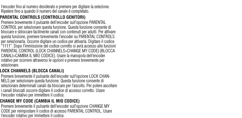 39l’encoder ﬁno al numero desiderato e premere per digitare la selezione. Ripetere ﬁno a quando il numero del canale è completato.PARENTAL CONTROLS (CONTROLLO GENITORI)Premere brevemente il pulsante dell’encoder sull’opzione PARENTAL CONTROL per selezionare questa funzione. Questa funzione consente di bloccare e sbloccare facilmente canali con contenuti per adulti. Per attivare questa funzione, premere brevemente l’encoder su PARENTAL CONTROLS per selezionarla. Occorre digitare un codice per attivarla. Digitare il codice “1111”. Dopo l’immissione del codice corretto si avrà accesso alle funzioni PARENTAL CONTROL (LOCK CHANNELS&gt;CHANGE MY CODE) (BLOCCA CANALI&gt;CAMBIA IL MIO CODICE). Usare la manopola dell’encoder rotativo per scorrere attraverso le opzioni e premere brevemente per selezionare.LOCK CHANNELS (BLOCCA CANALI)Premere brevemente il pulsante dell’encoder sull’opzione LOCK CHAN-NELS per selezionare questa funzione. Questa funzione consente di selezionare determinati canali da bloccare per l’ascolto. Per potere ascoltare i canali bloccati occorre digitare il codice di accesso corretto. Usare l’encoder rotativo per immettere il codice.CHANGE MY CODE (CAMBIA IL MIO CODICE) Premere brevemente il pulsante dell’encoder sull’opzione CHANGE MY CODE per reimpostare il codice di accesso PARENTAL CONTROL. Usare l’encoder rotativo per immettere il codice.Italiano