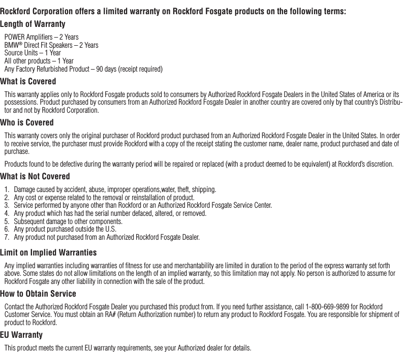 42Rockford Corporation offers a limited warranty on Rockford Fosgate products on the following terms:Length of WarrantyPOWER Ampliﬁers – 2 Years BMW® Direct Fit Speakers – 2 Years  Source Units – 1 Year All other products – 1 Year Any Factory Refurbished Product – 90 days (receipt required)What is CoveredThis warranty applies only to Rockford Fosgate products sold to consumers by Authorized Rockford Fosgate Dealers in the United States of America or its possessions. Product purchased by consumers from an Authorized Rockford Fosgate Dealer in another country are covered only by that country’s Distribu-tor and not by Rockford Corporation.Who is CoveredThis warranty covers only the original purchaser of Rockford product purchased from an Authorized Rockford Fosgate Dealer in the United States. In order to receive service, the purchaser must provide Rockford with a copy of the receipt stating the customer name, dealer name, product purchased and date of purchase.Products found to be defective during the warranty period will be repaired or replaced (with a product deemed to be equivalent) at Rockford’s discretion.What is Not Covered1.  Damage caused by accident, abuse, improper operations,water, theft, shipping.2.  Any cost or expense related to the removal or reinstallation of product.3.  Service performed by anyone other than Rockford or an Authorized Rockford Fosgate Service Center.4.  Any product which has had the serial number defaced, altered, or removed.5.  Subsequent damage to other components.6.  Any product purchased outside the U.S.7.  Any product not purchased from an Authorized Rockford Fosgate Dealer.Limit on Implied WarrantiesAny implied warranties including warranties of ﬁtness for use and merchantability are limited in duration to the period of the express warranty set forth above. Some states do not allow limitations on the length of an implied warranty, so this limitation may not apply. No person is authorized to assume for Rockford Fosgate any other liability in connection with the sale of the product.How to Obtain ServiceContact the Authorized Rockford Fosgate Dealer you purchased this product from. If you need further assistance, call 1-800-669-9899 for Rockford Customer Service. You must obtain an RA# (Return Authorization number) to return any product to Rockford Fosgate. You are responsible for shipment of product to Rockford.EU WarrantyThis product meets the current EU warranty requirements, see your Authorized dealer for details.Warranty