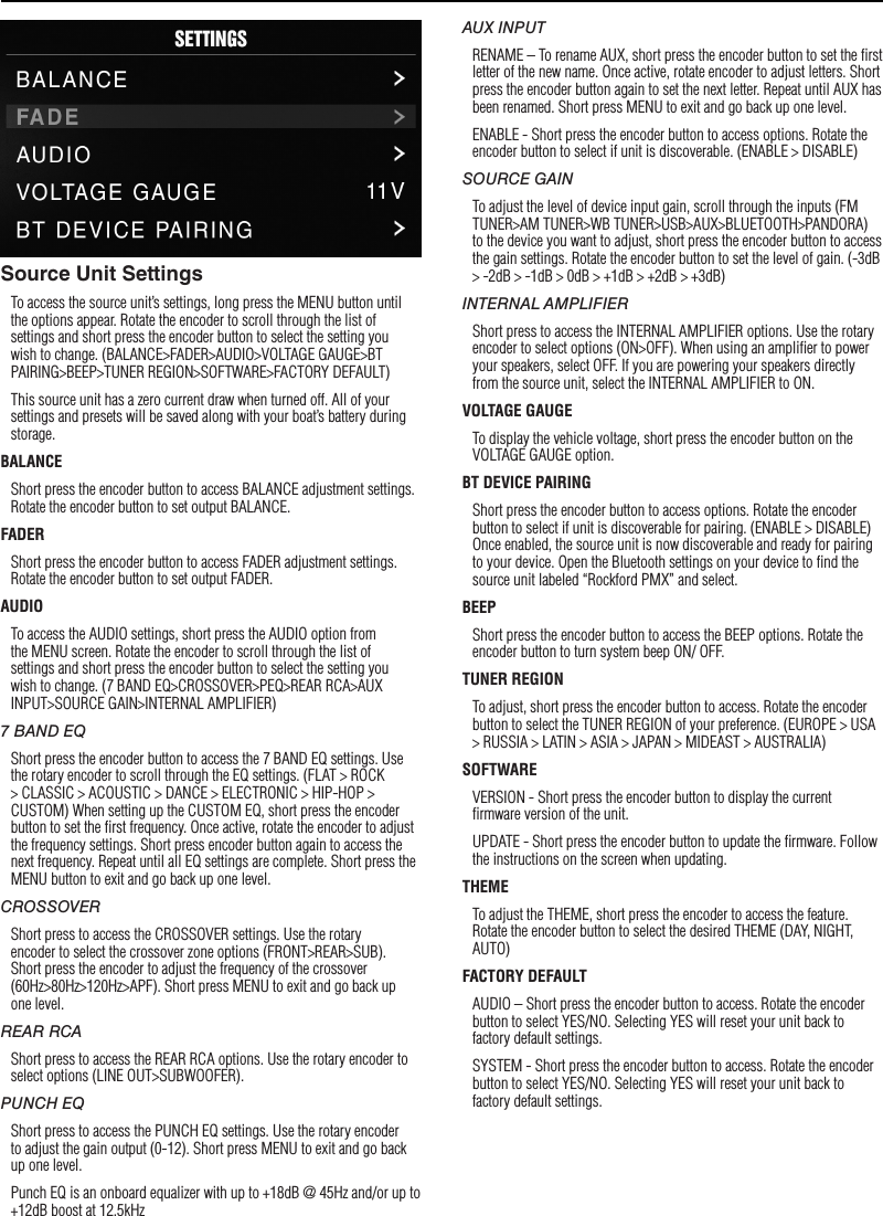 7SettingsSource Unit SettingsTo access the source unit’s settings, long press the MENU button until the options appear. Rotate the encoder to scroll through the list of settings and short press the encoder button to select the setting you wish to change. (BALANCE&gt;FADER&gt;AUDIO&gt;VOLTAGE GAUGE&gt;BT PAIRING&gt;BEEP&gt;TUNER REGION&gt;SOFTWARE&gt;FACTORY DEFAULT)This source unit has a zero current draw when turned off. All of your settings and presets will be saved along with your boat’s battery during storage.BALANCEShort press the encoder button to access BALANCE adjustment settings. Rotate the encoder button to set output BALANCE.FADERShort press the encoder button to access FADER adjustment settings. Rotate the encoder button to set output FADER.AUDIOTo access the AUDIO settings, short press the AUDIO option from the MENU screen. Rotate the encoder to scroll through the list of settings and short press the encoder button to select the setting you wish to change. (7 BAND EQ&gt;CROSSOVER&gt;PEQ&gt;REAR RCA&gt;AUX INPUT&gt;SOURCE GAIN&gt;INTERNAL AMPLIFIER)7 BAND EQShort press the encoder button to access the 7 BAND EQ settings. Use the rotary encoder to scroll through the EQ settings. (FLAT &gt; ROCK &gt; CLASSIC &gt; ACOUSTIC &gt; DANCE &gt; ELECTRONIC &gt; HIP-HOP &gt; CUSTOM) When setting up the CUSTOM EQ, short press the encoder button to set the ﬁrst frequency. Once active, rotate the encoder to adjust the frequency settings. Short press encoder button again to access the next frequency. Repeat until all EQ settings are complete. Short press the MENU button to exit and go back up one level.CROSSOVERShort press to access the CROSSOVER settings. Use the rotary encoder to select the crossover zone options (FRONT&gt;REAR&gt;SUB). Short press the encoder to adjust the frequency of the crossover (60Hz&gt;80Hz&gt;120Hz&gt;APF). Short press MENU to exit and go back up one level.REAR RCAShort press to access the REAR RCA options. Use the rotary encoder to select options (LINE OUT&gt;SUBWOOFER).PUNCH EQShort press to access the PUNCH EQ settings. Use the rotary encoder to adjust the gain output (0-12). Short press MENU to exit and go back up one level.Punch EQ is an onboard equalizer with up to +18dB @ 45Hz and/or up to +12dB boost at 12.5kHzAUX INPUTRENAME – To rename AUX, short press the encoder button to set the ﬁrst letter of the new name. Once active, rotate encoder to adjust letters. Short press the encoder button again to set the next letter. Repeat until AUX has been renamed. Short press MENU to exit and go back up one level.ENABLE - Short press the encoder button to access options. Rotate the encoder button to select if unit is discoverable. (ENABLE &gt; DISABLE)SOURCE GAINTo adjust the level of device input gain, scroll through the inputs (FM TUNER&gt;AM TUNER&gt;WB TUNER&gt;USB&gt;AUX&gt;BLUETOOTH&gt;PANDORA) to the device you want to adjust, short press the encoder button to access the gain settings. Rotate the encoder button to set the level of gain. (-3dB &gt; -2dB &gt; -1dB &gt; 0dB &gt; +1dB &gt; +2dB &gt; +3dB) INTERNAL AMPLIFIERShort press to access the INTERNAL AMPLIFIER options. Use the rotary encoder to select options (ON&gt;OFF). When using an ampliﬁer to power your speakers, select OFF. If you are powering your speakers directly from the source unit, select the INTERNAL AMPLIFIER to ON.VOLTAGE GAUGETo display the vehicle voltage, short press the encoder button on the VOLTAGE GAUGE option. BT DEVICE PAIRINGShort press the encoder button to access options. Rotate the encoder button to select if unit is discoverable for pairing. (ENABLE &gt; DISABLE) Once enabled, the source unit is now discoverable and ready for pairing to your device. Open the Bluetooth settings on your device to ﬁnd the source unit labeled “Rockford PMX” and select.BEEPShort press the encoder button to access the BEEP options. Rotate the encoder button to turn system beep ON/ OFF.TUNER REGIONTo adjust, short press the encoder button to access. Rotate the encoder button to select the TUNER REGION of your preference. (EUROPE &gt; USA &gt; RUSSIA &gt; LATIN &gt; ASIA &gt; JAPAN &gt; MIDEAST &gt; AUSTRALIA)SOFTWAREVERSION - Short press the encoder button to display the current ﬁrmware version of the unit.UPDATE - Short press the encoder button to update the ﬁrmware. Follow the instructions on the screen when updating.THEMETo adjust the THEME, short press the encoder to access the feature. Rotate the encoder button to select the desired THEME (DAY, NIGHT, AUTO)FACTORY DEFAULTAUDIO – Short press the encoder button to access. Rotate the encoder button to select YES/NO. Selecting YES will reset your unit back to factory default settings.SYSTEM - Short press the encoder button to access. Rotate the encoder button to select YES/NO. Selecting YES will reset your unit back to factory default settings.