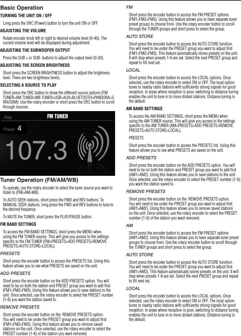 8SettingsBasic OperationTURNING THE UNIT ON / OFFLong press the SRC (Power) button to turn the unit ON or OFFADJUSTING THE VOLUMERotate encoder knob left or right to desired volume level (0-40). The current volume level will be displayed during adjustment.ADJUSTING THE SUBWOOFER OUTPUTPress the SUB + or SUB- buttons to adjust the output level (0-20).ADJUSTING THE SCREEN BRIGHTNESSShort press the SCREEN BRIGHTNESS button to adjust the brightness level. There are two brightness levels.SELECTING A SOURCE TO PLAYShort press the SRC button to show the different source options (FM TUNER&gt;AM TUNER&gt;WB TUNER&gt;USB&gt;AUX&gt;BLUETOOTH&gt;PANDORA&gt;SIRIUSXM). Use the rotary encoder or short press the SRC button to scroll through sources.Tuner Operation (FM/AM/WB)To operate, use the rotary encoder to select the tuner source you want to listen to (FM&gt;AM&gt;WB).To AUTO SEEK stations, short press the FWD and REV buttons. To MANUAL SEEK stations, long press the FWD and REV buttons to tune to the desired frequency.To MUTE the TUNER, short press the PLAY/PAUSE button. FM BAND SETTINGSTo access the FM BAND SETTINGS, short press the MENU when using the FM TUNER source. This will give you access to the settings speciﬁc to the FM TUNER (FM&gt;PRESETS&gt;ADD PRESETS&gt;REMOVE PRESETS&gt;AUTO STORE&gt;LOCAL).PRESETSShort press the encoder button to access the PRESETS list. Using this feature allows you to see what PRESETS are saved on the unit.ADD PRESETSShort press the encoder button on the ADD PRESETS option. You will need to be on both the station and PRESET group you want to add ﬁrst (FM1&gt;FM2&gt;FM3). Using this feature allows you to save stations to the unit. Once selected, use the rotary encoder to select the PRESET number (1-6) you want the station saved to.REMOVE PRESETSShort press the encoder button on the  REMOVE PRESETS option. You will need to be under the PRESET group you want to adjust ﬁrst (FM1&gt;FM2&gt;FM3). Using this feature allows you to remove saved stations on the unit. Once selected, use the rotary encoder to select the PRESET number (1-6) of the station you want removed.FMShort press the encoder button to access the FM PRESET options (FM1&gt;FM2&gt;FM3). Using this feature allows you to have separate tuner preset groups to choose from. Use the rotary encoder button to scroll through the TUNER groups and short press to select the group.AUTO STOREShort press the encoder button to access the AUTO STORE function. You will need to be under the PRESET group you want to adjust ﬁrst (FM1&gt;FM2&gt;FM3). This feature automatically stores presets on the unit. It will stop when presets 1-6 are set. Select the next PRESET group and repeat to ﬁll next set.LOCALShort press the encoder button to access the LOCAL options. Once selected, use the rotary encoder to select ON or OFF. The local option tunes to nearby radio stations with sufﬁciently strong signals for good reception. In areas where reception is poor, switching to distance tuning enables the unit to tune in to more distant stations. Distance tuning is the default.AM BAND SETTINGSTo access the AM BAND SETTINGS, short press the MENU when using the AM TUNER source. This will give you access to the settings speciﬁc to the AM TUNER (AM&gt;PRESETS&gt;ADD PRESETS&gt;REMOVE PRESETS&gt;AUTO STORE&gt;LOCAL).PRESETSShort press the encoder button to access the PRESETS list. Using this feature allows you to see what PRESETS are saved on the unit.ADD PRESETSShort press the encoder button on the ADD PRESETS option. You will need to be on both the station and PRESET group you want to add ﬁrst (AM1&gt;AM2). Using this feature allows you to save stations to the unit. Once selected, use the rotary encoder to select the PRESET number (1-6) you want the station saved to.REMOVE PRESETSShort press the encoder button on the  REMOVE PRESETS option. You will need to be under the PRESET group you want to adjust ﬁrst (AM1&gt;AM2). Using this feature allows you to remove saved stations on the unit. Once selected, use the rotary encoder to select the PRESET number (1-6) of the station you want removed.AMShort press the encoder button to access the FM PRESET options (AM1&gt;AM2). Using this feature allows you to have separate tuner preset groups to choose from. Use the rotary encoder button to scroll through the TUNER groups and short press to select the group.AUTO STOREShort press the encoder button to access the AUTO STORE function. You will need to be under the PRESET group you want to adjust ﬁrst (AM1&gt;AM2). This feature automatically stores presets on the unit. It will stop when presets 1-6 are set. Select the next PRESET group and repeat to ﬁll next set.LOCALShort press the encoder button to access the LOCAL options. Once selected, use the rotary encoder to select ON or OFF. The local option tunes to nearby radio stations with sufﬁciently strong signals for good reception. In areas where reception is poor, switching to distance tuning enables the unit to tune in to more distant stations. Distance tuning is the default.