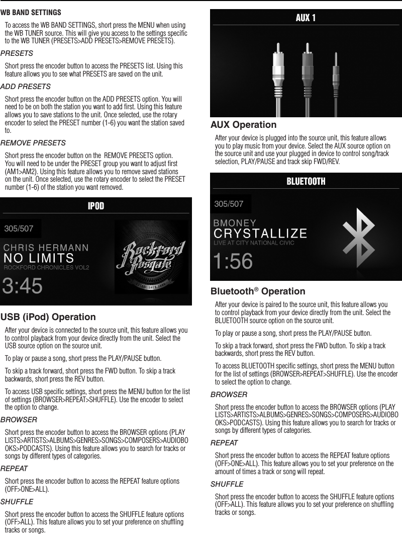 9WB BAND SETTINGSTo access the WB BAND SETTINGS, short press the MENU when using the WB TUNER source. This will give you access to the settings speciﬁc to the WB TUNER (PRESETS&gt;ADD PRESETS&gt;REMOVE PRESETS).PRESETSShort press the encoder button to access the PRESETS list. Using this feature allows you to see what PRESETS are saved on the unit.ADD PRESETSShort press the encoder button on the ADD PRESETS option. You will need to be on both the station you want to add ﬁrst. Using this feature allows you to save stations to the unit. Once selected, use the rotary encoder to select the PRESET number (1-6) you want the station saved to.REMOVE PRESETSShort press the encoder button on the  REMOVE PRESETS option. You will need to be under the PRESET group you want to adjust ﬁrst (AM1&gt;AM2). Using this feature allows you to remove saved stations on the unit. Once selected, use the rotary encoder to select the PRESET number (1-6) of the station you want removed.USB (iPod) OperationAfter your device is connected to the source unit, this feature allows you to control playback from your device directly from the unit. Select the USB source option on the source unit. To play or pause a song, short press the PLAY/PAUSE button.To skip a track forward, short press the FWD button. To skip a track backwards, short press the REV button.To access USB speciﬁc settings, short press the MENU button for the list of settings (BROWSER&gt;REPEAT&gt;SHUFFLE). Use the encoder to select the option to change.BROWSERShort press the encoder button to access the BROWSER options (PLAYLISTS&gt;ARTISTS&gt;ALBUMS&gt;GENRES&gt;SONGS&gt;COMPOSERS&gt;AUDIOBOOKS&gt;PODCASTS). Using this feature allows you to search for tracks or songs by different types of categories.REPEATShort press the encoder button to access the REPEAT feature options (OFF&gt;ONE&gt;ALL).SHUFFLEShort press the encoder button to access the SHUFFLE feature options (OFF&gt;ALL). This feature allows you to set your preference on shufﬂing tracks or songs.AUX OperationAfter your device is plugged into the source unit, this feature allows you to play music from your device. Select the AUX source option on the source unit and use your plugged in device to control song/track selection, PLAY/PAUSE and track skip FWD/REV.Bluetooth® OperationAfter your device is paired to the source unit, this feature allows you to control playback from your device directly from the unit. Select the BLUETOOTH source option on the source unit.To play or pause a song, short press the PLAY/PAUSE button.To skip a track forward, short press the FWD button. To skip a track backwards, short press the REV button.To access BLUETOOTH speciﬁc settings, short press the MENU button for the list of settings (BROWSER&gt;REPEAT&gt;SHUFFLE). Use the encoder to select the option to change.BROWSERShort press the encoder button to access the BROWSER options (PLAYLISTS&gt;ARTISTS&gt;ALBUMS&gt;GENRES&gt;SONGS&gt;COMPOSERS&gt;AUDIOBOOKS&gt;PODCASTS). Using this feature allows you to search for tracks or songs by different types of categories.REPEATShort press the encoder button to access the REPEAT feature options (OFF&gt;ONE&gt;ALL). This feature allows you to set your preference on the amount of times a track or song will repeat.SHUFFLEShort press the encoder button to access the SHUFFLE feature options (OFF&gt;ALL). This feature allows you to set your preference on shufﬂing tracks or songs.Operation